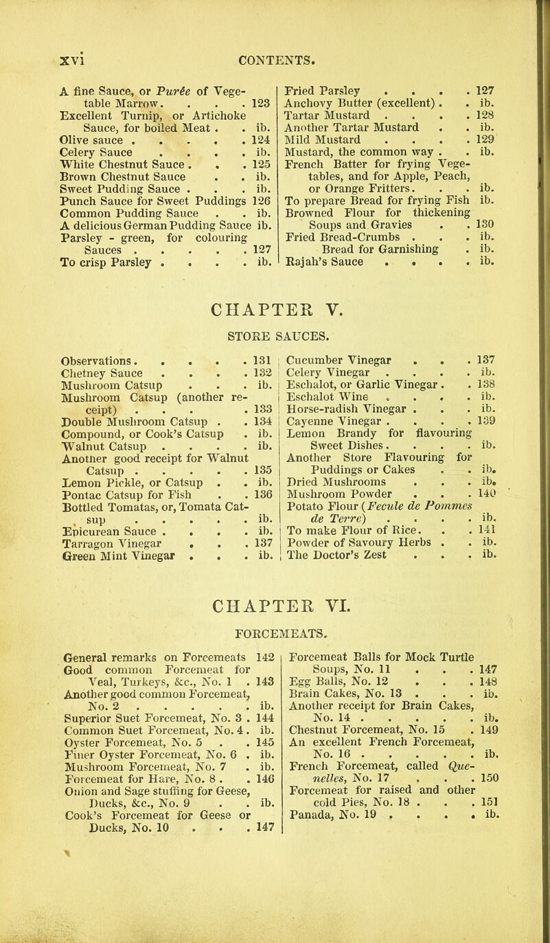 A fine Sauce, or Pur6e of Vege- table Marrow. . . . 123 Excellent Turnip, or Artichoke Sauce, for boiled Meat . . ib. Olive sauce 124 Celery Sauce . . . . ib. White Chestnut Sauce . . . 125 Brown Chestnut Sauce . . ib. Sweet Pudding Sauce . . . ib. Punch Sauce for Sweet Puddings 126 Common Pudding Sauce . . ib. A delicious German Pudding Sauce ib. Parsley - green, for colouring Sauces To crisp Parsley 127 ib. Fried Parsley . . . .127 Anchovy Butter (excellent). . ib. Tartar Mustard . . . .128 Another Tartar Mustard . . ib. Mild Mustard .... 129 Mustard, the common way . . ib. French Batter for frying Vege- tables, and for Apple, Peach, or Orange Fritters. . . ib. To prepare Bread for frying Fish ib. Browned Flour for thickening Soups and Gravies . .130 Fried Bread-Crumbs . . . ib. Bread for Garnishing . ib. Rajah’s Sauce .... ib. CHAPTER Y. STORE SAUCES. Observations Chetney Sauce .... Mushroom Catsup Mushroom Catsup (another re- ceipt) ... Double Mushroom Catsup . Compound, or Cook’s Catsup Walnut Catsup .... Anotner good receipt for Walnut Catsup Lemon Pickle, or Catsup . Pontac Catsup for Fish Bottled Tomatas, or, Tomata Cat- , sup Epicurean Sauce .... Tarragon Vinegar . . Green Mint Vinegar . 131 132 ib. 133 134 ib. ib. 135 ib. 136 ib. ib. 137 ib. ; Cucumber Vinegar . . . 137 ' Celery Vinegar . . . . ib. j Eschalot, or Garlic Vinegar. . 138 j Eschalot Wine . . . . ib. I Horse-radish Vinegar . . . ib. Cayenne Vinegar .... 139 Lemon Brandy for flavouring Sweet Dishes. . . . ib. Another Store Flavouring for Puddings or Cakes . . ib. Dried Mushrooms . . . ib. Mushroom Powder . . . 140 Potato Flour (Fecule de Pommes de Terre) . « . . ib. To make Flour of Rice. .141 Powder of Savoury Herbs . . ib. The Doctor’s Zest . . . ib. CHAPTER VI. FORCEMEATS. General remarks on Forcemeats 142 Good common Forcemeat for Veal, Turkeys, &c., No. 1 . 143 Another good common Forcemeat, No. 2 ib. Superior Suet Forcemeat, No. 3 . 144 Common Suet Forcemeat, No. 4. ib. Oyster Forcemeat, No. 5 . . 145 Finer Oyster Forcemeat, No. 6 . ib. Mushroom Forcemeat, No. 7 . ib. Forcemeat for Hare, No. 8 . . 146 Onion and Sage stuffing for Geese, Ducks, &c., No. 9 . . ib. Cook’s Forcemeat for Geese or Ducks, No. 10 147 Forcemeat Balls for Mock Turtle Soups, No. 11 . . . 147 Egg Balls, No. 12 148 Brain Cakes, No. 13 . . . ib. Another receipt for Brain Cakes, No. 14 ib. Chestnut Forcemeat, No. 15 . 149 An excellent French Forcemeat, No. 16 ib. French Forcemeat, called Que- nelles, No. 17 . . . 150 Forcemeat for raised and other cold Pies, No. 18 . . . 151 Panada, No. 19 . . . . ib.