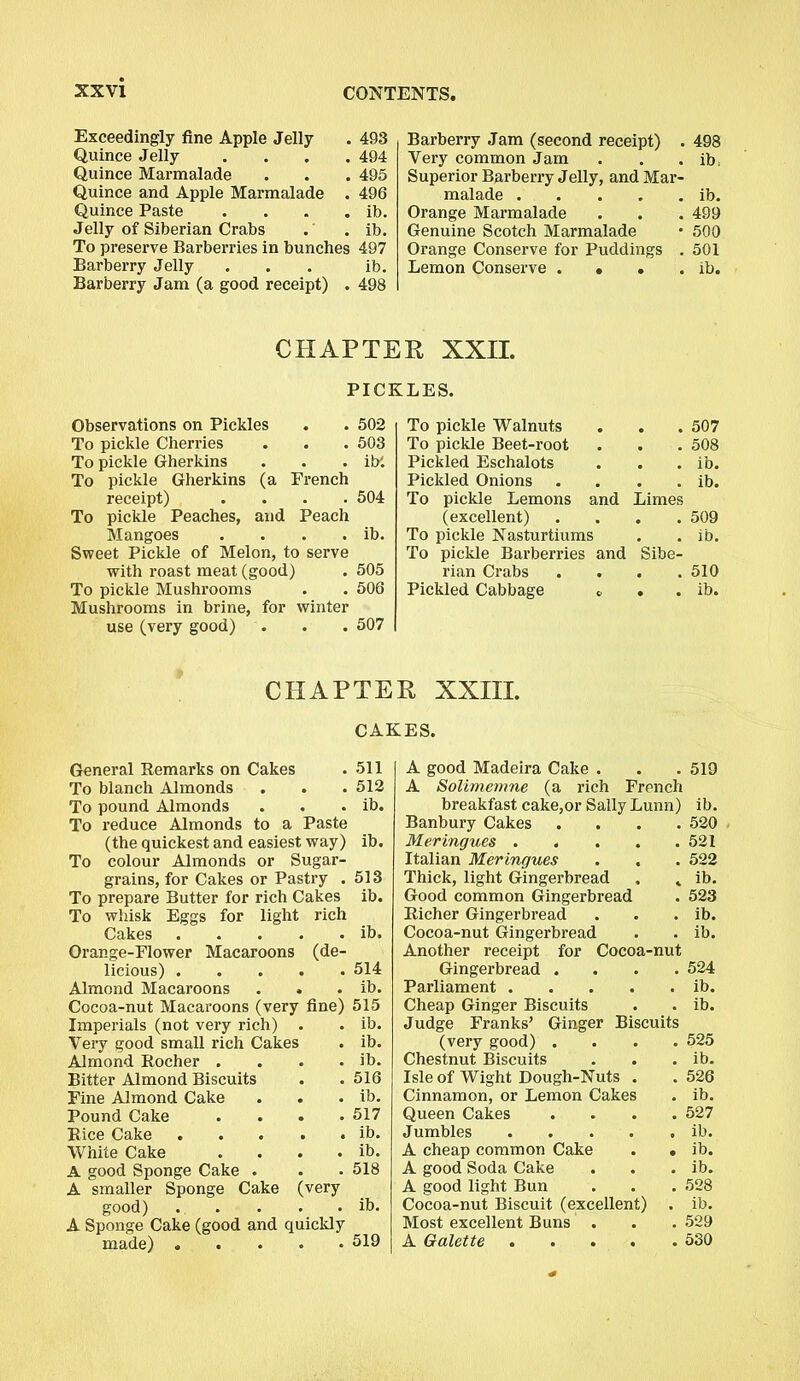 Exceedingly fine Apple Jelly . 493 Quince Jelly .... 494 Quince Marmalade . . . 495 Quince and Apple Marmalade . 496 Quince Paste . . . . ib. Jelly of Siberian Crabs . . ib. To preserve Barberries in bunches 497 Barberry Jelly ... ib. Barberry Jam (a good receipt) . 498 Barberry Jam (second receipt) . 498 Very common Jam . . . ib; Superior Barberry Jelly, and Mar- malade ib. Orange Marmalade . . . 499 Genuine Scotch Marmalade • 500 Orange Conserve for Puddings . 501 Lemon Conserve . • . . ib. CHAPTER XXII. PICKLES. Observations on Pickles # 502 To pickle Walnuts . 507 To pickle Cherries • 503 To pickle Beet-root 508 To pickle Gherkins ib'. Pickled Eschalots ib. To pickle Gherkins (a French Pickled Onions ib. receipt) 504 To pickle Lemons and Limes To pickle Peaches, and Peach (excellent) 509 Mangoes ib. To pickle Nasturtiums ib. Sweet Pickle of Melon, to serve To pickle Barberries and Sibe- with roast meat (good) 505 rian Crabs 510 To pickle Mushrooms 506 Pickled Cabbage G . ib. Mushrooms in brine, for winter use (very good) • 507 CHAPTER XXIII. CAKES. General Remarks on Cakes To blanch Almonds To pound Almonds To reduce Almonds to a Paste (the quickest and easiest way) To colour Almonds or Sugar- grains, for Cakes or Pastry . To prepare Butter for rich Cakes To whisk Eggs for light rich Cakes Orange-Flower Macaroons (de- licious) Almond Macaroons Cocoa-nut Macaroons (very fine) Imperials (not very rich) . Very good small rich Cakes Almond Rocher .... Bitter Almond Biscuits Fine Almond Cake Pound Cake .... Rice Cake White Cake .... A good Sponge Cake . A smaller Sponge Cake (very good) . . A Sponge Cake (good and quickly made) . 511 512 ib. ib. 513 ib. . ib. 514 ib. 515 ib. ib. ib. 516 ib. 517 ib. ib. 518 ib. 519 A good Madeira Cake . . . 519 A Solimemne (a rich French breakfast cake,or Sally Lunn) ib. Banbury Cakes .... 520 Meringues 521 Italian Meringues . . . 522 Thick, light Gingerbread , . ib. Good common Gingerbread . 523 Richer Gingerbread . . . ib. Cocoa-nut Gingerbread . . ib. Another receipt for Cocoa-nut Gingerbread .... 524 Parliament ib. Cheap Ginger Biscuits . . ib. Judge Franks’ Ginger Biscuits (very good) . . 525 Chestnut Biscuits . ib. Isle of Wight Dough-Nuts . . 526 Cinnamon, or Lemon Cakes . ib. Queen Cakes . 527 Jumbles .... . ib. A cheap common Cake • ib. A good Soda Cake . ib. A good light Bun . 528 Cocoa-nut Biscuit (excellent) . ib. Most excellent Buns . . 529 A Galette .... . 530