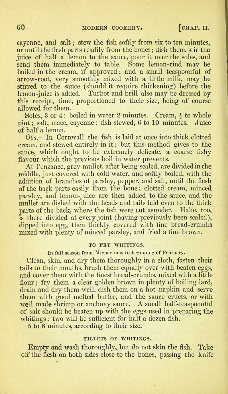 cayenne, and salt; stew the fish softly from six to ten minutes, or until the flesh parts readily from the bones; dish them, stir the juice of half a lemon to the sauce, pour it over the soles, and send them immediately to table. Some lemon-rind may be boiled in the cream, if approved; and a small teaspoonful of arrow-root, very smoothly mixed with a little milk, may be stirred to the sauce (should it require thickening) before the lemon-juice is added. Turbot and brill also may be dressed by this receipt, time, proportioned to their size, being of course allowed for them. Soles, 3 or 4: boiled in water 2 minutes. Cream, \ to whole pint; salt, mace, cayenne: fish stewed, 6 to 10 minutes. Juice of half a lemon. Obs.—In Cornwall the fish is laid at once into thick clotted cream, and stewed entirely in it; but this method gives to the sauce, which ought to be extremely delicate, a coarse fishy flavour which the previous boil in water prevents. At Penzance, grey mullet, after being scaled, are divided in the middle, just covered with cold water, and softly boiled, with the addition of branches of parsley, pepper, and salt, until the flesh of the back parts easily from the bone; clotted cream, minced parsley, and lemon-juice are then added to the sauce, and the mullet are dished with the heads and tails laid even to the thick parts of the back, where the fish were cut asunder. Hake, too, is there divided at every joint (having previously been scaled), dipped into egg, then thickly covered with fine bread-crumbs mixed with plenty of minced parsley, and fried a fine brown. TO FRY WHITINGS. In full season from Michaelmas to beginning of February. Clean, skin, and dry them thoroughly in a cloth, fasten their tails to their mouths, brush them equally over with beaten eggs, and cover them with the finest bread-crumbs, mixed with a little flour; fry them a clear golden brown in plenty of boiling lard, drain and dry them well, dish them on a hot napkin and serve them with good melted butter, and the sauce cruets, or with well made shrimp or anchovy sauce. A small half-teaspoonful of salt should be beaten up with the eggs used in preparing the whitings: two will be sufficient for half a dozen fish. 5 to 8 minutes, according to their size. FILLETS OF WHITINGS. Empty and wash thoroughly, but do not skin the fish. Take off the flesh on both sides close to the bones, passing the knife