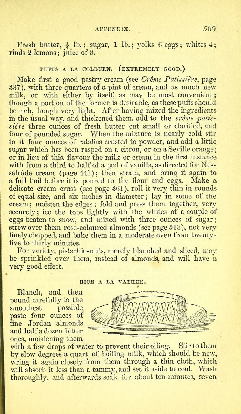 Fresh butter, f- lb.; sugar, 1 lb.; yolks 6 eggs; whites 4; rinds 2 lemons; juice of 3. PUFFS A LA COLBURN. (EXTREMELY GOOD.) Make first a good pastry cream (see Creme Patissiere, page 337), with three quarters of a pint of cream, and as much new milk, or with either by itself, as may be most convenient; though a portion of the former is desirable, as these puffs should be rich, though very light. After having mixed the ingredients in the usual way, and thickened them, add to the creme 'patis- siere three ounces of fresh butter cut small or clarified, and four of pounded sugar. When the mixture is nearly cold stir to it four ounces of ratafias crusted to powder, and add a little sugar which has been rasped on a citron, or on a Seville orange; or in lieu of this, flavour the milk or cream hi the first instance with from a third to half of a pod of vanilla, as directed for Nes- selrode cream (page 441); then strain, and bring it again to a full boil before it is poured to the flour and eggs. Make a j delicate cream crust (see page 361), roll it very thin in rounds ; of equal size, and six inches in diameter; lay in some of the 1 cream; moisten the edges ; fold and press them together, very securely; ice the tops lightly with the whites of a couple of eggs beaten to snow, and mixed with three ounces of sugar; strew over them rose-coloured almonds (see page 513), not very i finely chopped, and bake them in a moderate oven from twenty- j five to thirty minutes. For variety, pistachio-nuts, merely blanched and sliced, may ! be sprinkled over them, instead of almonds, and will have a ! very good effect. RICE A LA VATIIEK. Blanch, and then pound carefully to the smoothest possible paste four ounces of fine Jordan almonds and half a dozen bitter ones, moistening them with a few drops of water to prevent their oiling. Stir to them by slow degrees a quart of boiling milk, which should be new, wring it again closely from them through a thin cloth, which will absorb it less than a tammy, and set it aside to cool. Wash thoroughly, and afterwards soak for about ten minutes, seven