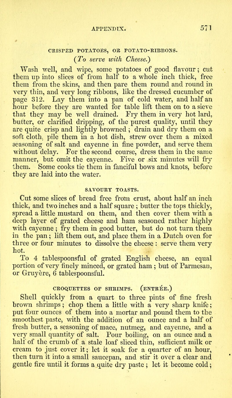 CRISPED POTATOES, OS POTATO-RIBBONS. (To serve with Cheese.) Wash well, and wipe, some potatoes of good flavour; cut them up into slices of from half to a whole inch thick, free them from the skins, and then pare them round and round in very thin, and very long ribbons, like the dressed cucumber of page 312. Lay them into a pan of cold water, and half an hour before they are wanted for table lift them on to a sieve that they may be well drained. Fry them in very hot lard, butter, or clarified dripping, of the purest quality, until they are quite crisp and lightly browned ; drain and dry them on a soft cloth, pile them in a hot dish, strew over them a mixed seasoning of salt and cayenne in fine powder, and serve them without delay. For the second course, dress them in the same manner, but omit the cayenne. Five or six minutes will fry them. Some cooks tie them in fanciful bows and knots, before they are laid into the water. SAVOURY TOASTS. Cut some slices of bread free from crust, about half an inch thick, and two inches and a half square ; butter the tops thickly, spread a little mustard on them, and then cover them with a deep layer of grated cheese and ham seasoned rather highly with cayenne ; fry them in good butter, but do not turn them in the pan; lift them out, and place them in a Dutch oven for three or four minutes to dissolve the cheese : serve them very hot. To 4 tablespoonsful of grated English cheese, an equal portion of very finely minced, or grated ham ; but of Parmesan, or Gruyere, 6 tablespoonsful. CROQUETTES OF SHRIMPS. (ENTREE.) Shell quickly from a quart to three pints of fine fresh brown shrimps; chop them a little with a very sharp knife; put four ounces of them into a mortar and pound them to the smoothest paste, with the addition of an ounce and a half of fresh butter, a seasoning of mace, nutmeg, and cayenne, and a very small quantity of salt. Pour boiling, on an ounce and a half of the crumb of a stale loaf sliced thin, sufficient milk or cream to just cover it; let it soak for a quarter of an hour, then turn it into a small saucepan, and stir it over a clear and gentle fire until it forms a quite dry paste ; let it become cold;