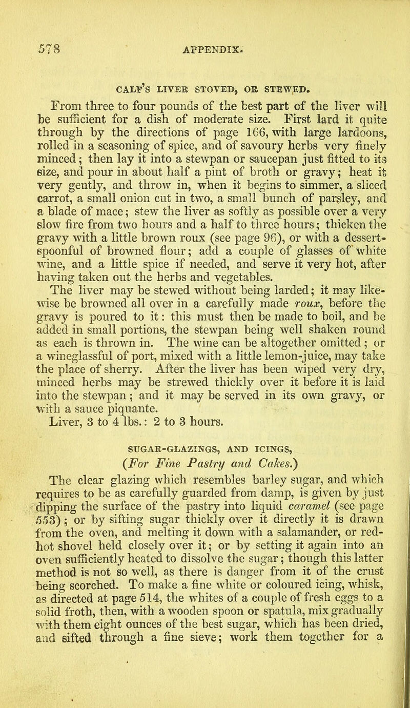 CALEBS LIVER STOVED, OR STEWED. From three to four pounds of the best part of the liver will be sufficient for a dish of moderate size. First lard it quite through by the directions of page 166, with large lardoons, rolled in a seasoning of spice, and of savoury herbs very finely minced; then lay it into a stewpan or saucepan just fitted to its eize, and pour in about half a pint of broth or gravy; heat it very gently, and throw in, when it begins to simmer, a sliced carrot, a small onion cut in two, a small bunch of parsley, and a blade of mace; stew the liver as softly as possible over a very slow fire from two hours and a half to three hours; thicken the gravy with a little brown roux (see page 96), or with a dessert- spoonful of browned flour; add a couple of glasses of white wine, and a little spice if needed, and serve it very hot, after having taken out the herbs and vegetables. The liver may be stewed without being larded; it may like- wise be browned all over in a carefully made roux, before the gravy is poured to it: this must then be made to boil, and be added in small portions, the stewpan being well shaken round as each is thrown in. The wine can be altogether omitted ; or a wineglassful of port, mixed with a little lemon-juice, may take the place of sherry. After the liver has been wiped very dry, minced herbs may be strewed thickly over it before it is laid into the stewpan; and it may be served in its own gravy, or with a sauce piquante. Liver, 3 to 4 lbs.: 2 to 3 hours. SUGAR-GLAZINGS, AND ICINGS, (For Fine Pastry and Cakes.) The clear glazing which resembles barley sugar, and which requires to be as carefully guarded from damp, is given by just dipping the surface of the pastry into liquid caramel (see page 553) ; or by sifting sugar thickly over it directly it is drawn from the oven, and melting it down with a salamander, or red- hot shovel held closely over it; or by setting it again into an oven sufficiently heated to dissolve the sugar; though this latter method is not so well, as there is danger from it of the crust being scorched. To make a fine white or coloured icing, whisk, as directed at page 514, the whites of a couple of fresh eggs to a solid froth, then, with a wooden spoon or spatula, mix gradually with them eight ounces of the best sugar, which has been dried, and sifted through a fine sieve; work them together for a