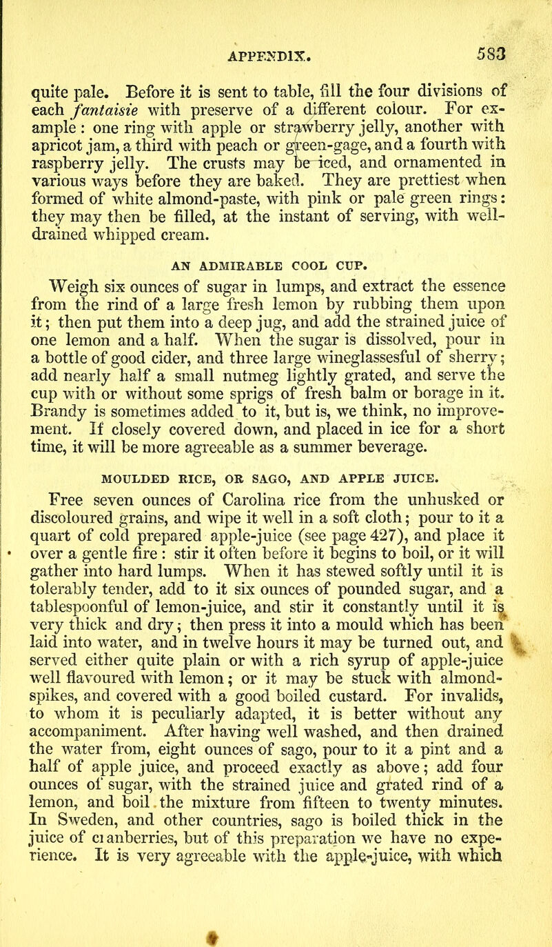 quite pale. Before it is sent to table, fill the four divisions of each fantaisie with preserve of a different colour. For ex- ample : one ring with apple or strawberry jelly, another with apricot jam, a third with peach or green-gage, and a fourth with raspberry jelly. The crusts may be iced, and ornamented in various ways before they are baked. They are prettiest when formed of white almond-paste, with pink or pale green rings: they may then be filled, at the instant of serving, with well- drained whipped cream. AN ADMIRABLE COOL CUP. Weigh six ounces of sugar in lumps, and extract the essence from the rind of a large fresh lemon by rubbing them upon it; then put them into a deep jug, and add the strained juice of one lemon and a half. When the sugar is dissolved, pour in a bottle of good cider, and three large wineglassesful of sherry; add nearly half a small nutmeg lightly grated, and serve the cup with or without some sprigs of fresh balm or borage in it. Brandy is sometimes added to it, but is, we think, no improve- j ment. If closely covered down, and placed in ice for a short time, it will be more agreeable as a summer beverage. MOULDED RICE, OR SAGO, AND APPLE JUICE. Free seven ounces of Carolina rice from the unhusked or discoloured grains, and wipe it well in a soft cloth; pour to it a quart of cold prepared apple-juice (see page 427), and place it • over a gentle fire : stir it often before it begins to boil, or it will gather into hard lumps. When it has stewed softly until it is tolerably tender, add to it six ounces of pounded sugar, and a tablespoonful of lemon-juice, and stir it constantly until it very thick and dry; then press it into a mould which has been laid into water, and in twelve hours it may be turned out, and -i served either quite plain or with a rich syrup of apple-juice well flavoured with lemon; or it may be stuck with almond- spikes, and covered with a good boiled custard. For invalids, to whom it is peculiarly adapted, it is better without any accompaniment. After having well washed, and then drained the water from, eight ounces of sago, pour to it a pint and a half of apple juice, and proceed exactly as above; add four ounces of sugar, with the strained juice and grated rind of a lemon, and boil the mixture from fifteen to twenty minutes. In Sweden, and other countries, sago is boiled thick in the juice of ci anberries, but of this preparation we have no expe- rience. It is very agreeable with the apple-juice, with which