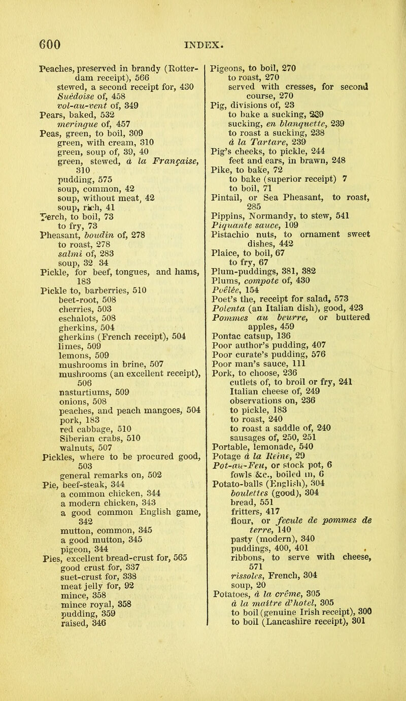 Peaches, preserved in brandy (Rotter- dam receipt), 566 stewed, a second receipt for, 430 Suedoise of, 458 vol-au-vent of, 349 Pears, baked, 532 meringue of, 457 Peas, green, to boil, 309 green, with cream, 310 green, soup of, 39, 40 green, stewed, d la Frangaise, 310 pudding, 575 soup, common, 42 soup, without meat, 42 soup, rich, 41 perch, to boil, 73 to fry, 73 Pheasant, boudin of, 278 to roast, 278 salmi of, 283 soup, 32 34 Pickle, for beef, tongues, and hams, 183 Pickle to, barberries, 510 beet-root, 508 cherries, 503 eschalots, 508 gherkins, 504 gherkins (French receipt), 504 limes, 509 lemons, 509 mushrooms in brine, 507 mushrooms (an excellent receipt), 506 nasturtiums, 509 onions, 508 peaches, and peach mangoes, 504 pork, 183 red cabbage, 510 Siberian crabs, 510 walnuts, 507 Pickles, where to be procured good, 503 general remarks on, 502 Pie, beef-steak, 344 a common chicken, 344 a modern chicken, 343 a good common English game, 342 mutton, common, 345 a good mutton, 345 pigeon, 344 Pies, excellent bread-crust for, 565 good crust for, 337 suet-crust for, 338 meat jelly for, 92 mince, 358 mince royal, 358 pudding, 359 raised, 346 Pigeons, to boil, 270 to roast, 270 served with cresses, for second course, 270 Pig, divisions of, 23 to bake a sucking, 239 sucking, en blanquette, 239 to roast a sucking, 238 a la Tartare, 239 Pig’s cheeks, to pickle, 244 feet and ears, in brawn, 248 Pike, to bake, 72 to bake (superior receipt) 7 to boil, 71 Pintail, or Sea Pheasant, to roast, 285 Pippins, Normandy, to stew, 541 Piquante sauce, 109 Pistachio nuts, to ornament sweet dishes, 442 Plaice, to boil, 67 to fry, 67 Plum-puddings, 381, 382 Plums, compote of, 430 Poelde, 154 Poet’s the, receipt for salad, 573 Polenta (an Italian dish), good, 423 Pommes au beurre, or buttered apples, 459 Pontac catsup, 136 Poor author’s pudding, 407 Poor curate’s pudding, 576 Poor man’s sauce, 111 Pork, to choose, 236 cutlets of, to broil or fry, 241 Italian cheese of, 249 observations on, 236 to pickle, 183 to roast, 240 to roast a saddle of, 240 sausages of, 250, 251 Portable, lemonade, 540 Potage a la Heine, 29 Pot-au~Feu, or stock pot, 6 fowls &c., boiled m, 6 Potato-balls (English), 304 boulettes (good), 304 bread, 551 fritters, 417 flour, or fecule de pommes de ter re, 140 pasty (modern), 340 puddings, 400, 401 ribbons, to serve with cheese, 571 rissoles, French, 304 soup, 20 Potatoes, d la creme, 305 d la maitre d’hotel, 305 to boil (genuine Irish receipt), 300 to boil (Lancashire receipt), 301