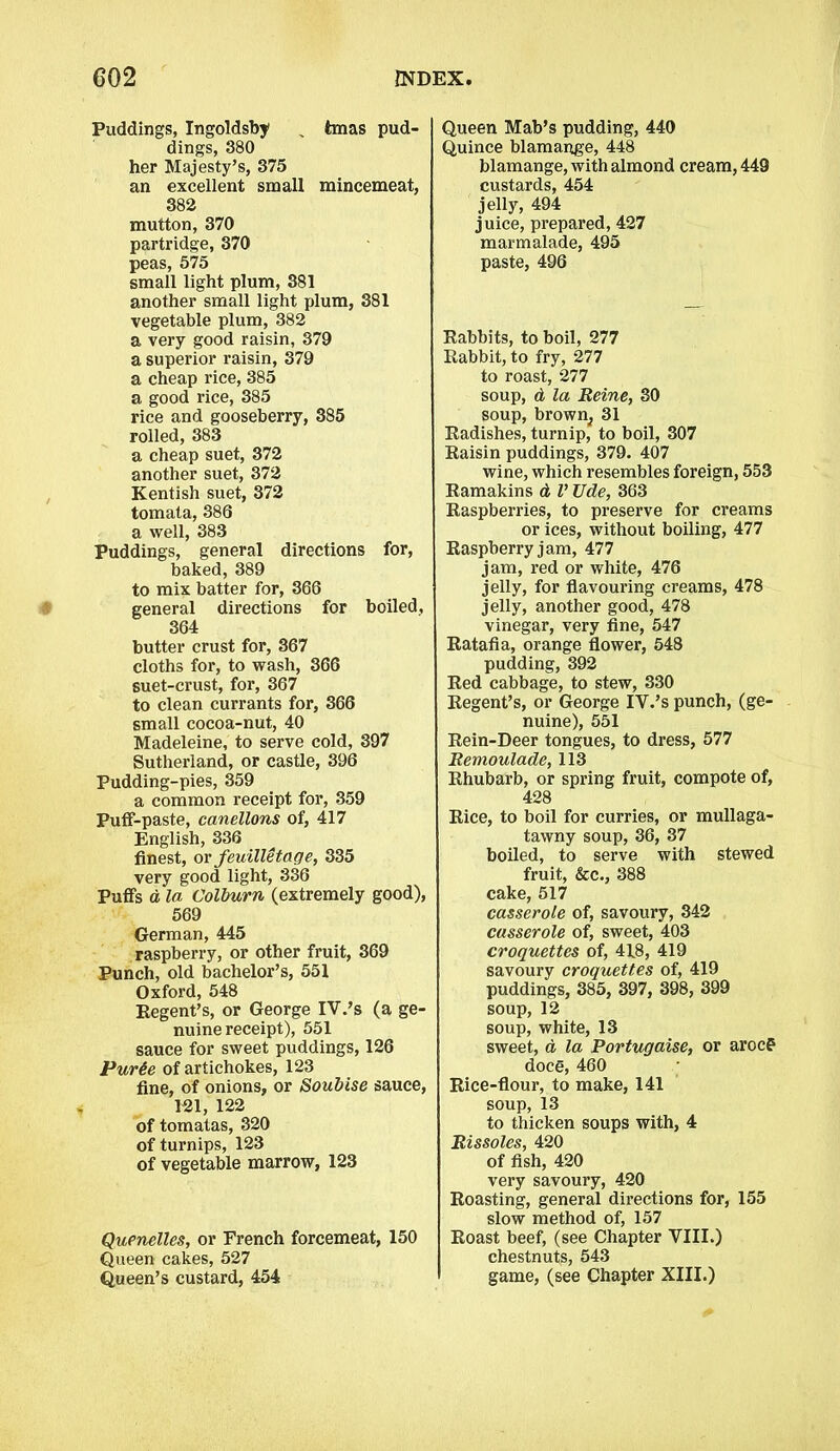 Puddings, Ingoldsby % tmas pud- dings, 380 her Majesty’s, 375 an excellent small mincemeat, 382 mutton, 370 partridge, 370 peas, 575 small light plum, 381 another small light plum, 381 vegetable plum, 382 a very good raisin, 379 a superior raisin, 379 a cheap rice, 385 a good rice, 385 rice and gooseberry, 385 rolled, 383 a cheap suet, 372 another suet, 372 Kentish suet, 372 tomata, 386 a well, 383 Puddings, general directions for, baked, 389 to mix batter for, 366 general directions for boiled, 364 butter crust for, 367 cloths for, to wash, 366 suet-crust, for, 367 to clean currants for, 366 small cocoa-nut, 40 Madeleine, to serve cold, 397 Sutherland, or castle, 396 Pudding-pies, 359 a common receipt for, 359 Puff-paste, canellons of, 417 English, 336 finest, or feuilletage, 335 very good light, 336 Puffs d la Colburn (extremely good), 569 German, 445 raspberry, or other fruit, 369 Punch, old bachelor’s, 551 Oxford, 548 Regent’s, or George IV.’s (a ge- nuine receipt), 551 sauce for sweet puddings, 126 Purie of artichokes, 123 fine, of onions, or Soubise sauce, 121, 122 of tomatas, 320 of turnips, 123 of vegetable marrow, 123 Quenelles, or French forcemeat, 150 Queen cakes, 527 Queen’s custard, 454 Queen Mab’s pudding, 440 Quince blamange, 448 blamange, with almond cream, 449 custards, 454 jelly, 494 juice, prepared, 427 marmalade, 495 paste, 496 Rabbits, to boil, 277 Rabbit, to fry, 277 to roast, 277 soup, d la Heine, 30 soup, brown, 31 Radishes, turnip, to boil, 307 Raisin puddings, 379. 407 wine, which resembles foreign, 553 Ramakins d V Ude, 363 Raspberries, to preserve for creams or ices, without boiling, 477 Raspberry jam, 477 jam, red or white, 476 jelly, for flavouring creams, 478 jelly, another good, 478 vinegar, very fine, 547 Ratafia, orange flower, 548 pudding, 392 Red cabbage, to stew, 330 Regent’s, or George IV.’s punch, (ge- nuine), 551 Rein-Deer tongues, to dress, 577 Remoulade, 113 Rhubarb, or spring fruit, compote of, 428 Rice, to boil for curries, or mullaga- tawny soup, 36, 37 boiled, to serve with stewed fruit, &c., 388 cake, 517 casserole of, savoury, 342 casserole of, sweet, 403 croquettes of, 418, 419 savoury croquettes of, 419 puddings, 385, 397, 398, 399 soup, 12 soup, white, 13 sweet, a la Portugaise, or arocp doce, 460 Rice-flour, to make, 141 soup, 13 to thicken soups with, 4 Rissoles, 420 of fish, 420 very savoury, 420 Roasting, general directions for, 155 slow method of, 157 Roast beef, (see Chapter VIII.) chestnuts, 543 game, (see Chapter XIII.)