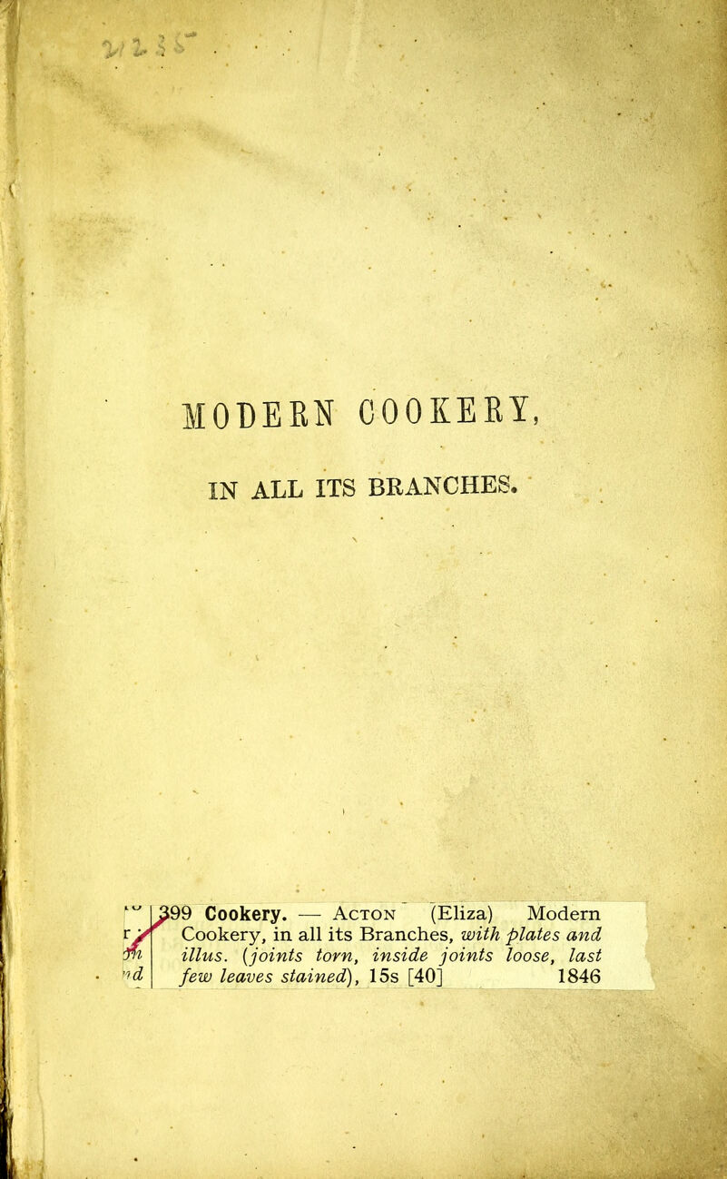 IN ALL ITS BRANCHES. w >99 Cookery. — Acton (Eliza) Modern Cookery, in all its Branches, with plates and illus. (joints torn, inside joints loose, last few leaves stained), 15s [40] 1846