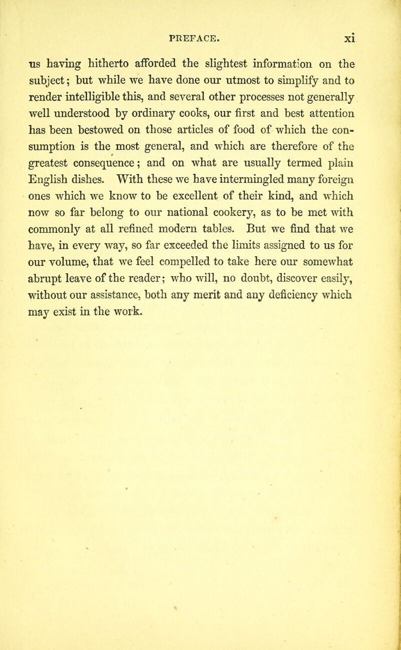 us having hitherto afforded the slightest information on the subject; but while we have done our utmost to simplify and to render intelligible this, and several other processes not generally well understood by ordinary cooks, our first and best attention has been bestowed on those articles of food of which the con- sumption is the most general, and which are therefore of the greatest consequence; and on what are usually termed plain English dishes. With these we have intermingled many foreign ones which we know to be excellent of their kind, and which now so far belong to our national cookery, as to be met with commonly at all refined modern tables. But we find that we have, in every way, so far exceeded the limits assigned to us for our volume, that we feel compelled to take here our somewhat abrupt leave of the reader; who will, no doubt, discover easily, without our assistance, both any merit and any deficiency which may exist in the work.