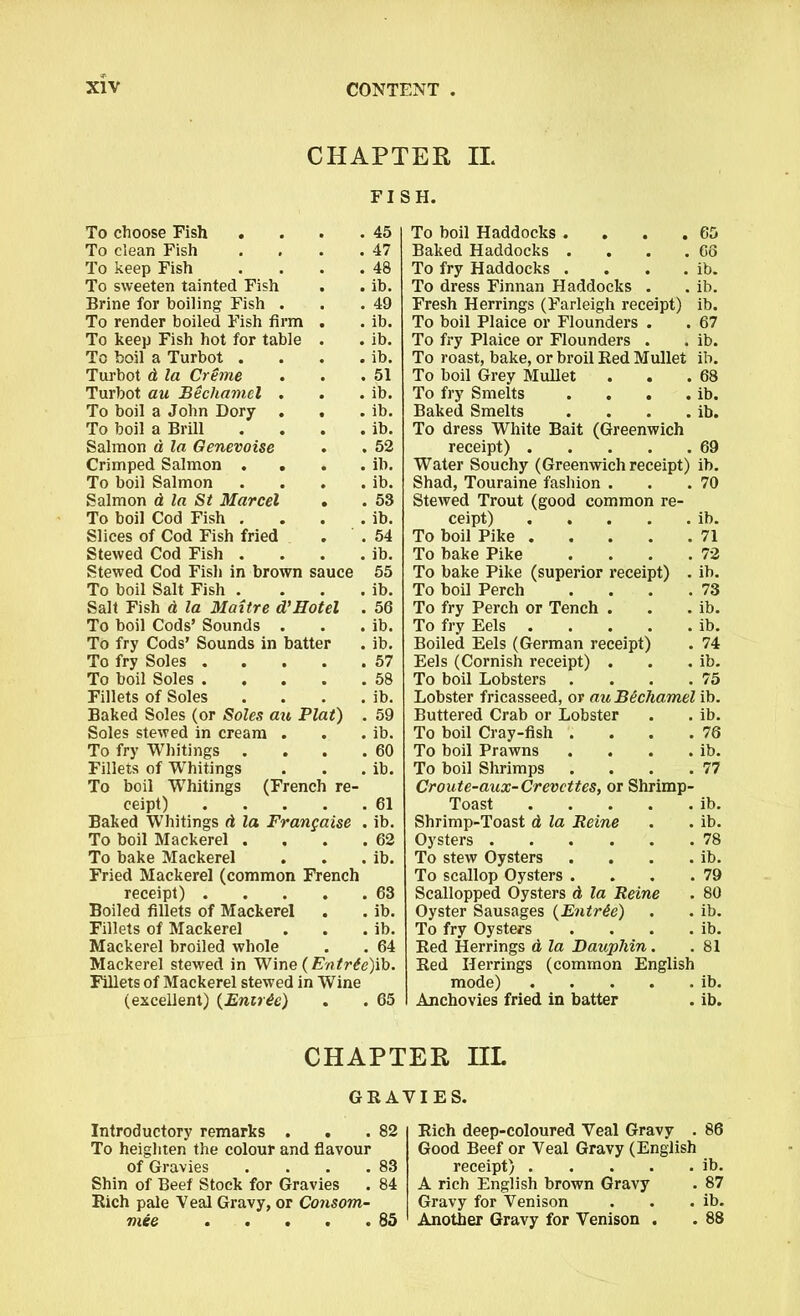 CHAPTER II. FISH. To choose Fish . . 45 To clean Fish . 47 To keep Fish . 48 To sweeten tainted Fish . ib. Brine for boiling Fish . . 49 To render boiled Fish firm . ib. To keep Fish hot for table # . ib. To boil a Turbot . . ib. Turbot d la Creme . 51 Turbot au Bechamel . . ib. To boil a John Dory . . ib. To boil a Brill . ib. Salmon a la Genevoise . 52 Crimped Salmon . . . . ib. To boil Salmon * . ib. Salmon d la St Marcel # . 53 To boil Cod Fish . . ib. Slices of Cod Fish fried . 54 Stewed Cod Fish . . ib. Stewed Cod Fish in brown sauce 55 To boil Salt Fish . . ib. Salt Fish d la Maitre d’Hotel . 56 To boil Cods’ Sounds . . ib. To fry Cods’ Sounds in batter . ib. To fry Soles . . 57 To boil Soles . . . 58 Fillets of Soles . ib. Baked Soles (or Soles au Plat) . 59 Soles stewed in cream . . ib. To fry Whitings . . . 60 Fillets of W’hitings . ib. To boil Whitings (French re- ceipt) 61 Baked Whitings d la Frangaise . ib. To boil Mackerel . . . .62 To bake Mackerel . . . ib. Fried Mackerel (common French receipt) 63 Boiled fillets of Mackerel . . ib. Fillets of Mackerel . . . ib. Mackerel broiled whole . . 64 Mackerel stewed in Wine (Entr£e)ib. Fillets of Mackerel stewed in Wine (excellent) (Enirie) . . 65 To boil Haddocks . . . .65 Baked Haddocks . . . .66 To fry Haddocks . . . . ib. To dress Finnan Haddocks . . ib. Fresh Herrings (Farleigh receipt) ib. To boil Plaice or Flounders . . 67 To fry Plaice or Flounders . . ib. To roast, bake, or broil Red Mullet ib. To boil Grey Mullet . . .68 To fry Smelts . . . . ib. Baked Smelts . . . . ib. To dress White Bait (Greenwich receipt) 69 Water Souchy (Greenwich receipt) ib. Shad, Touraine fashion . . .70 Stewed Trout (good common re- ceipt) ib. To boil Pike 71 To bake Pike . . . .72 To bake Pike (superior receipt) . ib. To boil Perch . . . .73 To fry Perch or Tench . . . ib. To fry Eels ib. Boiled Eels (German receipt) . 74 Eels (Cornish receipt) . . . ib. To boil Lobsters . . . .75 Lobster fricasseed, or au Bichamel ib. Buttered Crab or Lobster . . ib. To boil Cray-fish . . . .76 To boil Prawns . . . . ib. To boil Shrimps . . . .77 Croute-aux-Crevcttes, or Shrimp- Toast ib. Shrimp-Toast d la Reine . . ib. Oysters 78 To stew Oysters . . . . ib. To scallop Oysters . . . .79 Scallopped Oysters d la Reine . 80 Oyster Sausages (Entree) . . ib. To fry Oysters . . . . ib. Red Herrings d la Dauphin. .81 Red Herrings (common English mode) ib. Anchovies fried in batter . ib. CHAPTER HL GRAVIES. Introductory remarks . . .82 To heighten the colour and flavour of Gravies . . . .83 Shin of Beef Stock for Gravies . 84 Rich pale Veal Gravy, or Consom- mee 85 Rich deep-coloured Veal Gravy . 86 Good Beef or Veal Gravy (English receipt) ib. A rich English brown Gravy . 87 Gravy for Venison . . . ib. Another Gravy for Venison . . 88