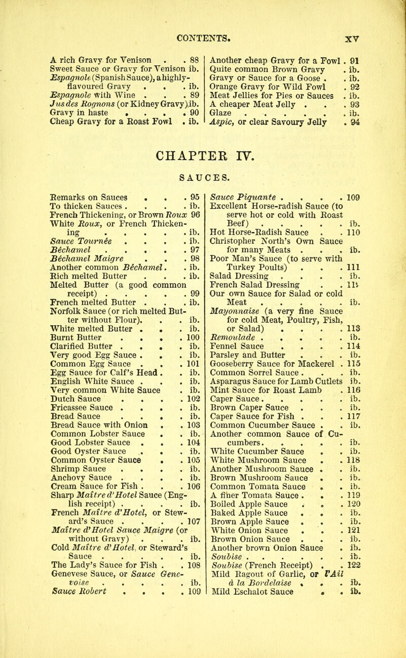 A rich Gravy for Venison . . 88 Sweet Sauce or Gravy for Venison ib. Espagnole (Spanish Sauce), ahighly- flavoured Gravy . . . ib. Espagnole With Wine . . .89 Jusdes Rognons (or Kidney Gravy)ib. Gravy in haste . . . .90 Cheap Gravy for a Roast Fowl . ib. Another cheap Gravy for a Fowl . 91 Quite common Brown Gravy . ib. Gravy or Sauce for a Goose . . ib. Orange Gravy for Wild Fowl . 92 Meat Jellies for Pies or Sauces . ib. A cheaper Meat Jelly . . .93 Glaze ib. Aspic, or clear Savoury Jelly . 94 CHAPTER IV. SAUCES. Remarks on Sauces . . .95 To thicken Sauces. . . . ib. French Thickening, or Brown Roux 96 White Roux, or French Thicken- ing ib. Sauce Tournee . . . . ib. Bechamel 97 Bechamel Maigre . . .98 Another common Bechamel. . ib. Rich melted Butter . . . ib. Melted Butter (a good common receipt) 99 French melted Butter . . . ib. Norfolk Sauce (or rich melted But- ter without Flour). . . ib. White melted Butter . . . ib. Burnt Butter . . . .100 Clarified Butter . . . . ib. Very good Egg Sauce . . . ib. Common Egg Sauce . . . 101 Egg Sauce for Calf’s Head . . ib. English White Sauce . . . ib. Very common White Sauce . ib. Dutch Sauce . . . .102 Fricassee Sauce . . . . ib. Bread Sauce . . . . ib. Bread Sauce with Onion . .103 Common Lobster Sauce . . ib. Good Lobster Sauce . . . 104 Good Oyster Sauce . . . ib. Common Oyster Sauce . .105 Shrimp Sauce . . . . ib. Anchovy Sauce . . . . ib. Cream Sauce for Fish . . . 106 Sharp Maitred’Hotel Sauce (Eng- lish receipt) . . . . ib. French Maitre d'Hotel, or Stew- ard’s Sauce . . . .107 Maitre d’Hotel Sauce Maigre (or without Gravy) . . . ib. Cold Maitre d’Hotel, or Steward’s Sauce ib. The Lady’s Sauce for Fish . . 108 Genevese Sauce, or Sauce Gene- voise ib. Sauce Piquante .... Excellent Horse-radish Sauce (to serve hot or cold with Roast Beef) Hot Horse-Radish Sauce Christopher North’s Own Sauce for many Meats . Poor Man’s Sauce (to serve with Turkey Poults) Salad Dressing .... French Salad Dressing Our own Sauce for Salad or cold Meat Mayonnaise (a very fine Sauce for cold Meat, Poultry, Fish, or Salad) .... Remoulade Fennel Sauce .... Parsley and Butter Gooseberry Sauce for Mackerel . Common Sorrel Sauce . Asparagus Sauce for Lamb Cutlets Mint Sauce for Roast Lamb Caper Sauce Brown Caper Sauce Caper Sauce for Fish . Common Cucumber Sauce . Another common Sauce of Cu- cumbers ..... White Cucumber Sauce . White Mushroom Sauce * Another Mushroom Sauce . Brown Mushroom Sauce Common Tomata Sauce • A fiber Tomata Sauce . . Boiled Apple Sauce Baked Apple Sauce . . Brown Apple Sauce . . White Onion Sauce . Brown Onion Sauce Another brown Onion Sauce Soubise Soubise (French Receipt) . Mild Ragout of Garlic, or VAil a la Bordelaise « 109 ib. 110 ib. Ill ib. 114 ib. 113 ib. 114 ib. 115 ib. ib. 116 ib. ib. 117 ib. ib. ib. 118 ib. ib. ib. 119 120 ib. ib. 121 ib. ib. ib. 122 ib.