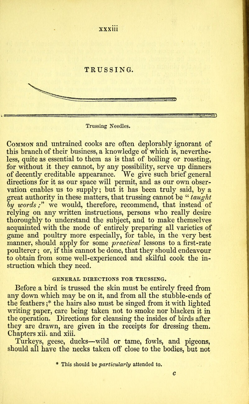 XXXU1 TRUSSING. S3 Trussing Needles. Common and untrained cooks are often deplorably ignorant of this branch of their business, a knowledge of which is, neverthe- less, quite as essential to them as is that of boiling or roasting, for without it they cannot, by any possibility, serve up dinners of decently creditable appearance. We give such brief general directions for it as our space will permit, and as our own obser- vation enables us to supply; but it has been truly said, by a great authority in these matters, that trussing cannot be “ taught by words;” we would, therefore, recommend, that instead of relying on any written instructions, persons who really desire thoroughly to understand the subject, and to make themselves acquainted with the mode of entirely preparing all varieties of game and poultry more especially, for table, in the very best manner, should apply for some practical lessons to a first-rate poulterer; or, if this cannot be done, that they should endeavour to obtain from some well-experienced and skilful cook the in- struction which they need. GENERAE DIRECTIONS FOR TRUSSING. Before a bird is trussed the skin must be entirely freed from any down which may be on it, and from all the stubble-ends of the feathers ;* the hairs also must be singed from it with lighted writing paper, care being taken not to smoke nor blacken it in the operation. Directions for cleansing the insides of birds after they are drawn, are given in the receipts for dressing them. Chapters xii. and xiii. Turkeys, geese, ducks—wild or tame, fowls, and pigeons, should all have the necks taken off close to the bodies, but not * This should be particularly attended to. c