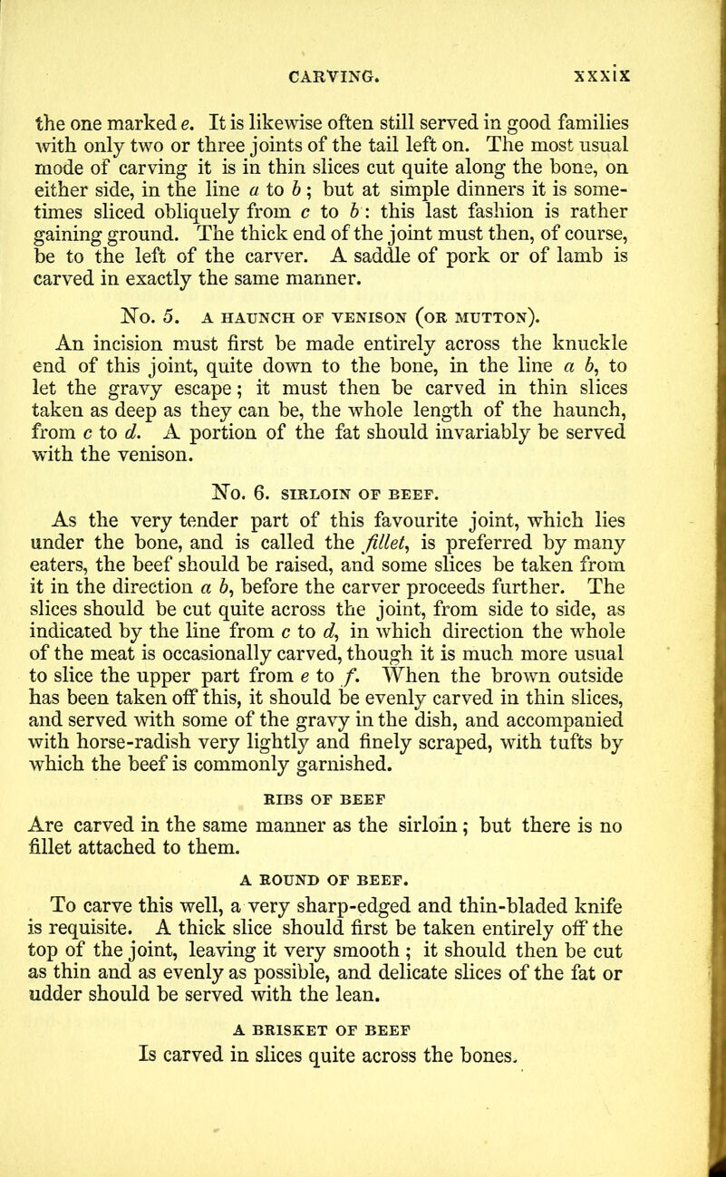 the one marked e. It is likewise often still served in good families with only two or three joints of the tail left on. The most usual mode of carving it is in thin slices cut quite along the bone, on either side, in the line a to b; but at simple dinners it is some- times sliced obliquely from c to b: this last fashion is rather gaining ground. The thick end of the joint must then, of course, be to the left of the carver. A saddle of pork or of lamb is carved in exactly the same manner. No. 5. A HAUNCH OF VENISON (OR MUTTON). An incision must first be made entirely across the knuckle end of this joint, quite down to the bone, in the line a 6, to let the gravy escape; it must then be carved in thin slices taken as deep as they can be, the whole length of the haunch, from c to d. A portion of the fat should invariably be served with the venison. No. 6. SIRLOIN OF BEEF. As the very tender part of this favourite joint, which lies under the bone, and is called the fillet, is preferred by many eaters, the beef should be raised, and some slices be taken from it in the direction a 6, before the carver proceeds further. The slices should be cut quite across the joint, from side to side, as indicated by the line from c to d, in which direction the whole of the meat is occasionally carved, though it is much more usual to slice the upper part from e to /. When the brown outside has been taken off this, it should be evenly carved in thin slices, and served with some of the gravy in the dish, and accompanied with horse-radish very lightly and finely scraped, with tufts by which the beef is commonly garnished. RIBS OF BEEF Are carved in the same manner as the sirloin; but there is no fillet attached to them. A ROUND OF BEEF. To carve this well, a very sharp-edged and thin-bladed knife is requisite. A thick slice should first be taken entirely off the top of the joint, leaving it very smooth ; it should then be cut as thin and as evenly as possible, and delicate slices of the fat or udder should be served with the lean. A BRISKET OF BEEF Is carved in slices quite across the bones.