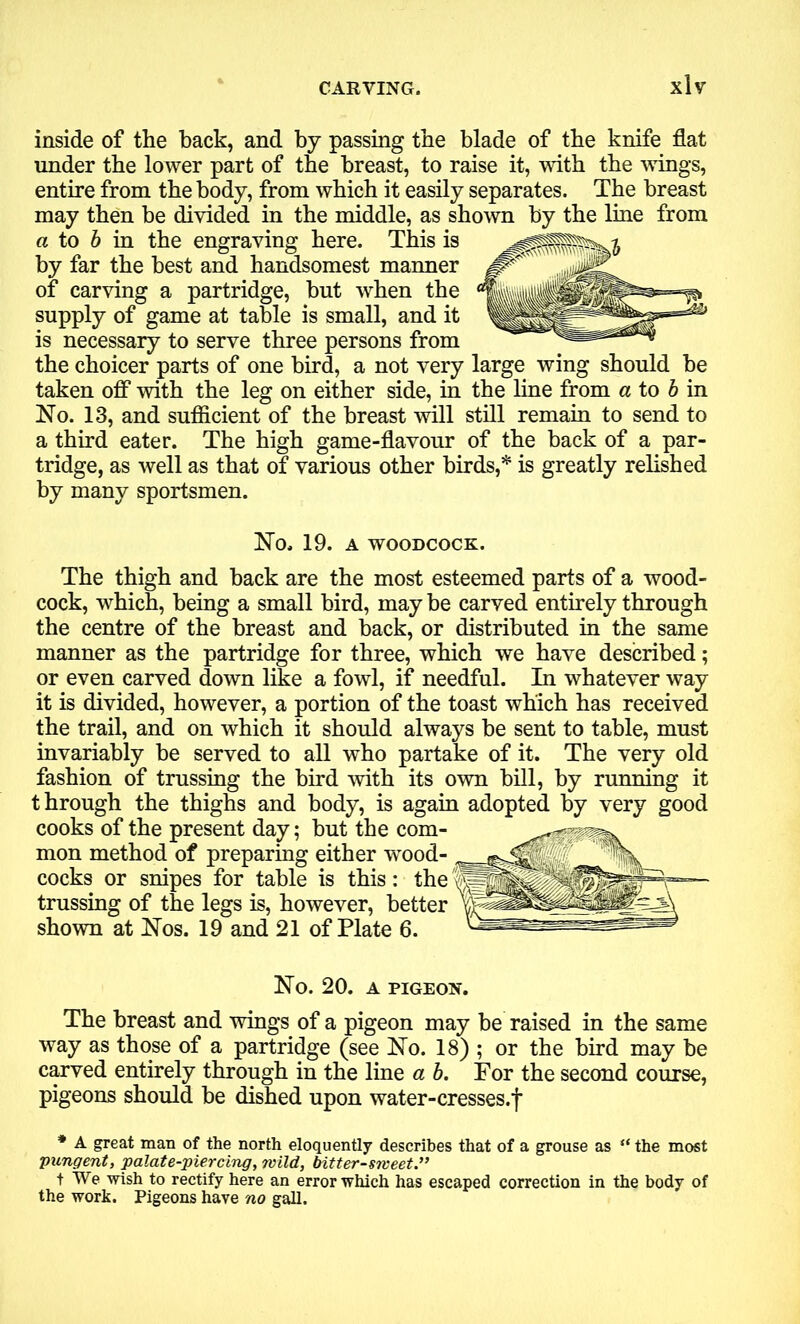 inside of the back, and by passing the blade of the knife flat under the lower part of the breast, to raise it, with the wings, entire from the body, from which it easily separates. The breast may then be divided in the middle, as shown by the line from a to b in the engraving here. This is by far the best and handsomest manner of carving a partridge, but when the supply of game at table is small, and it is necessary to serve three persons from the choicer parts of one bird, a not very large wing should be taken off with the leg on either side, in the line from a to b in No. 13, and sufficient of the breast will still remain to send to a third eater. The high game-flavour of the back of a par- tridge, as well as that of various other birds,* is greatly relished by many sportsmen. No. 19. A WOODCOCK. The thigh and back are the most esteemed parts of a wood- cock, which, being a small bird, may be carved entirely through the centre of the breast and back, or distributed in the same manner as the partridge for three, which we have described; or even carved down like a fowl, if needful. In whatever way it is divided, however, a portion of the toast which has received the trail, and on which it should always be sent to table, must invariably be served to all who partake of it. The very old fashion of trussing the bird with its own bill, by running it through the thighs and body, is again adopted by very good cooks of the present day; but the com- mon method of preparing either wood- cocks or snipes for table is this: the trussing of the legs is, however, better shown at Nos. 19 and 21 of Plate 6. ~ No. 20. A PIGEON. The breast and wings of a pigeon may be raised in the same way as those of a partridge (see No. 18) ; or the bird may be carved entirely through in the line a b. For the second course, pigeons should be dished upon water-cresses.f * A great man of the north eloquently describes that of a grouse as “ the most •pungent, palate-piercing, wild, bitter-sweet.” t We wish to rectify here an error which has escaped correction in the body of the work. Pigeons have no gall.