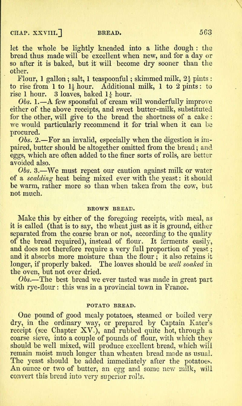 \ let the whole be lightly kneaded into a lithe dough : the bread thus made will be excellent when new, and for a day or so after it is baked, but it will become dry sooner than the other. Flour, 1 gallon ; salt, 1 teaspoonful; skimmed milk, 2| pints : to rise from 1 to 1| hour. Additional milk, 1 to 2 pints: to rise 1 hour. 3 loaves, baked 1£ hour. Obs. 1.—A few spoonsful of cream will wonderfully improve either of the above receipts, and sweet butter-milk, substituted for the other, will give to the bread the shortness of a cake : we would particularly recommend it for trial when it can be procured. Obs. 2.—For an invalid, especially when the digestion is im- paired, butter should be altogether omitted from the bread; and eggs, which are often added to the finer sorts of roils, are better avoided also. Obs. 3.—We must repeat our caution against milk or water of a scalding heat being mixed ever with the yeast: it should be warm, rather more so than when taken from the cow, but not much. BROWN BREAD. Make this by either of the foregoing receipts, with meal, as it is called (that is to say, the wheat just as it is ground, either separated from the coarse bran or not, according to the quality of the bread required), instead of flour. It ferments easily, and does not therefore require a very full proportion of yeast; and it absorbs more moisture than the flour; it also retains it longer, if properly baked. The loaves should be well soaked in the oven, but not over dried. Obs.—The best bread we ever tasted was made in great part with rye-flour: this was in a provincial town in France. POTATO BREAD. One pound of good mealy potatoes, steamed or boiled very dry, in the ordinary way, or prepared by Captain Ivater’s receipt (see Chapter XV.), and rubbed quite hot, through a coarse sieve, into a couple of pounds of flour, with which they should be well mixed, will produce excellent bread, which will remain moist much longer than wheaten bread made as usual. The yeast should be added immediately after the potatoes. An ounce or two of butter, an egg and some new milk, will convert this bread into very superior rolls.