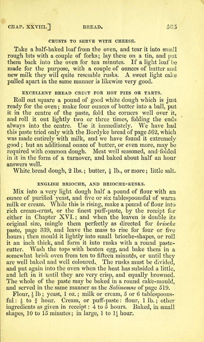 CRUSTS TO SERVE WITH CHEESE, Take a half-baked loaf from the oven, and tear it into small rough bits with a couple of forks; lay these on a tin, and put them back into the oven for ten minutes. If a light loaf be made for the purpose, with a couple of ounces of butter and new milk they will quite resemble rusks. A sweet light cake pulled apart in the same manner is likewise very good. EXCELLENT BREAD CRUST FOR HOT PIES OR TARTS. Roll out square a pound of good white dough which is just ready for the oven; make four ounces of butter into a ball, put it in the centre of the paste, fold the corners well over it, and roll it out lightly two or three times, folding the ends always into the centre. Use it immediately. We have had this paste tried only with the Bordyke bread of page 562, which was made entirely with milk, and we have found it extremely good ; but an additional ounce of butter, or even more, may be required with common dough. Meat well seasoned, and folded in it in the form of a turnover, and baked about half an hour answers well. White bread dough, 2 lbs.; butter, \ lb., or more; little salt. Mix into a very light dough half a pound of flour with an ounce of purified yeast, and five or six tablespoonsful of warm milk or cream. While this is rising, make a pound of flour into rich cream-crust, or the finest puff-paste, by the receipt for either in Chapter XVI.; and when the leaven is double its I paste, pao , rise for four or five j hours; then mould it lightly into small brioche-shapes, or roll it an inch thick, and form it into rusks with a round paste- cutter. Wash the tops with beaten egg, and bake them in a • somewhat brisk oven from ten to fifteen minutes, or until they are well baked and well coloured. The rusks must be divided, and put again into the oven when the heat has subsided a little, > and left in it until they are very crisp, and equally browned. The whole of the paste may be baked in a round cak'e-mould, and served in the same manner as the Solimemne of page 519. Flour, \ lb ; yeast, 1 oz.; milk or cream, 5 or 6 tablespoons- ful : I to | hour. Cream, or puff-paste: flour, 1 lb.; other ingredients as given in receipt: 4 to 5 hours. Baked, in small shapes, 10 to 15 minutes; in large, 1 to 1£ hour. ENGLISH BRIOCHE, AND BRIOCHE-RUSKS. ! original directed for brioche