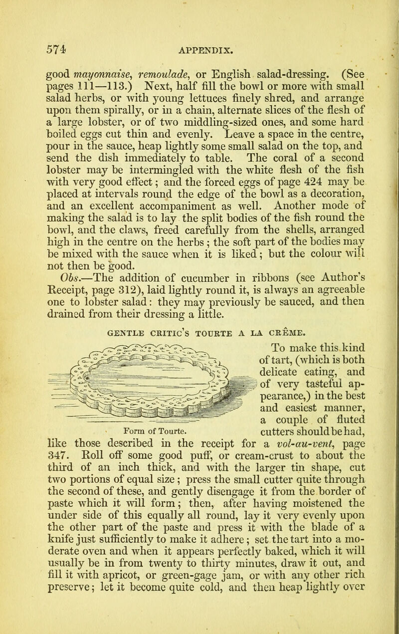 good mayonnaise, remoulade, or English salad-dressing. (See pages 111—113.) Next, half fill the howl or more with small salad herbs, or with young lettuces finely shred, and arrange upon them spirally, or in a chain, alternate slices of the flesh of a large lobster, or of two middling-sized ones, and some hard boiled eggs cut thin and evenly. Leave a space in the centre, pour in the sauce, heap lightly some small salad on the top, and send the dish immediately to table. The coral of a second lobster may be intermingled with the white flesh of the fish with very good effect; and the forced eggs of page 424 may be placed at intervals round the edge of the bowl as a decoration, and an excellent accompaniment as well. Another mode of making the salad is to lay the split bodies of the fish round the bowl, and the claws, freed carefully from the shells, arranged high in the centre on the herbs; the soft part of the bodies may be mixed with the sauce when it is liked; but the colour will not then be good. Obs.—The addition of cucumber in ribbons (see Author’s Receipt, page 312), laid lightly round it, is always an agreeable one to lobster salad: they may previously be sauced, and then drained from their dressing a little. GENTLE critic’s TOURTE A LA CREME. To make this kind of tart, (which is both delicate eating, and of very tasteful ap- pearance,) in the best and easiest manner, a couple of fluted Form of Tourte. cutters should be had, like those described in the receipt for a vol-au-vent, page 347. Roll off some good puff, or cream-crust to about the third of an inch thick, and with the larger tin shape, cut two portions of equal size; press the small cutter quite through the second of these, and gently disengage it from the border of paste which it will form; then, after having moistened the under side of this equally all round, lay it very evenly upon the other part of the paste and press it with the blade of a knife just sufficiently to make it adhere; set the tart into a mo- derate oven and when it appears perfectly baked, which it will usually be in from twenty to thirty minutes, draw it out, and fill it with apricot, or green-gage jam, or with any other rich preserve; let it become quite cold, and then heap lightly over