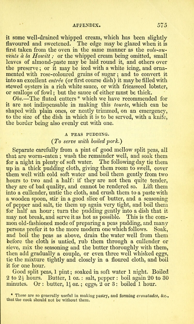 it some well-drained whipped cream, which has been slightly flavoured and sweetened. The edge may be glazed when it is first taken from the oven in the same manner as the vol.s-au- vents a la Howitt; or the whipped cream being omitted, small leaves of almond-paste may be laid round it, and others over the preserve; or it may be iced with a white icing, and orna- mented with rose-coloured grains of sugar; and to convert it into an excellent entree (or first course dish) it may be filled with stewed oysters in a rich white sauce, or with fricasseed lobster, or scallops of fowl; but the sauce of either must be thick. Obs.—The fluted cutters * which we have recommended for it are not indispensable in making this tourte, which can be shaped with plain ones, or neatly trimmed, on an emergency, to the size of the dish in which it is to be served, with a knife, the border being also evenly cut with one. A PEAS PUDDING. (To serve with boiled pork.) Separate carefully from a pint of good mellow split peas, all that are worm-eaten ; wash the remainder well, and soak them for a night in plenty of soft water. The following day tie them up in a thick pudding cloth, giving them room to swell, cover them well with cold soft water and boil them gently from two hours to two and a half: if they are not then quite tender, they are of bad quality, and cannot be rendered so. Lift them into a cullender, untie the cloth, and crush them to a paste with a wooden spoon, stir in a good slice of butter, and a seasoning of pepper and salt, tie them up again very tight, and boil them for half an hour; turn the pudding gently into a dish that it may not break, and serve it as hot as possible. This is the com- mon old-fashioned mode of preparing a peas pudding, and many persons prefer it to the more modern one which follows. Soak, and boil the peas as above, drain the water well from them before the cloth is untied, rub them through a cullender or sieve, mix the seasoning and the butter thoroughly with them, then add gradually a couple, or even three well whisked eggs, tie the mixture tightly and closely in a floured cloth, and boil it for one hour. Good split peas, 1 pint; soaked in soft water 1 night. Boiled 2 to 2£ hours. Butter, 1 oz.: salt, pepper : boil again 20 to 30 minutes. Or : butter, \\ oz.; eggs, 2 or 3: boiled 1 hour. * These are so generally useful in making pastry, and forming croustades, &c., that the cook should not be without them.