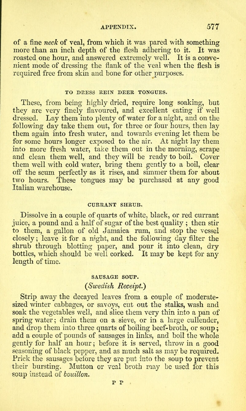 of a fine neck of veal, from which it was pared with something more than an inch depth of the flesh adhering to it. It was roasted one hour, and answered extremely well. It is a conve- nient mode of dressing the dank of the veal when the flesh is required free from skin and bone for other purposes. TO DEESS REIN DEER TONGUES. These, from being highly dried, require long soaking, but they are very finely flavoured, and excellent eating if well dressed. Lay them into plenty of water for a night, and on the following day take them out, for three or four hours, then lay them again into fresh water, and towards evening let them be for some hours longer exposed to the air. At night lay them into more fresh water, take them out in the morning, scrape and clean them well, and they will be ready to boil. Cover them well with cold water, bring them gently to a boil, clear off the scum perfectly as it rises, and simmer them for about two hours. These tongues may be purchased at any good Italian warehouse. CURRANT SHRUB. Dissolve in a couple of quarts of white, black, or red currant juice, a pound and a half of sugar of the best quality ; then stir to them, a gallon of old Jamaica rum, and stop the vessel closely; leave it for a night, and the following day filter the shrub through blotting paper, and pour it into clean, dry bottles, which should be well corked. It may be kept for any length of time. SAUSAGE SOUP. (Swedish Receipt.) Strip away the decayed leaves from a couple of moderate- sized winter cabbages, or savoys, cut out the stalks, wash and soak the vegetables well, and slice them very thin into a pan of spring water; drain them on a sieve, or in a large cullender, and drop them into three quarts of boiling beef-broth, or soup; add a couple of pounds of sausages in links, and boil the whole gently for half an hour; before it is served, throw in a good seasoning of black pepper, and as much salt as may be required. Prick the sausages before they are put into the soup to prevent their bursting. Mutton or veal broth may be used for this soup instead of bouillon. p r t