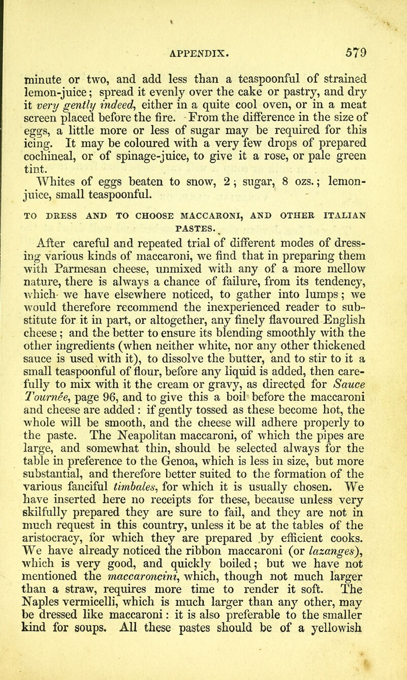 minute or two, and add less than a teaspoonful of strained lemon-juice; spread it evenly over the cake or pastry, and dry it very gently indeed, either in a quite cool oven, or in a meat screen placed before the fire. From the difference in the size of eggs, a little more or less of sugar may be required for this icing. It may be coloured with a very few drops of prepared cochineal, or of spinage-juice, to give it a rose, or pale green tint. Whites of eggs beaten to snow, 2; sugar, 8 ozs.; lemon- juice, small teaspoonful. TO DRESS AND TO CHOOSE MACCARONI, AND OTHER ITALIAN PASTES. After careful and repeated trial of different modes of dress- ing various kinds of maccaroni, we find that in preparing them with Parmesan cheese, unmixed with any of a more mellow nature, there is always a chance of failure, from its tendency, which- we have elsewhere noticed, to gather into lumps; we would therefore recommend the inexperienced reader to sub- stitute for it in part, or altogether, any finely flavoured English cheese; and the better to ensure its blending smoothly with the other ingredients (when neither white, nor any other thickened sauce is used with it), to dissolve the butter, and to stir to it a small teaspoonful of flour, before any liquid is added, then care- fully to mix with it the cream or gravy, as directed for Sauce Tournee, page 96, and to give this a boil before the maccaroni and cheese are added: if gently tossed as these become hot, the whole will be smooth, and the cheese will adhere properly to the paste. The Neapolitan maccaroni, of which the pipes are large, and somewhat thin, should be selected always for the table in preference to the Genoa, which is less in size, but more substantial, and therefore better suited to the formation of the various fanciful timbales, for which it is usually chosen. We have inserted here no receipts for these, because unless very skilfully prepared they are sure to fail, and they are not in much request in this country, unless it be at the tables of the aristocracy, for which they are prepared by efficient cooks. We have already noticed the ribbon maccaroni (or lazanges'), which is very good, and quickly boiled; but we have not mentioned the maccaroncini, which, though not much larger than a straw, requires more time to render it soft. The Naples vermicelli, which is much larger than any other, may be dressed like maccaroni: it is also preferable to the smaller kind for soups. All these pastes should be of a yellowish