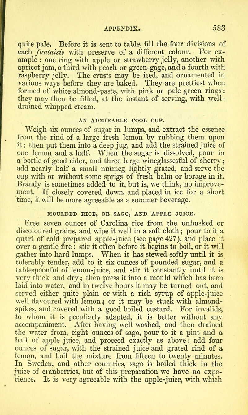 quite pale. Before it is sent to table, fill the four divisions of each fantaisie with preserve of a different colour. For ex- ample : one ring with apple or strawberry jelly, another with apricot jam, a third with peach or green-gage, and a fourth with raspberry jelly. The crusts may be iced, and ornamented in various ways before they are baked. They are prettiest when formed of white almond-paste, with pink or pale green rings: they may then be filled, at the instant of serving, with well- drained whipped cream. AN ADMIRABLE COOL CUP. Weigh six ounces of sugar in lumps, and extract the essence from the rind of a large fresh lemon by rubbing them upon it; then put them into a deep jug, and add the strained juice of one lemon and a half. When the sugar is dissolved, pour in a bottle of good cider, and three large wineglassesful of sherry; add nearly half a small nutmeg lightly grated, and serve the cup with or without some sprigs of fresh balm or borage in it. Brandy is sometimes added to it, but is, we think, no improve- ment. If closely covered down, and placed in ice for a short time, it will be more agreeable as a summer beverage. MOULDED RICE, OR SAGO, AND APPLE JUICE. Free seven ounces of Carolina rice from the unhusked or discoloured grains, and wipe it well in a soft cloth; pour to it a quart of cold prepared apple-juice (see page 427), and place it over a gentle fire : stir it often before it begins to boil, or it will gather into hard lumps. When it has stewed softly until it is tolerably tender, add to it six ounces of pounded sugar, and a tablespoonful of lemon-juice, and stir it constantly until it is very thick and dry; then press it into a mould which has been laid into water, and in twelve hours it may be turned out, and served either quite plain or with a rich syrup of apple-juice well flavoured with lemon; or it may be stuck with almond- spikes, and covered with a good boiled custard. For invalids, to whom it is peculiarly adapted, it is better without any accompaniment. After having well washed, and then drained the water from, eight ounces of sago, pour to it a pint and a half of apple juice, and proceed exactly as above; add four ounces of sugar, with the strained juice and grated rind of a lemon, and boil the mixture from fifteen to twenty minutes. In Sweden, and other countries, sago is boiled thick in the juice of cranberries, but of this preparation we have no expe- rience. It is very agreeable with the apple-juice, with which