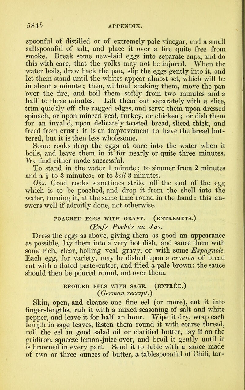 spoonful of distilled or of extremely pale vinegar, and a small saltspoonful of salt, and place it over a fire quite free from smoke. Break some new-laid eggs into separate cups, and do this with care, that the yolks may not be injured. When the water boils, draw back the pan, slip the eggs gently into it, and let them stand until the whites appear almost set, which will be in about a minute ; then, without shaking them, move the pan over the fire, and boil them softly from two minutes and a half to three minutes. Lift them out separately with a slice, trim quickly off the ragged edges, and serve them upon dressed spinach, or upon minced veal, turkey, or chicken ; or dish them for an invalid, upon delicately toasted bread, sliced thick, and freed from crust: it is an improvement to have the bread but- tered, but it is then less wholesome. Some cooks drop the eggs at once into the water when it boils, and leave them in it for nearly or quite three minutes. We find either mode successful. To stand in the water 1 minute; to simmer from 2 minutes and a \ to 3 minutes; or to boil 3 minutes. Obs. Good cooks sometimes strike off the end of the egg which is to be poached, and drop it from the shell into the water, turning it, at the same time round in the hand : this an- swers well if adroitly done, not otherwise. POACHED EGGS WITH GRAVY. (ENTREMETS.) CEufs Poches au Jus. Dress the eggs as above, giving them as good an appearance as possible, lay them into a very hot dish, and sauce them with some rich, clear, boiling veal gravy, or with some Espagnole. Each egg, for variety, may be dished upon a crouton of bread cut with a fluted paste-cutter, and fried a pale brown: the sauce should then be poured round, not over them. BROILED EELS WITH SAGE. (ENTREE.) (German receipt.) Skin, open, and cleanse one fine eel (or more), cut it into finger-lengths, rub it with a mixed seasoning of salt and white pepper, and leave it for half an hour. Wipe it dry, wrap each length in sage leaves, fasten them round it with coarse thread, roll the eel in good salad oil or clarified butter, lay it on the gridiron, squeeze lemon-juice over, and broil it gently until it is browned in every part. Send it to table with a sauce made of two or three ounces of butter, a tablespoonful of Chili, tar-