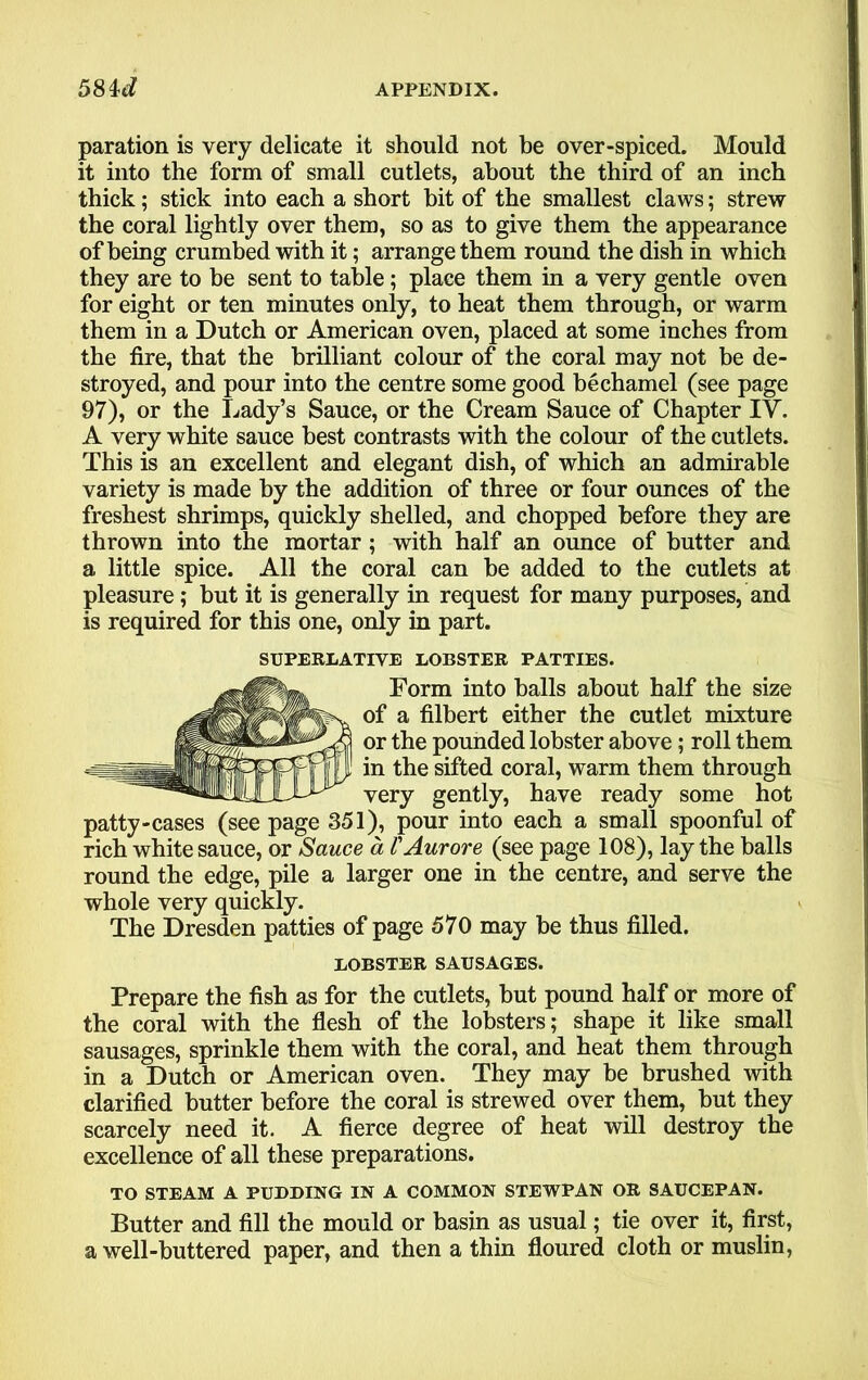 paration is very delicate it should not be over-spiced. Mould it into the form of small cutlets, about the third of an inch thick; stick into each a short bit of the smallest claws; strew the coral lightly over them, so as to give them the appearance of being crumbed with it; arrange them round the dish in which they are to be sent to table; place them in a very gentle oven for eight or ten minutes only, to heat them through, or warm them in a Dutch or American oven, placed at some inches from the fire, that the brilliant colour of the coral may not be de- stroyed, and pour into the centre some good bechamel (see page 97), or the Lady’s Sauce, or the Cream Sauce of Chapter IV. A very white sauce best contrasts with the colour of the cutlets. This is an excellent and elegant dish, of which an admirable variety is made by the addition of three or four ounces of the freshest shrimps, quickly shelled, and chopped before they are thrown into the mortar ; with half an ounce of butter and a little spice. All the coral can be added to the cutlets at pleasure; but it is generally in request for many purposes, and is required for this one, only in part. SUPERLATIVE LOBSTER PATTIES. Form into halls about half the size of a filbert either the cutlet mixture or the pounded lobster above; roll them in the sifted coral, warm them through very gently, have ready some hot patty-cases (see page 351), pour into each a small spoonful of rich white sauce, or Sauce a FAurore (see page 108), lay the balls round the edge, pile a larger one in the centre, and serve the whole very quickly. The Dresden patties of page 570 may be thus filled. LOBSTER SAUSAGES. Prepare the fish as for the cutlets, but pound half or more of the coral with the flesh of the lobsters; shape it like small sausages, sprinkle them with the coral, and heat them through in a Dutch or American oven. They may be brushed with clarified butter before the coral is strewed over them, but they scarcely need it. A fierce degree of heat will destroy the excellence of all these preparations. TO STEAM A PUDDING IN A COMMON STEWPAN OR SAUCEPAN. Butter and fill the mould or basin as usual; tie over it, first, a well-buttered paper, and then a thin floured cloth or muslin,