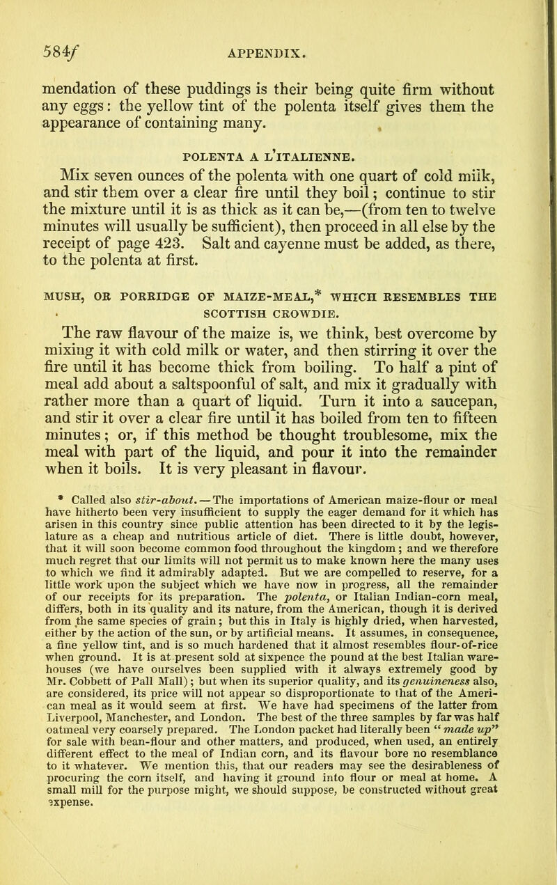 mendation of these puddings is their being quite firm without any eggs: the yellow tint of the polenta itself gives them the appearance of containing many. POLENTA A L’lTALIENNE. Mix seven ounces of the polenta with one quart of cold milk, and stir them over a clear fire until they boil; continue to stir the mixture until it is as thick as it can be,—(from ten to twelve minutes will usually be sufficient), then proceed in all else by the receipt of page 423. Salt and cayenne must be added, as there, to the polenta at first. MUSH, OE PORRIDGE OF MAIZE-MEAL,* WHICH RESEMBLES THE SCOTTISH CROWDIE. The raw flavour of the maize is, we think, best overcome by mixing it with cold milk or water, and then stirring it over the fire until it has become thick from boiling. To half a pint of meal add about a saltspoonful of salt, and mix it gradually with rather more than a quart of liquid. Turn it into a saucepan, and stir it over a clear fire until it has boiled from ten to fifteen minutes; or, if this method be thought troublesome, mix the meal with part of the liquid, and pour it into the remainder when it boils. It is very pleasant in flavour. * Called also stir-about.— The importations of American maize-flour or meal have hitherto been very insufficient to supply the eager demand for it which has arisen in this country since public attention has been directed to it by the legis- lature as a cheap and nutritious article of diet. There is little doubt, however, that it will soon become common food throughout the kingdom; and we therefore much regret that our limits will not permit us to make known here the many uses to which we find it admirably adapted. But we are compelled to reserve, for a little work upon the subject which we have now in progress, all the remainder of our receipts for its preparation. The polenta, or Italian Indian-corn meal, differs, both in its quality and its nature, from the American, though it is derived from the same species of grain; but this in Italy is highly dried, when harvested, either by the action of the sun, or by artificial means. It assumes, in consequence, a fine yellow tint, and is so much hardened that it almost resembles flour-of-rice when ground. It is at present sold at sixpence the pound at the best Italian ware- houses (we have ourselves been supplied with it always extremely good by Mr. Cobbett of Pall Mall); but when its superior quality, and its genuineness also, are considered, its price will not appear so disproportionate to that of the Ameri- can meal as it would seem at first. We have had specimens of the latter from Liverpool, Manchester, and London. The best of the three samples by far was half oatmeal very coarsely prepared. The London packet had literally been “ made up” for sale with bean-flour and other matters, and produced, when used, an entirely different effect to the meal of Indian corn, and its flavour bore no resemblance to it whatever. We mention this, that our readers may see the desirableness of procuring the com itself, and having it ground into flour or meal at home. A small mill for the purpose might, we should suppose, be constructed without great expense.
