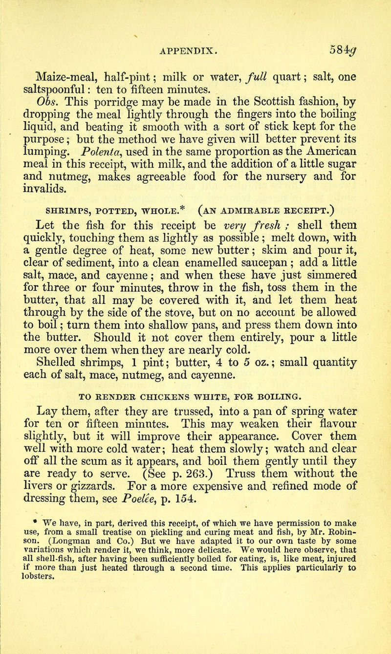 APPENDIX. 58 Maize-meal, half-pint; milk or water, full quart; salt, one saltspoonful: ten to fifteen minutes. Obs. This porridge may be made in the Scottish fashion, by dropping the meal lightly through the fingers into the boiling liquid, and beating it smooth with a sort of stick kept for the purpose; but the method we have given will better prevent its lumping. Polenta, used in the same proportion as the American meal in this receipt, with milk, and the addition of a little sugar and nutmeg, makes agreeable food for the nursery and for invalids. SHRIMPS, POTTED, WHOLE.* (AN ADMIRABLE RECEIPT.) Let the fish for this receipt be very fresh ; shell them quickly, touching them as lightly as possible ; melt down, with a gentle degree of heat, some new butter; skim and pour it, clear of sediment, into a clean enamelled saucepan; add a little salt, mace, and cayenne; and when these have just simmered for three or four minutes, throw in the fish, toss them in the butter, that all may be covered with it, and let them heat through by the side of the stove, but on no account be allowed to boil; turn them into shallow pans, and press them down into the butter. Should it not cover them entirely, pour a little more over them when they are nearly cold. Shelled shrimps, 1 pint; butter, 4 to 5 oz.; small quantity each of salt, mace, nutmeg, and cayenne. TO RENDER CHICKENS WHITE, EOR BOILING. Lay them, after they are trussed, into a pan of spring water for ten or fifteen minutes. This may weaken their flavour slightly, but it will improve their appearance. Cover them well with more cold water; heat them slowly; watch and clear off all the scum as it appears, and boil them gently until they are ready to serve. (See p. 263.) Truss them without the livers or gizzards. For a more expensive and refined mode of dressing them, see Poelte, p. 154. * We have, in part, derived this receipt, of which we have permission to make use, from a small treatise on pickling and curing meat and fish, by Mr. Robin- son. (Longman and Co.) But we have adapted it to our own taste by some variations which render it, we think, more delicate. We would here observe, that all shell-fish, after having been sufficiently boiled for eating, is, like meat, injured if more than just heated through a second time. This applies particularly to lobsters.