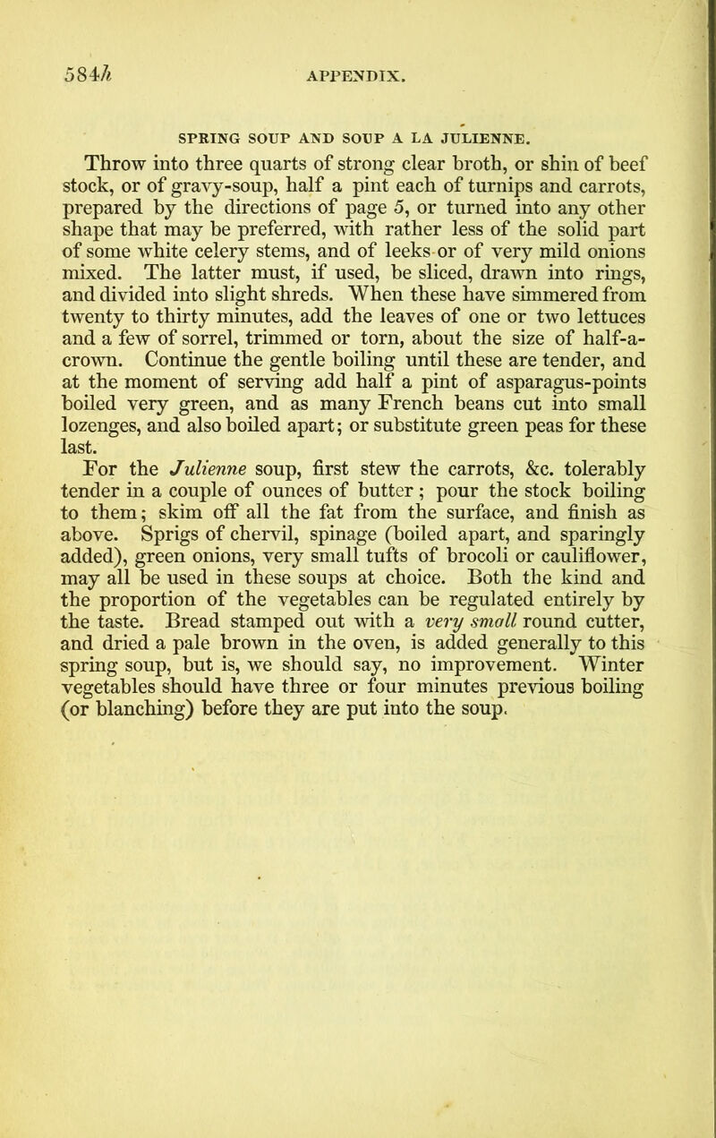 58 U SPRING SOUP AND SOUP A LA JULIENNE. Throw into three quarts of strong clear broth, or shin of beef stock, or of gravy-soup, half a pint each of turnips and carrots, prepared by the directions of page 5, or turned into any other shape that may be preferred, with rather less of the solid part of some white celery stems, and of leeks or of very mild onions mixed. The latter must, if used, be sliced, drawn into rings, and divided into slight shreds. When these have simmered from twenty to thirty minutes, add the leaves of one or two lettuces and a few of sorrel, trimmed or torn, about the size of half-a- crown. Continue the gentle boiling until these are tender, and at the moment of serving add half a pint of asparagus-points boiled very green, and as many French beans cut into small lozenges, and also boiled apart; or substitute green peas for these last. For the Julienne soup, first stew the carrots, &c. tolerably tender in a couple of ounces of butter; pour the stock boiling to them; skim off all the fat from the surface, and finish as above. Sprigs of chervil, spinage (boiled apart, and sparingly added), green onions, very small tufts of brocoli or cauliflower, may all be used in these soups at choice. Both the kind and the proportion of the vegetables can be regulated entirely by the taste. Bread stamped out with a very small round cutter, and dried a pale brown in the oven, is added generally to this spring soup, but is, we should say, no improvement. Winter vegetables should have three or four minutes previous boiling (or blanching) before they are put into the soup.