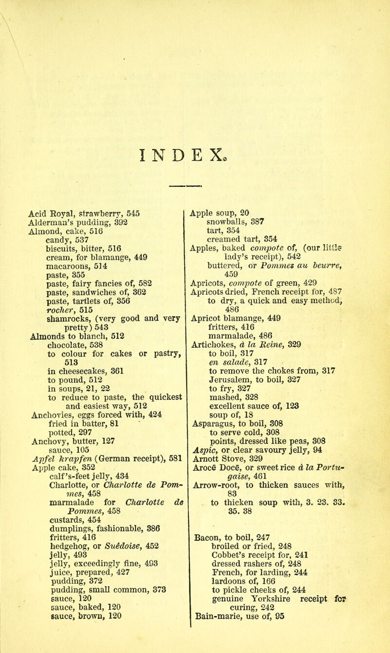 INDEX, Acid Royal, strawberry, 545 Alderman’s pudding, 392 Almond, cake, 516 candy, 537 biscuits, bitter, 516 cream, for blamange, 449 macaroons, 514 paste, 355 paste, fairy fancies of, 582 paste, sandwiches of, 362 paste, tartlets of, 356 rocher, 515 shamrocks, (very good and very pretty) 543 Almonds to blanch, 512 chocolate, 538 to colour for cakes or pastry, 513 in cheesecakes, 361 to pound, 512 in soups, 21, 22 to reduce to paste, the quickest and easiest way, 512 Anchovies, eggs forced with, 424 fried in batter, 81 potted, 297 Anchovy, butter, 127 sauce, 105 Apfel krapfen (German receipt), 581 Apple cake, 352 calf’s-feet jelly, 434 Charlotte, or Charlotte de P(mi- mes, 458 marmalade for Charlotte de Pommes, 458 custards, 454 dumplings, fashionable, 386 fritters, 416 hedgehog, or SuGdoise, 452 jelly, 493 jelly, exceedingly fine, 493 juice, prepared, 427 pudding, 372 pudding, small common, 373 sauce, 120 sauce, baked, 120 6auce, brown, 120 Apple soup, 20 snowballs, 387 tart, 354 creamed tart, 354 Apples, baked compote of, (our little lady’s receipt), 542 buttered, or Pommes au beurre, 459 Apricots, compote of green, 429 Apricots dried, French receipt for, 487 to dry, a quick and easy method, 486 Apricot blamange, 449 fritters, 416 marmalade, 486 Artichokes, d la Peine, 329 to boil, 317 en salade, 317 to remove the chokes from, 317 Jerusalem, to boil, 327 to fry, 327 mashed, 328 excellent sauce of, 123 soup of, 18 Asparagus, to boil, 308 to serve cold, 308 points, dressed like peas, 308 Aspic, or clear savoury jelly, 94 Amott Stove, 329 Aroce Doce, or sweet rice d la Portu- gaise, 461 Arrow-root, to thicken sauces with, 83 to thicken soup with, 3. 23. 33. 35. 38 Bacon, to boil, 247 broiled or fried, 248 Cobbet’s receipt for, 241 dressed rashers of, 248 French, for larding, 244 lardoons of, 166 to pickle cheeks of, 244 genuine Yorkshire receipt fo? curing, 242 Bain-marie, use of, 95