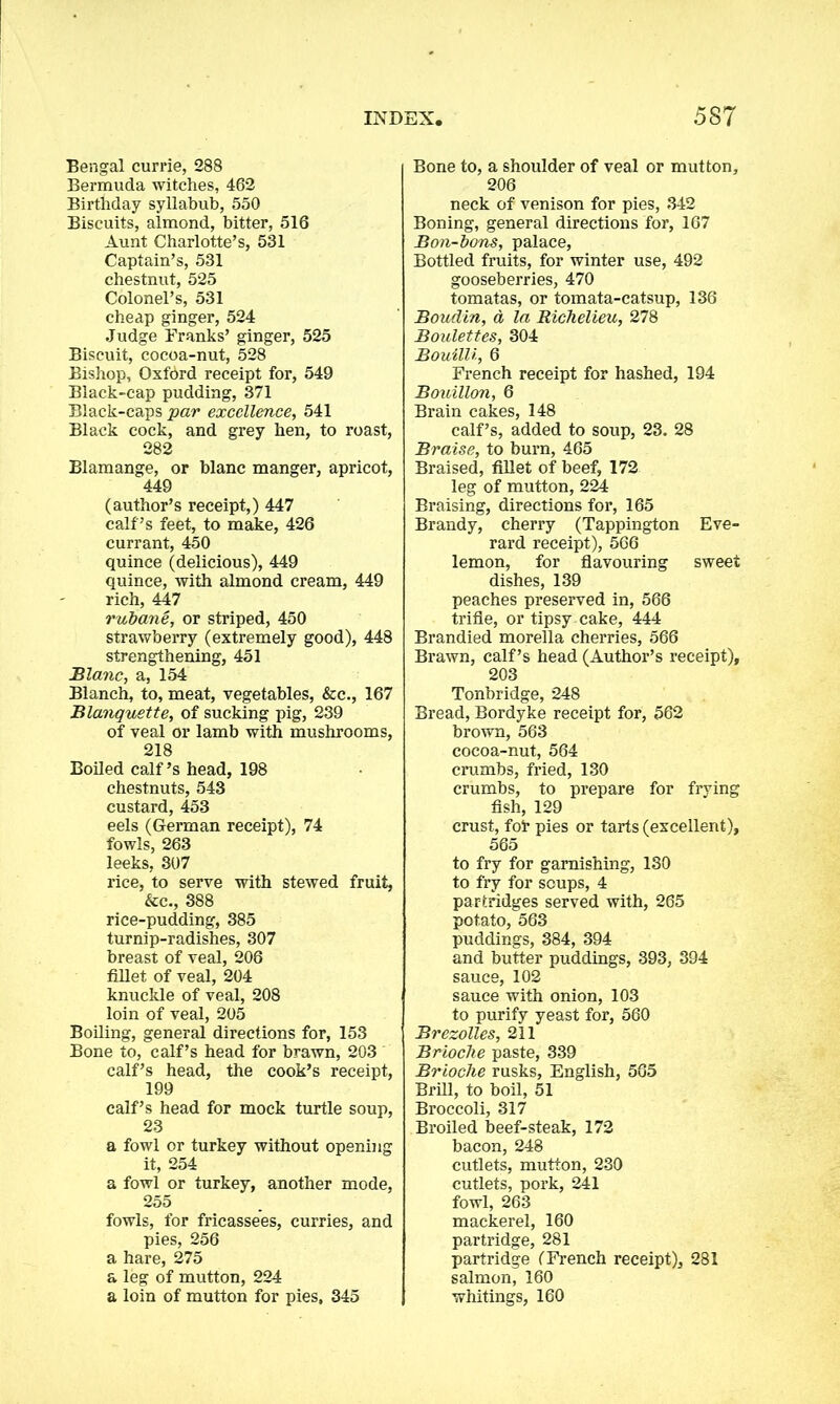 Bengal currie, 288 Bermuda witches, 462 Birthday syllabub, 550 Biscuits, almond, bitter, 516 Aunt Charlotte’s, 531 Captain’s, 531 chestnut, 525 Colonel’s, 531 cheap ginger, 524 Judge Franks’ ginger, 525 Biscuit, cocoa-nut, 528 Bishop, Oxford receipt for, 549 Black-cap pudding, 371 Black-caps par excellence, 541 Black cock, and grey hen, to roast, 282 Blamange, or blanc manger, apricot, 449 (author’s receipt,) 447 calf’s feet, to make, 426 currant, 450 quince (delicious), 449 quince, with almond cream, 449 rich, 447 rubane, or striped, 450 strawberry (extremely good), 448 strengthening, 451 Blanc, a, 154 Blanch, to, meat, vegetables, &c., 167 Blanquette, of sucking pig, 239 of veal or lamb with mushrooms, 218 Boiled calf’s head, 198 chestnuts, 543 custard, 453 eels (German receipt), 74 fowls, 263 leeks, 307 rice, to serve with stewed fruit, &c., 388 rice-pudding, 385 turnip-radishes, 307 breast of veal, 206 fillet of veal, 204 knuckle of veal, 208 loin of veal, 205 Boiling, general directions for, 153 Bone to, calf’s head for brawn, 203 calf’s head, the cook’s receipt, 199 calf’s head for mock turtle soup, 23 a fowl or turkey without opening it, 254 a fowl or turkey, another mode, 255 fowls, for fricassees, curries, and pies, 256 a hare, 275 a leg of mutton, 224 a loin of mutton for pies, 345 Bone to, a shoulder of veal or mutton, 206 neck of venison for pies, 342 Boning, general directions for, 167 Bon-bons, palace, Bottled fruits, for winter use, 492 gooseberries, 470 tomatas, or tomata-catsup, 136 Boudin, a la Richelieu, 278 Boulettes, 304 Bouilli, 6 French receipt for hashed, 194 Bouillon, 6 Brain cakes, 148 calf’s, added to soup, 23. 28 Braise, to burn, 465 Braised, fillet of beef, 172 leg of mutton, 224 Braising, directions for, 165 Brandy, cherry (Tappington Eve- rard receipt), 566 lemon, for flavouring sweet dishes, 139 peaches preserved in, 566 trifle, or tipsy cake, 444 Brandied morella cherries, 566 Brawn, calf’s head (Author’s receipt), 203 Tonbridge, 248 Bread, Bordyke receipt for, 562 brown, 563 cocoa-nut, 564 crumbs, fried, 130 crumbs, to prepare for frying fish, 129 crust, fof pies or tarts (excellent), 565 to fry for garnishing, 130 to fry for soups, 4 partridges served with, 265 potato, 563 puddings, 384, 394 and butter puddings, 393, 394 sauce, 102 sauce with onion, 103 to purify yeast for, 560 Brezolles, 211 Brioche paste, 339 Brioche rusks, English, 565 Brill, to boil, 51 Broccoli, 317 Broiled beef-steak, 172 bacon, 248 cutlets, mutton, 230 cutlets, pork, 241 fowl, 263 mackerel, 160 partridge, 281 partridge (French receipt), 281 salmon, 160 whitings, 160