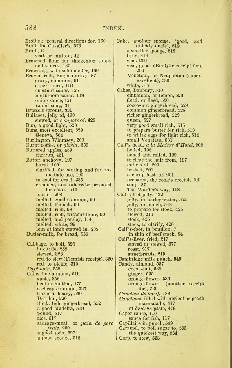 Broiling, general directions for, 160 Broil, the Cavalier’s, 576 Broth, 6 veal, or mutton, 44 Browned flour for thickening soups and sauces, 130 Browning, with salamander, 169 Brown, rich, English gravy 87 gravy, common, 91 caper sauce, 116 chestnut sauce, 125 mushroom sauce, 118 onion sauce, 121 rabbit soup, 31 Brussels sprouts, 331 Bullaces, jelly of, 490 stewed, or compote of, 428 Bun, a good light, 528 Buns, most excellent, 529 Geneva, 564 Burlington Whimsey, 200 Burnt coffee, or gloria, 559 Buttered apples, 459 cherries, 461 Butter, anchovy, 127 burnt, 100 clarified, for storing and for im- mediate use, 100 to cool for crust, 335 creamed, and otherwise prepared for cakes, 513 lobster, 298 melted, good common, 99 melted, French, 99 melted, rich, 98 melted, rich, without flour, 99 melted, and parsley, 114 melted, white, 99 loin of lamb stewed in, 235 Butter-milk, for bread, 550 Cabbage, to boil, 323 in currie, 289 slewed, 323 red, to stew (Flemish receipt), 330 red, to pickle, 510 Caf6 noir, 558 Cake, fine almond, 516 apple, 352 beef or mutton, 175 a cheap common, 527 Cornish, heavy, 530 Dresden, 520 thick, light gingerbread, 552 a good Madeira, 519 pound, 517 rice, 517 sausage-meat, or pain de pore frais, 250 a good soda, 527 a good sponge, 518 Cake, another sponge, (gpod, and quickly made), 519 a smaller sponge, 518 tipsy, 444 veal, 209 veal, good (Bordyke receipt for), 209 Venetian, or Neapolitan (super- excellent), 580 white, 517 Cakes, Banbury, 520 cinnamon, or lemon, 526 flead, or fleed, 530 cocoa-nut gingerbread, 528 common gingerbread, 528 richer gingerbread, 523 queen, 527 very good small rich, 515 to prepare butter for rich, 513 to whisk eggs for light rich, 514 small Venetian, 581 Calf’s head, a la Maitre d’Hotel, 202 boiled, 198 boned and rolled, 199 to clear the hair from, 197 cutlets of, 200 hashed, 201 a cheap hash of, 201 prepared, the cook’s receipt, 199 soup, 27 The Warder’s way, 198 Calf’s feet jelly, 432 jelly, in barley-water, 552 jelly, in punch, 548 to prepare for stock, 425 stewed, 216 stock, 425 stock, to clarify, 426 Calf’s-foot, in bouillon, 7 in shin of beef stock, 84 Calf’s-liver, fried, 217 stoved or stewed, 577 roast, 217 sweetbreads, 215 Cambridge milk punch, 549 Candy, almond, 537 cocoa-nut, 536 ginger, 535 orange-flower, 536 orange-flower (another receipt for), 536 Canellon de bceuf, 188 Canellons, filled with apricot or peach marmalade, 417 of brioche paste, 418 Caper sauce, 116 sauce for fish, 117 Capiliaire in punch, 549 Caramel, to boil sugar to, 533 the quickest way, 534 Carp, to stew, 533