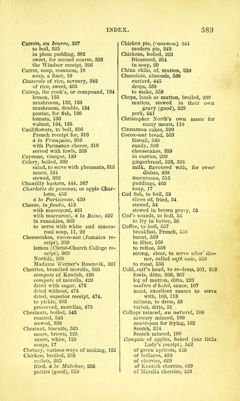 Carrots, au beurre, 327 to boil, 325 in plum pudding, 382 sweet, for second course, 326 the Windsor receipt, 326 Carrot, soup, common, 18 soup, a finer, 19 Casserole of rice, savoury, 342 of rice, sweet, 403 Catsup, the cook’s, or compound, 134 lemon, 135 mushroom, 132, 133 mushroom, double, 134 pontac, for fish, 136 tomata, 136 walnut, 134, 135 Cauliflowers, to boil, 316 French receipt for, 316 a la Frangaise, 316 with Parmesan cheese, 316 served with fowls, 263 Cayenne, vinegar, 139 Celery, boiled, 332 salad, to serve with pheasants, 315 sauce, 124 stewed, 332 Chantilly baskets, 444. 567 Charlotte de pommes, or apple Char- lotte, 453 d la Parisienne, 459 Cheese, in fondu, 413 with maccaroni, 421 with maccaroni, a la Reine, 422 in ramakins, 363 to serve with white and macca- roni soup, 11, 22 Cheesecakes, cocoa-nut (Jamaica re- ceipt), 359 lemon (Christ-Church College re- ceipt), 360 Norfolk, 568 Madame Werner’s Rosenvik, 361 Cherries, brandied morella, 566 compote of Kentish, 429 compote of morella, 429 dried with sugar, 473 dried without, 474 dried, superior receipt, 474. to pickle, 503 preserved, morellas, 475 Chestnuts, boiled, 543 roasted, 543 stewed, 333 Chestnut, biscuits, 525 sauce, brown, 125 sauce, white, 125 soups, 17 Chetney, various ways of making, 132 Chicken, broiled, 263 cutlets, 265 fried, a la Malabar, 266 patties (good), 350 Chicken pie, (-ommon), 344 modern pie, 343 Chickens, boiled, 263 fricasseed, 264 in soup, 29 China chilo, of, mutton, 230 Chocolate, almonds, 538 custard, 445 drops, 538 to make, 559 Chops, lamb or mutton, broiled, 230 mutton, stewed in their own gravy (good), 229 pork, 241 Christopher North’s own sauce for many meats, 110 Cinnamon cakes, 520 Cocoa-nut bread, 553 biscuit, 528 candy, 536 cheesecakes, 359 in curries, 292 gingerbread, 523, 524 milk, flavoured with, for sweet dishes, 428 macaroons, 515 puddings, 405 soup, 17 Cod fish, to boil, 53 slices of, fried, 54 stewed, 54 stewed in brown gravy, 55 Cod’s sounds, to boil, 58 to fry in batter, 56 Coffee, to boil, 557 breakfast, French, 558 burnt, 559 to filter, 558 to refine, 558 strong, clear, to serve after din- ner, called cafd noir, 558 to roast, 556 Cold, calf’s head, to re-dress, 201, 202 fowls, ditto, 286, 267 leg of mutton, ditto, 228 maitre d’hotel, sauce, 107 meat, excellent sauces to serve with, 109, 113 salmon, to dress, 53 turbot, ditto, 51 . Collops minced, au naturel, 189 savoury minced, 189 saute-pan for frying, 162 Scotch, 214 Scotch minced, 190 Compote of apples, baked (our little Lady’s receipt), 542 of green apricots, 429 of bullaces, 430 of cherries, 429 of Kentish cherries, 429 of Morella cherries, 429