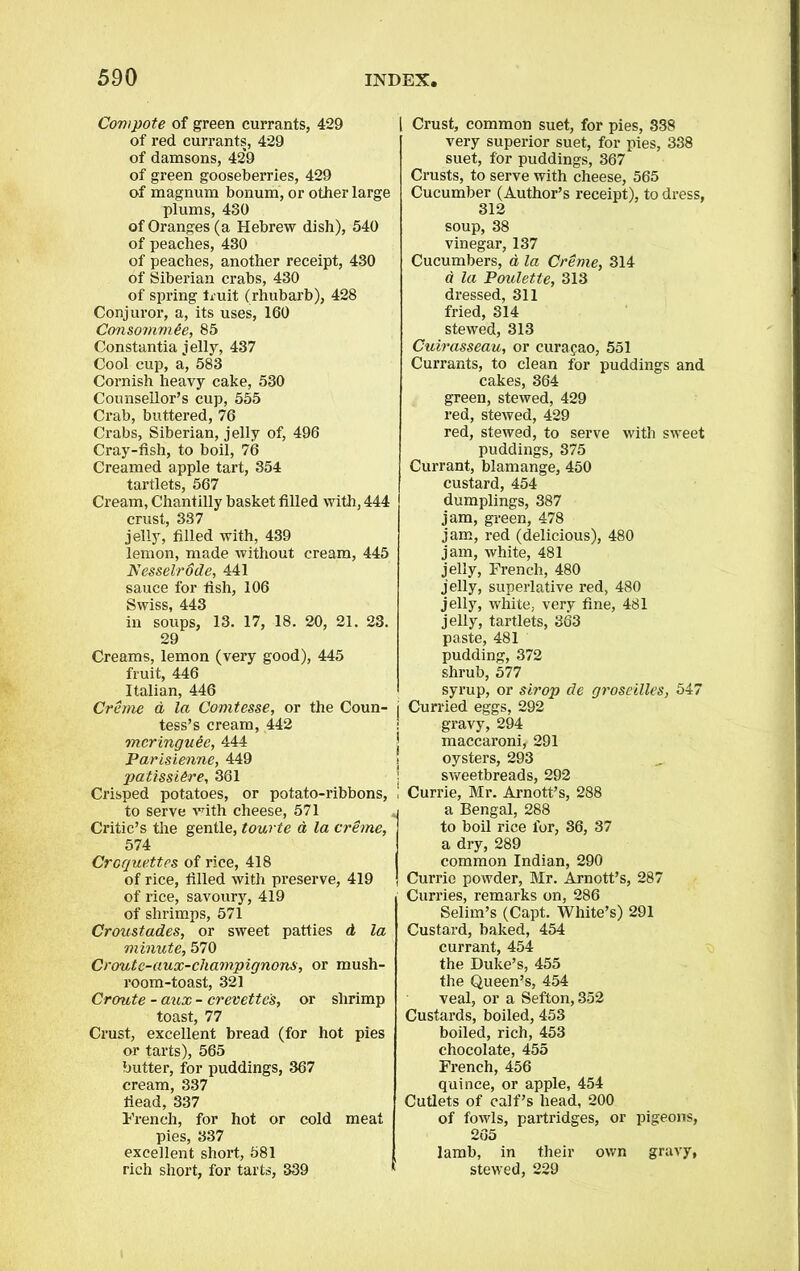 Compote of green currants, 429 of red currants, 429 of damsons, 429 of green gooseberries, 429 of magnum bonum, or other large plums, 430 of Oranges (a Hebrew dish), 540 of peaches, 430 of peaches, another receipt, 430 of Siberian crabs, 430 of spring fruit (rhubarb), 428 Conjuror, a, its uses, 160 Consomm&e, 85 Constantia jelly, 437 Cool cup, a, 583 Cornish heavy cake, 530 Counsellor’s cup, 555 Crab, buttered, 76 Crabs, Siberian, jelly of, 496 Cray-fish, to boil, 76 Creamed apple tart, 354 tartlets, 567 Cream, Chantilly basket filled with, 444 crust, 337 jelly, filled with, 439 lemon, made without cream, 445 Nesselrode, 441 sauce for fish, 106 Swiss, 443 in soups, 13. 17, 18. 20, 21. 23. 29 Creams, lemon (very good), 445 fruit, 446 Italian, 446 Creme d la Comtesse, or the Coun- tess’s cream, 442 mcringu&c, 444 Parisienne, 449 patissUre, 361 Crisped potatoes, or potato-ribbons, to serve with cheese, 571 Critic’s the gentle, tourte d la creme, 574 Croquettes of rice, 418 of rice, filled with preserve, 419 of rice, savoury, 419 of shrimps, 571 Crozistades, or sweet patties d la minute, 570 Croutc-aux-cliampignons, or mush- room-toast, 321 Croute - aux - crevette's, or shrimp toast, 77 Crust, excellent bread (for hot pies or tarts), 565 butter, for puddings, 367 cream, 337 fiead, 337 French, for hot or cold meat pies, 337 excellent short, 581 rich short, for tarts, 339 Crust, common suet, for pies, 338 very superior suet, for pies, 338 suet, for puddings, 367 Crusts, to serve with cheese, 565 Cucumber (Author’s receipt), to dress, 312 soup, 38 vinegar, 137 Cucumbers, a la Creme, 314 a la Poulette, 313 dressed, 311 fried, 314 stewed, 313 Cuirasseau, or curapao, 551 Currants, to clean for puddings and cakes, 364 green, stewed, 429 red, stewed, 429 red, stewed, to serve with sweet puddings, 375 Currant, blamange, 450 custard, 454 dumplings, 387 jam, green, 478 jam, red (delicious), 480 jam, white, 481 jelly, French, 480 jelly, superlative red, 480 jelly, white, very fine, 481 jelly, tartlets, 363 paste, 481 pudding, 372 shrub, 577 syrup, or strop de groseilles, 547 Curried eggs, 292 gravy, 294 maccaroni, 291 oysters, 293 sweetbreads, 292 Currie, Mr. Arnott’s, 288 a Bengal, 288 to boil rice lor, 36, 37 a dry, 289 common Indian, 290 Currie powder, Mr. Arnott’s, 287 Curries, remarks on, 286 Selim’s (Capt. White’s) 291 Custard, baked, 454 currant, 454 the Duke’s, 455 the Queen’s, 454 veal, or a Sefton, 352 Custards, boiled, 453 boiled, rich, 453 chocolate, 455 French, 456 quince, or apple, 454 Cutlets of calf’s head, 200 of fowls, partridges, or pigeons, 265 lamb, in their own gravy, stewed, 229