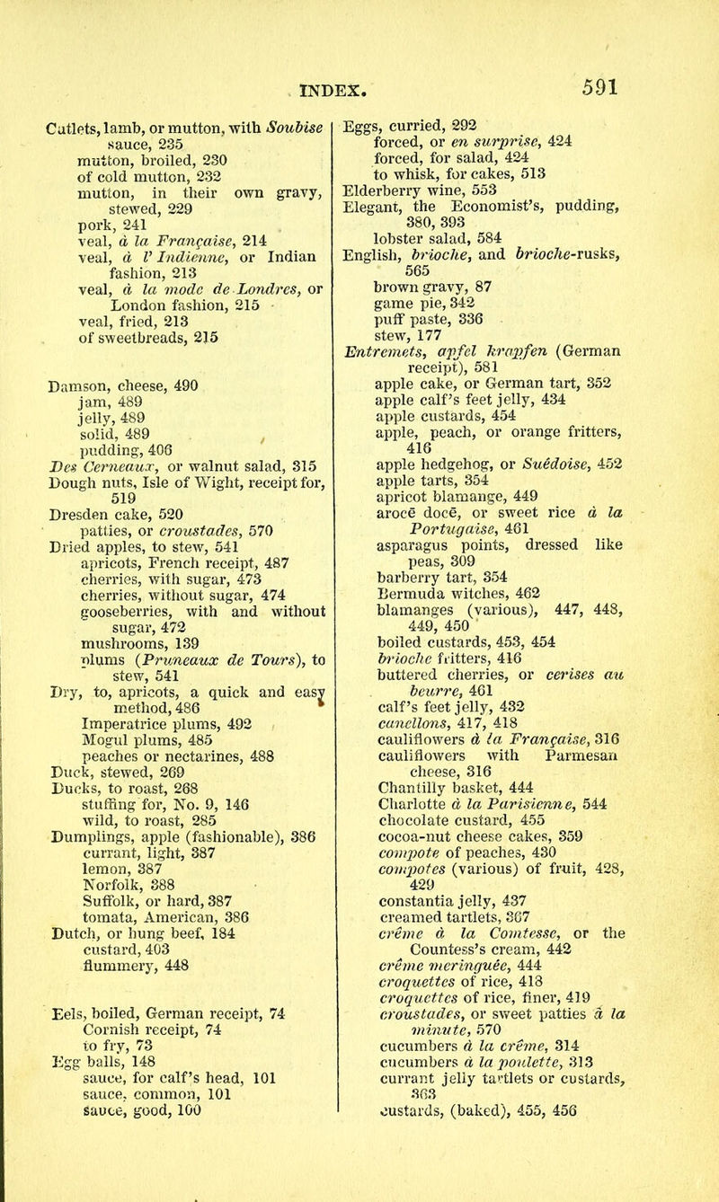 Cutlets, lamb, or mutton, with Soubise sauce, 235 mutton, broiled, 230 of cold mutton, 232 mutton, in their own gravy, stewed, 229 pork, 241 veal, d la Frangaise, 214 veal, d V Indienne, or Indian fashion, 213 veal, d la mode de Londres, or London fashion, 215 veal, fried, 213 of sweetbreads, 215 Damson, cheese, 490 jam, 489 jelly, 489 solid, 489 pudding, 406 Fes Cerneaux, or walnut salad, 315 Dough nuts, Isle of Wight, receipt for, 519 Dresden cake, 520 patties, or croustades, 570 Dried apples, to stew, 541 apricots, French receipt, 487 cherries, with sugar, 473 cherries, without sugar, 474 gooseberries, with and without sugar, 472 mushrooms, 139 plums (Pruneaux de Tours), to stew, 541 Dry, to, apricots, a quick and easv method, 486 Imperatrice plums, 492 Mogul plums, 485 peaches or nectarines, 488 Duck, stewed, 269 Ducks, to roast, 268 stuffing for, No. 9, 146 wild, to roast, 285 Dumplings, apple (fashionable), 386 currant, light, 387 lemon, 387 Norfolk, 388 Suffolk, or hard, 387 tomata, American, 386 Dutch, or hung beef, 184 custard, 403 flummery, 448 Eels, boiled, German receipt, 74 Cornish receipt, 74 to fry, 73 Egg balls, 148 sauce, for calf’s head, 101 sauce, common, 101 sauce, good, 100 Eggs, curried, 292 forced, or en surprise, 424 forced, for salad, 424 to whisk, for cakes, 513 Elderberry wine, 553 Elegant, the Economist’s, pudding, 380,393 lobster salad, 584 English, brioche, and brioche-rusks, 565 brown gravy, 87 game pie, 342 puff paste, 336 stew, 177 Entremets, apfel hrapfen (German receipt), 581 apple cake, or German tart, 352 apple calf’s feet jelly, 434 apple custards, 454 apple, peach, or orange fritters, 418 apple hedgehog, or Suedoise, 452 apple tarts, 354 apricot blamange, 449 aroce doce, or sweet rice d la Portugaise, 461 asparagus points, dressed like peas, 309 barberry tart, 354 Bermuda witches, 462 blamanges (various), 447, 448, 449, 450 boiled custards, 453, 454 brioche fritters, 416 buttered cherries, or cerises au beurre, 461 calf’s feet jelly, 432 canellons, 417, 418 cauliflowers d la Frangaise, 316 cauliflowers with Parmesan cheese, 316 Chantilly basket, 444 Charlotte d la Parisienne, 544 chocolate custard, 455 cocoa-nut cheese cakes, 359 compote of peaches, 430 compotes (various) of fruit, 428, 429 constantia jelly, 437 creamed tartlets, 367 creme d la Comtesse, or the Countess’s cream, 442 creme meringuee, 444 croquettes of rice, 418 croquettes of rice, finer, 419 croustades, or sweet patties d la minute, 570 cucumbers d la creme, 314 cucumbers d lapoulette, 313 currant jelly tartlets or custards, 363 custards, (baked), 455, 456