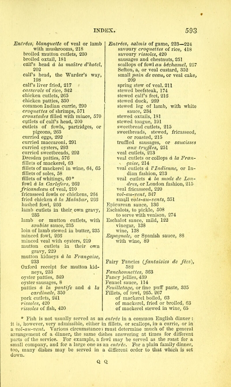 Entries, blanquette of veal or lamb with mushrooms, 218 broiled mutton cutlets, 230 broiled oxtail, 181 calf’s head d la maitre d’hotel, 202 calf s head, the Warder’s way, 198 calf’s liver fried, 217 casserole of rice, 342 chicken cutlets, 265 chicken patties, 350 common Indian currie, 290 croquettes of shrimps, 571 croustades filled with mince, 570 cutlets of calf s head, 200 cutlets of fowls, partridges, or pigeons, 265 curried eggs, 292 curried maccaroni, 291 curried oysters, 293 curried sweetbreads, 292 Dresden patties, 576 fillets of mackerel, 63 fillets of mackerel in wine, 64, 65 fillets of soles, 58 fillets of whitings, 60* fowl d la Carlsfors, 262 fricandeau of veal, 210 fricasseed fowls or chickens, 264 fried chicken d la Malabar, 286 hashed fowl, 266 lamb cutlets in their own gravy, 235 lamb or mutton cutlets, with soubise sauce, 235 loin of lamb stewed in butter, 235 minced fowl, 266 minced veal with oysters, 219 mutton cutlets in their own gravy, 229 mutton kidneys d la Frangaise, 233 Oxford receipt for mutton kid- neys, 233 oyster patties, 349 oyster sausages, 8 patties d la pontife and a la cardinale, 350 pork cutlets, 241 rissoles, 420 rissoles of fish, 420 Entries, salmis of game, 223—224 savoury croquettes of rice, 418 savoury rissoles, 420 sausages and chestnuts, 251 scallops of fowl au bichamel, 267 Sefton, a, or veal custard, 352 small pain de veau, or veal cake, 209 spring stew of veal, 211 stewed beefsteak, 174 stewed calf’s feet, 216 stewed duck, 269 ; stewed leg of lamb, with white sauce, 234 stewed oxtails, 181 stewed tongue, 191 sweetbread cutlets, 215 sweetbreads, stewed, fricasseed, or roasted, 215 truffled sausages, or saucisses aux truffles, 251 veal cutlets, 213 veal cutlets or collops d la Fran- \ gaise, 214 veal cutlets a VIndienne, or In- dian fashion, 213 veal cutlets d la mode de Lon- dres, or London fashion, 215 veal fricasseed, 220 vol-au-vent, 347 small vols-au-vents, 351 Epicurean sauce, 136 Eschalots, to pickle, 508 to serve with venison, 274 Eschalot sauce, mild, 122 vinegar, 138 wine, 138 Espagnole, or Spanish sauce, 88 with wine, 89 Fairy Fancies (fantaisies de fees), 582 Fanchonnettes, 363 Fancy jellies, 439 Fennel sauce, 114 Feuilletage, or fine puff paste, 335 Fillets, of fowl, 265. 267 of mackerel boiled, 63 of mackerel, fried or broiled, 63 of mackerel stewed in wine, 65 * Fish is not usually served as an entree in a common English dinner: it is, however, very admissible, either in fillets, or scallops, in- a currie, or in a vol-au-vent. Various circumstance; must determine much of the general arrangement of a dinner, the same dishes answering at times for different parts of the service. For example, a fowl may be served as the roast for a small company, and for a large one as an entrie. For a plain family dinner, too, many dishes may be served in a different order to that which is set down. Q Q