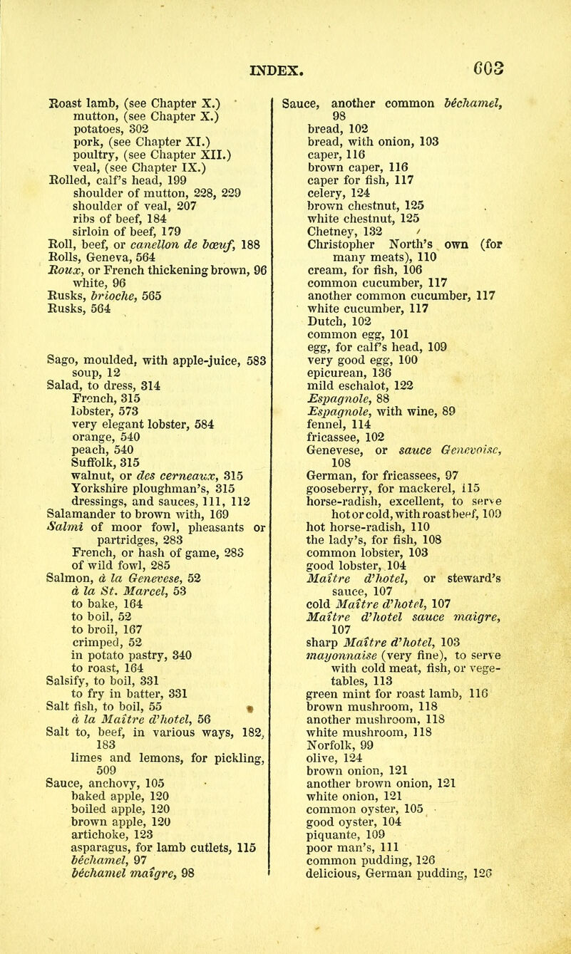 Roast lamb, (see Chapter X.) mutton, (see Chapter X.) potatoes, 302 pork, (see Chapter XI.) poultry, (see Chapter XII.) veal, (see Chapter IX.) Rolled, calf’s head, 199 shoulder of mutton, 228, 229 shoulder of veal, 207 ribs of beef, 184 sirloin of beef, 179 Roll, beef, or canellon de boeuf, 188 Rolls, Geneva, 564 Roux, or French thickening brown, 96 white, 96 Rusks, brioche, 565 Rusks, 564 Sago, moulded, with apple-juice, 583 soup, 12 Salad, to dress, 314 French, 315 lobster, 573 very elegant lobster, 584 orange, 540 peach, 540 Suffolk, 315 walnut, or des cerneaux, 315 Yorkshire ploughman’s, 315 dressings, and sauces, 111, 112 Salamander to brown with, 169 Salmi of moor fowl, pheasants or partridges, 283 French, or hash of game, 283 of wild fowl, 285 Salmon, a, la Genevese, 52 d la St. Marcel, 53 to bake, 164 to boil, 52 to broil, 167 crimped, 52 in potato pastry, 340 to roast, 164 Salsify, to boil, 331 to fry in batter, 331 Salt fish, to boil, 55 « a la Maitre d’hotel, 56 Salt to, beef, in various ways, 182, 183 limes and lemons, for pickling, 509 Sauce, anchovy, 105 baked apple, 120 boiled apple, 120 brown apple, 120 artichoke, 123 asparagus, for lamb cutlets, 115 bechamel, 97 bechamel maigre, 98 Sauce, another common bechamel, 98 bread, 102 bread, with onion, 103 caper, 116 brown caper, 116 caper for fish, 117 celery, 124 brown chestnut, 125 white chestnut, 125 Chetney, 132 / Christopher North’s own (for many meats), 110 cream, for fish, 106 common cucumber, 117 another common cucumber, 117 white cucumber, 117 Dutch, 102 common egg, 101 egg, for calf s head, 109 very good egg, 100 epicurean, 136 mild eschalot, 122 jEspagnole, 88 Espagnole, with wine, 89 fennel, 114 fricassee, 102 Genevese, or sauce Genevoisc, 108 German, for fricassees, 97 gooseberry, for mackerel, 115 horse-radish, excellent, to serve hotorcold,withroastbeef, 109 hot horse-radish, 110 the lady’s, for fish, 108 common lobster, 103 good lobster, 104 Maitre d’hotel, or steward’s sauce, 107 cold Maitre d’hotel, 107 Maitre d’hotel sauce maigre, 107 sharp Maitre d’hotel, 103 mayonnaise (very fine), to serve with cold meat, fish, or vege- tables, 113 green mint for roast lamb, 116 brown mushroom, 118 another mushroom, 118 white mushroom, 118 Norfolk, 99 olive, 124 brown onion, 121 another brown onion, 121 white onion, 121 common oyster, 105 good oyster, 104 piquante, 109 poor man’s, 111 common pudding, 126 delicious, German pudding, 126