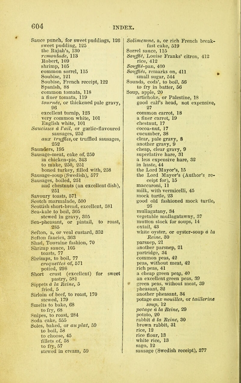 Sauce punch, for sweet puddings, 126 sweet pudding, 125 the Rajah’s, 130 rcmoulade, 113 Robert, 109 shrimp, 105 common sorrel, 115 Soubise, 121 Soubise, French receipt, 122 Spanish, 88 common tomata, 118 a finer tomata, 119 tournee, or thickened pale gravy, 96 excellent turnip, 123 very common white, 101 English white, 101 Saucisses d Vail, or garlic-flavoured sausages, 252 aux truffles, or truffled sausages, 252 Saunders, 195 Sausage-meat, cake of, 250 in chicken-pie, 343 to make, 250, 251 boned turkey, filled with, 258 Sausage-soup (Swedish), 577 Sausages, boiled, 251 and chestnuts (an excellent dish), 251 Savoury toasts, 571 Scotch marmalade, 500 Scottish short-bread, excellent, 581 Sea-kale to boil, 305 stewed in gravy, 805 Sea-pheasant, or pintail, to roast, 285 Sefton, a, or veal custard, 352 Sefton fancies, 363 Shad, Touraine fashion, 70 Shrimp sauce, 105 toasts, 77 Shrimps, to boil, 77 croquettes of, 571 potted, 298 Short crust (excellent) for sweet pastry, 581 Sippets d la Heine, 5 fried, 5 Sirloin of beef, to roast, 170 stewed, 179 Smelts to bake, 68 to fry, 68 Snipes, to roast, 284 Soda cake, 555 Soles, baked, or auplat, 59 to boil, 58 to choose, 45 fillets of, 58 to fry, 57 stewed in cream, 59 Solimemne, a, or rich French break- fast cake, 519 Sorrel sauce, 115 Souffle, Louise Franks’ citron, 412 rice, 412 Souffle-yan, 400 Souffles, remarks on, 411 small sugar, 544 Sounds, cods’, to boil, 56 to fry in batter, 56 Soup, apple, 20 artichoke, or Palestine, 18 good calf’s head, not expensive, 27 common carrot, 18 a finer carrot, 19 chestnut, 17 cocoa-nut, 17 cucumber, 38 clear, pale gravy, 8 another gravy, 9 cheap, clear gravy, 9 superlative hare, 31 a less expensive hare, 32 in haste, 44 the Lord Mayor’s, 15 the Lord Mayor’s (Author’s re- ceipt for), 15 maccaroni, 11 milk, with vermicelli, 45 mock turtle, 23 good old fashioned mock turtle, 26 mullagatany, 84 vegetable mullagatawny, 37 mutton stock for soups, 14 oxtail, 43 white oyster, or oyster-soup a la Heine, 30 parsnep, 21 another parsnep, 21 partridge, 34 common peas, 42 peas, without meat, 42 rich peas, 41 a cheap green peag, 40 an excellent green peas, 39 ■ green peas, without meat, 39 pheasant, 32 another pheasant, 34 potage aux nouilles, or taillerine soup, 12 potage d la Heine, 29 potato, 20 rabbit d la Heine, 30 brown rabbit, 31 rice, 12 rice flour, 13 white rice, 13 sago, 12 sausage (Swedish receipt), 377