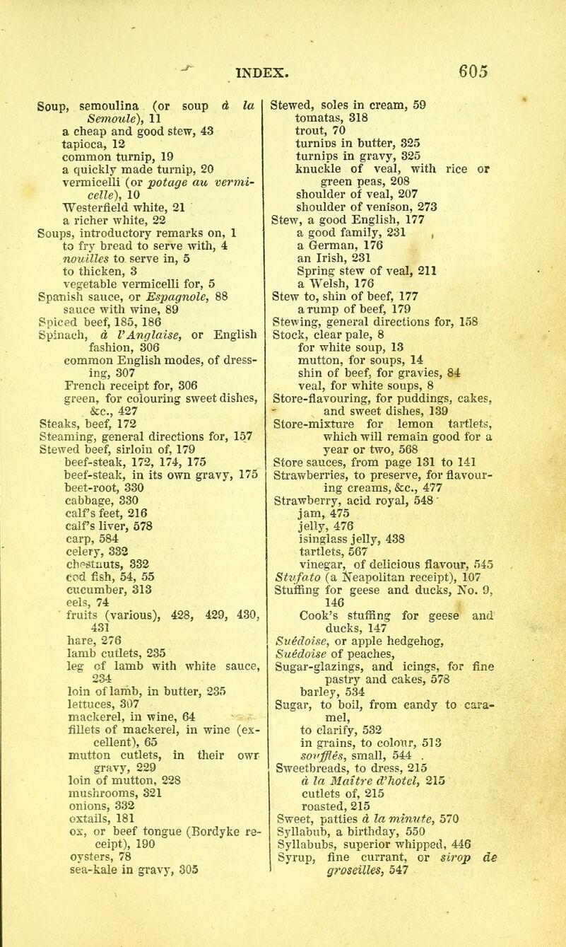 Soup, semoulina (or soup A la Semoule), 11 a cheap and good stew, 43 tapioca, 12 common turnip, 19 a quickly made turnip, 20 vermicelli (or pot age au vermi- celle), 10 Westerfield white, 21 a richer white, 22 Soups, introductory remarks on, 1 to fry bread to serve with, 4 nouilles to. serve in, 5 to thicken, 3 vegetable vermicelli for, 5 Spanish sauce, or Espagnole, 88 sauce with wine, 89 Spiced beef, 185,186 Spinach, a VAnglaise, or English fashion, 306 common English modes, of dress- ing, 307 French receipt for, 306 green, for colouring sweet dishes, &c., 427 Steaks, beef, 172 Steaming, general directions for, 157 Stewed beef, sirloin of, 179 beef-steak, 172, 174, 175 beef-steak, in its own gravy, 175 beet-root, 330 cabbage, 330 calf’s feet, 216 calf’s liver, 578 carp, 584 celery, 332 chestnuts, 332 cod fish, 54, 55 cucumber, 313 eels, 74 fruits (various), 428, 429, 430, 431 hare, 276 lamb cutlets, 235 leg of lamb with white sauce, 234 loin of lamb, in butter, 235 lettuces, 307 mackerel, in wine, 64 fillets of mackerel, in wine (ex- cellent), 65 mutton cutlets, in their owr gravy, 229 loin of mutton, 228 mushrooms, 321 onions, 332 oxtails, 181 ox, or beef tongue (Bordyke re- ceipt), 190 oysters, 78 sea-kale in gravy, 305 Stewed, soles in cream, 59 tomatas, 318 trout, 70 turnins in butter, 325 turnips in gravy, 325 knuckle of veal, with rice or green peas, 208 shoulder of veal, 207 shoulder of venison, 273 Stew, a good English, 177 a good family, 231 , a German, 176 an Irish, 231 Spring stew of veal, 211 a Welsh, 176 Stew to, shin of beef, 177 a rump of beef, 179 Stewing, general directions for, 158 Stock, clear pale, 8 for white soup, 13 mutton, for soups, 14 shin of beef, for gravies, 84 veal, for white soups, 8 Store-flavouring, for puddings, cakes, and sweet dishes, 139 Store-mixture for lemon tartlets, which will remain good for a year or two, 568 Store sauces, from page 131 to 141 Strawberries, to preserve, for flavour- ing creams, &c., 477 Strawberry, acid royal, 548' jam, 475 jelly, 476 isinglass jelly, 438 tartlets, 567 vinegar, of delicious flavour, 545 Stvfato (a Neapolitan receipt), 107 Stuffing for geese and ducks. No. 9, 146 Cook’s stuffing for geese and ducks, 147 SuMoise, or apple hedgehog, Suedoise of peaches, Sugar-glazings, and icings, for fine pastry and cakes, 578 barley, 534 Sugar, to boil, from candy to cara- mel, to clarify, 532 in grains, to colour, 513 souffles, small, 544 . Sweetbreads, to dress, 215 d la Maitre d’hotel, 215 cutlets of, 215 roasted, 215 Sweet, patties A la minute, 570 Syllabub, a birthday, 550 Syllabubs, superior whipped, 446 Syrup, fine currant, or strop de groseilles, 547