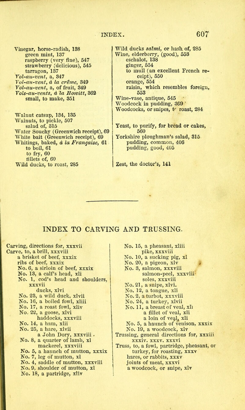 Vinegar, horse-radish, 138 green mint, 137 raspberry (very fine), 547 strawberry (delicious), 545 tarragon, 137 Vol-au-vent, a, 347 Vol-au-vent, d la creme, 349 Vol-au-vent, a, of fruit, 349 Vols-au-vents, d la Howitt, 362 small, to make, 351 Walnut catsup, 134, 135 Walnuts, to pickle, 507 salad of, 315 Water Souchy (Greenwich receipt), 69 White bait (Greenwich receipt), 69 Whitings, baked, a la Frangaise, 61 to boil, 61 to fry, 60 fillets of, 60 Wild ducks, to roast, 285 Wild ducks salmi, or hash of, 285 Wine, elderberry, (good), 553 eschalot, 138 ginger, 554 to mull (an excellent French re- ceipt), 550 orange, 554 raisin, which resembles foreign, 553 Wine-vase, antique, 545 Woodcock in pudding, 369 ' Woodcocks, or snipes, V roast, 284 Yeast, to purify, for bread or cakes, 560 Yorkshire ploughman’s salad, 315 pudding, common, 406 pudding, good, 405 Zest, the doctor’s, 141 INDEX TO CARVING AND TRUSSING. Carving, directions for, xxxvii Carve, to, a brill, xxxviii a brisket of beef, xxxix ribs of beef, xxxix No. 6, a sirloin of beef, xxxix No. 13, a calf’s head, xli No. 1, cod’s head and shoulders, xxxvii ducks, xlvi No. 23, a wild duck, xlvii No. 16, a boiled fowl, xliii No. 17, a roast fowl, xliv No. 22, a goose, xlvi haddocks, xxxviii No. 14, a ham, xlii No. 25, a hare, xlvii a John Dory, xxxviii . No. 8, a quarter of lamb, xl mackerel, xxxviii No. 5, a haunch of mutton, xxxix No. 7, leg of mutton, xl No. 4, saddle of mutton, xxxviii No. 9, shoulder of mutton, xl No. 18, a partridge, xliv No. 15, a pheasant, xliii pike, xxxviii No. 10, a sucking pig, xl No. 20, a pigeon, xlv No. 3, salmon, xxxviii salmon-peel, xxxviii- soles, xxxviii No. 21, a snipe, xlvi. No. 12, a tongue, xli No. 2, a turbot, xxxviii No. 24, a turkey, xlvii No. 11, a breast of veal, xli a fillet of veal, xli a loin of veal^ xli No. 5, a haunch of venison, xxxix No. 19, a woodcock, xlv Trussing, general directions for, xxxiii xxxiv. xxxv. xxxvi Truss, to, a fowl, partridge, pheasant, or turkey, for roasting, xxxv hares, or rabbits, xxxv joints of meat, xxxvi a woodcock, or snipe, xlv