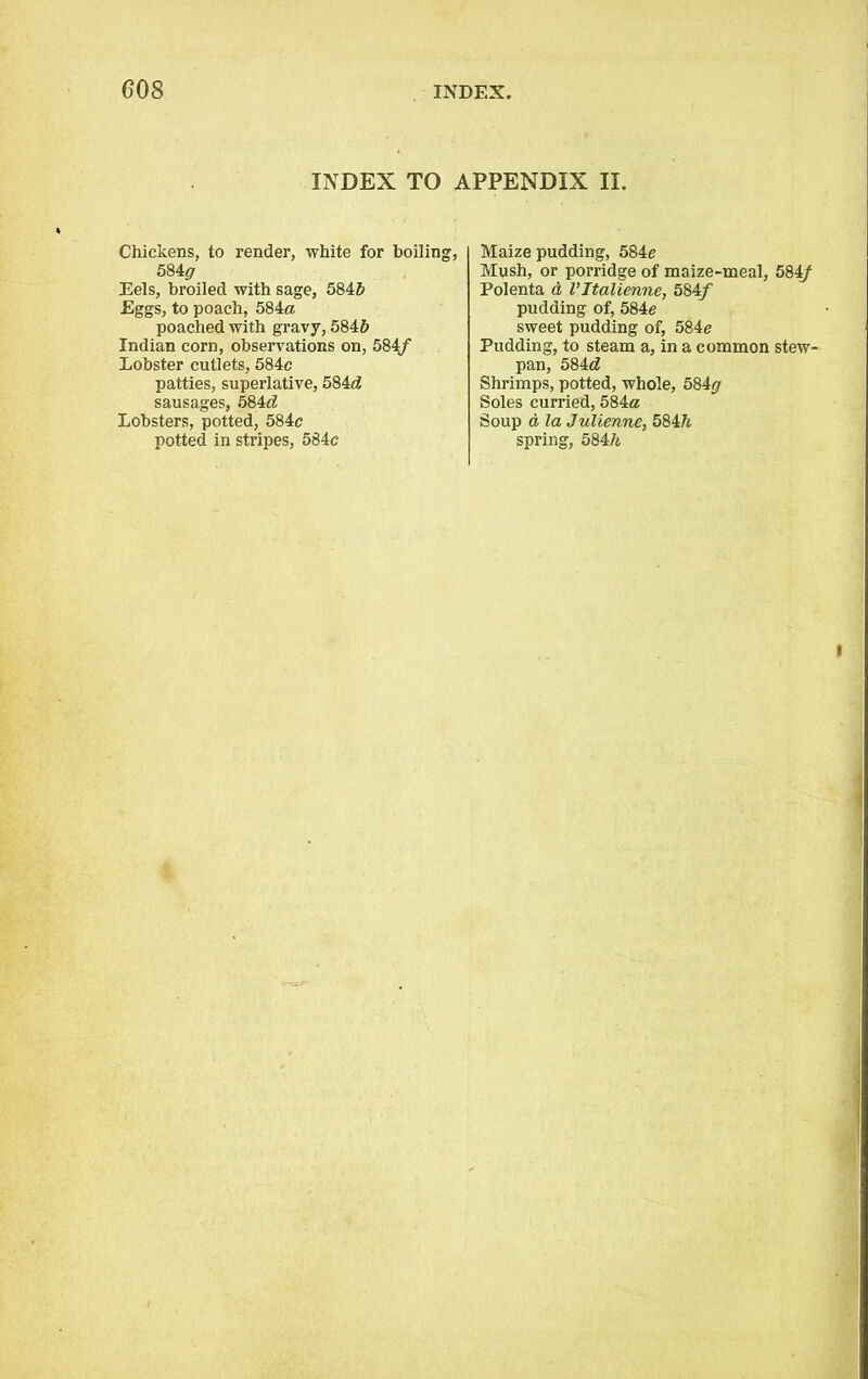 INDEX TO APPENDIX II. Chickens, to render, white for boiling, 584# Eels, broiled with sage, 584b Eggs, to poach, 584a poached with gravy, 5845 Indian corn, observations on, 584/ Lobster cutlets, 584c patties, superlative, 584d sausages, 584*2 Lobsters, potted, 584c potted in stripes, 584c Maize pudding, 584c Mush, or porridge of maize-meal, 584/ Polenta & VItalienne, 584f pudding of, 584e sweet pudding of, 584c Pudding, to steam a, in a common stew- pan, 584*2 Shrimps, potted, whole, 584# Soles curried, 584a Soup a la Julienne, 584h spring, 584/*