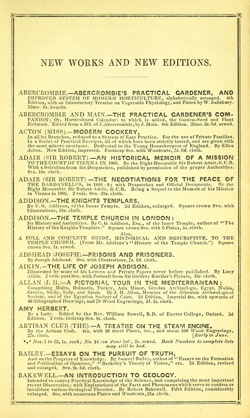 m ^ hi —, —-■ , -§E NEW WORKS AND NEW EDITIONS. ABERCROMBIE.—ABERCROMBIE’S PRACTICAL GARDENER, AND IMPROVED SYSTEM OF MODERN HORTICULTURE, alphabetically arranged. 4th Edition, with an Introductory Treatise on Vegetable Physiology, and Plates by W. Salisbury. I2mo. 6s. boards. ABERCROMBIE AND MAIN.—THE PRACTICAL GARDENER’S COM- PANION; Or, Horticultural Calendar: to which is added, the Garden-Seed and Plant Estimate. Edited from a MS. of J.Abercrombie, by J. Main. 8th Edition. 32mo.3s.6rf. sewed. ACTON (MISS).—MODERN COOKERY, In all its Branches, reduced to a System of Easy Practice. For the use of Private Families. In a Series of Practical Receipts, all of which have been strictly tested, and are given with the most minute exactness. Dedicated to the Young Housekeepers of England. By Eliza Acton. New Edition, improved. Foolscap Svo. with Woodcuts, 7«. 6c?. cloth. ADAIR (SIR ROBERT).—AN HISTORICAL MEMOIR OF A MISSION TO THE COURT OF VIENNA IN 1806. By the Right Honorable Sir Robert Adair,G.C.B. With a Selection from his Despatches, published by permission of the proper Authorities. 8vo. 18s. cloth. ADAIR (SIR ROBERT) —THE NEGOTIATIONS FOR THE PEACE OF THE DARDANELLES, in 1808—9; with Despatches and Official Documents. By the Right Honorable Sir Robert Adair, G.C.B. Being a Sequel to the Memoir of his Mission to Vienna in 1806. 2 vols. 8vo. 28s. cloth. ADDISON.—THE KNIGHTS TEMPLARS. By C.G. Addison, of the Inner Temple. 2d Edition, enlarged. Square crown 8vo. with Illustrations, 18s. cloth. ADDISON.—THE TEMPLE CHURCH IN LONDON: Its History and Antiquities. By C. G. Addison, Esq., of the Inner Temple, authorof “The History of the Knights Templars.” Square crown 8vo. with 6 Plates, 5s. cloth. Also, A FULL AND COMPLETE GUIDE, HISTORICAL AND DESCRIPTIVE, TO THE TEMPLE CHURCH. (From Mr. Addison’s “ History of the Temple Church.”) Square crown 8vo. Is. sewed. ADSHEAD (JOSEPH).—PRISONS AND PRISONERS. By Joseph Adshead. 8vo. with Illustrations, 7s. 6d. cloth. AIKIN.—THE LIFE OF JOSEPH ADDISON. Illustrated by many of his Letters and Private Papers never before published. By Lucy Aikin. 2 vols. post8vo. with Portrait from Sir Godfrey Kneller’s Picture, 18s- cloth. ALLAN (J. H.)—A PICTORIAL TOUR IN THE MEDITERRANEAN; Comprising Malta, Dalmatia, Turkey, Asia Minor, Grecian Archipelago, Egypt, Nubia, Greece, Sicily, Italy, and Spain. By J. H. Allan, Member of the Athenian Archaeological Society, and of the Egyptian Society of Cairo. 2d Edition. Imperial 4to. with upwards of 40 lithographed Drawings, and 70 Wood Engravings, 3/. 3s. cloth. AMY HERBERT. By a Lady. Edited by the Rev. William Sewell, B.D. of Exeter College, Oxford. 3d Edition. 2 vols. foolscap 8vo. 9s. cloth. ARTISAN CLUB (THE).—A TREATISE ON THE STEAM ENGINE. Bv the Artisan Club. 4to. with 30 Steel Plates, etc., and about 350 Wood Engravings, 2/s. cloth. [Early in June. *** Nos. 1 to 23, Is. each ; No. 24 (on June 1 st), 2s. sewed. Back Numbers to complete Sets may still be had. BAILEY.—ESSAYS ON THE PURSUIT OF TRUTH, And on the Progress of Knowledge. By Samuel Bailey, author of “Essays on the Formation and Publication of Opinions,” “Berkeley's Theory of Vision,” etc. 2d Edition, revised and enlarged. 8vo. 9s. Gd. cloth. BAKETVELL.—AN INTRODUCTION TO GEOLOGY, Intended to convey Practical Knowledge of the Science, and comprising the most important recent Discoveries; with Explanations of the Facts and Phenomena which serve to confirm or invalidate various Geological Theories. By Robert Bakewell. Fifth Edition, considerably enlarged. 8vo.with numerous Plates and Woodcuts, 21s. cloth.