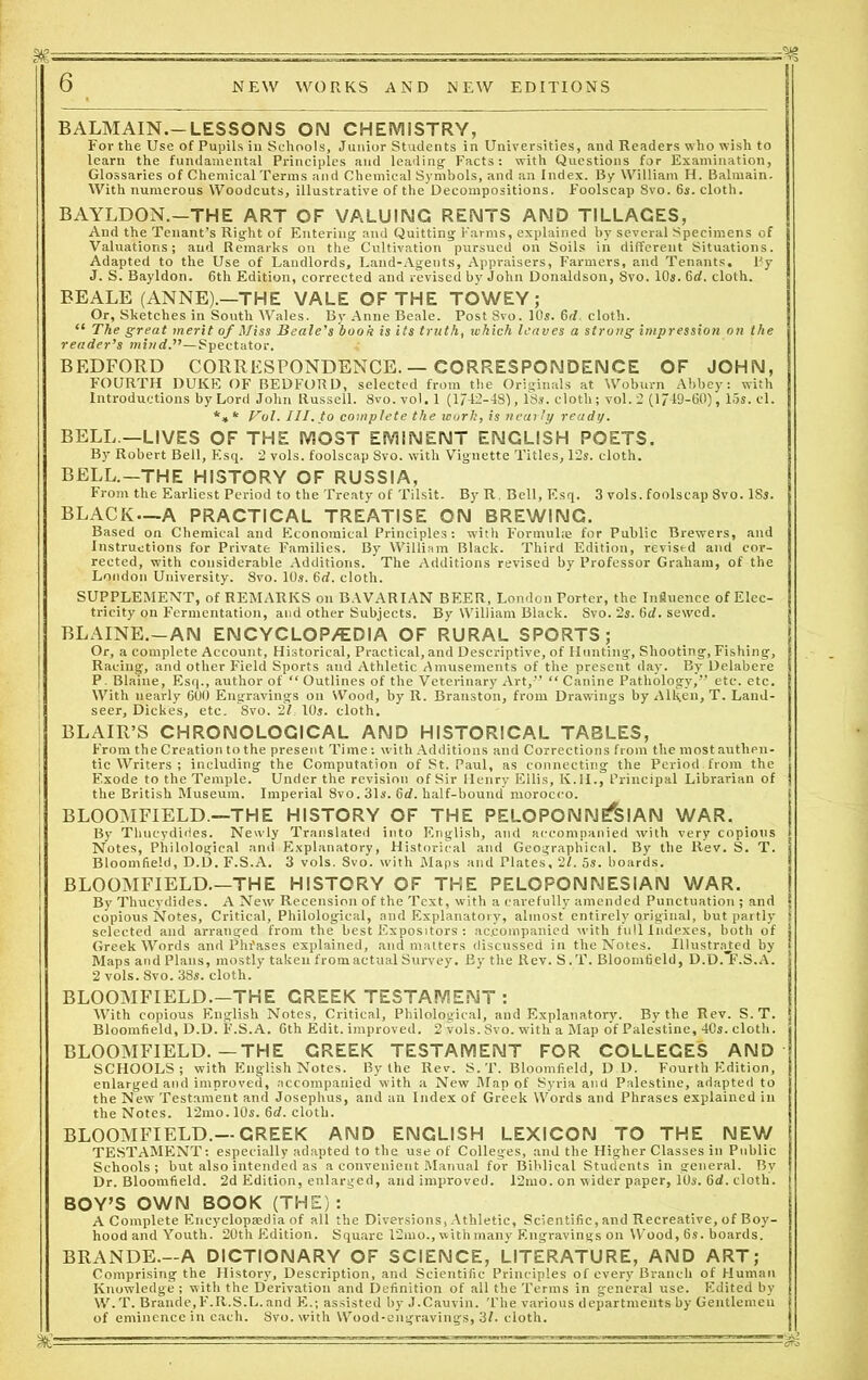 BALMAIN.— LESSONS ON CHEMISTRY, For the Use of Pupils in Schools, Junior Students in Universities, and Readers who wish to learn the fundamental Principles and leading- Facts: with Questions for Examination, Glossaries of Chemical Terms and Chemical Symbols, and an Index. By William H. Balmain. With numerous Woodcuts, illustrative of the Decompositions. Foolscap 8vo. 6s. cloth. BAYLDON.—THE ART OF VALUING RENTS AND TILLAGES, And the Tenant’s Right of Entering and Quitting Farms, explained by several Specimens of Valuations; and Remarks on the Cultivation pursued on Soils in different Situations. Adapted to the Use of Landlords, Land-Agents, Appraisers, Farmers, and Tenants. By J. S. Bayldon. 6th Edition, corrected and revised by John Donaldson, 8vo. 10s. 6d. cloth. BEALE (ANNE).—THE VALE OF THE TOWEY ; Or, Sketches in South Wales. By Anne Beale. Post 8vo. 10s. 6d. cloth. “ The great merit of Miss Beale’s book is its truth, which leaves a strung impression on the reader’s mind.”—Spectator. BEDFORD CORRESPONDENCE.—CORRESPONDENCE OF JOHN, FOURTH DUKE OF BEDFORD, selected from the Originals at Woburn Abbey: with Introductions by Lord John Russell. 8vo. vol. 1 (1/42-48), 13s. cloth; vol. 2 (1719-60), 15s. cl. *** Vol. III. to complete the work, is nearly ready. BELL —LIVES OF THE MOST EMINENT ENGLISH POETS. By Robert Bell, Esq. 2 vols. foolscap 8vo. with Vignette Titles, 12s. cloth. BELL.-THE HISTORY OF RUSSIA, Front the Earliest Period to the Treaty of Tilsit. By R. Bell, Esq. 3 vols. foolscap 8vo. 18s. BLACK—A PRACTICAL TREATISE ON BREWING. Based on Chemical and Economical Principles: with Formuke for Public Brewers, and Instructions for Private Families. By William Black. Third Edition, revised and cor- rected, with considerable Additions. The Additions revised by Professor Graham, of the London University. 8vo. 10s. 6rf. cloth. SUPPLEMENT, of REMARKS on BAVARIAN BEER, London Porter, the Influence of Elec- tricity on Fermentation, and other Subjects. By William Black. Svo. 2s. 6d. sewed. BLAINE.—AN ENCYCLOPEDIA OF RURAL SPORTS; Or, a complete Account, Historical, Practical, and Descriptive, of Hunting, Shooting, Fishing, Racing, and other Field Sports and Athletic Amusements of the present day. By Delabere P. Blaine, Esq., author of “ Outlines of the Veterinary Art,” “ Canine Pathology,” etc. etc. With nearly 600 Engravings on Wood, by R. Branston, from Drawings by Aiken, T. Land- | seer, Dickes, etc. 8vo. 21, 10s. cloth. j BLAIR’S CHRONOLOGICAL AND HISTORICAL TABLES, From the Creation to the present Time: with Additions and Corrections from the most authen- tic Writers ; including the Computation of St. Paul, as connecting the Period from the Exode to the Temple. Under the revision of Sir Henry Ellis, K.H., Principal Librarian of the British Museum. Imperial 8vo. 31s. 6rf. half-bound morocco. ’ BLOOMFIELD.—THE HISTORY OF THE PELOPONNESIAN WAR. By Thucydides. Newly Translated into English, and accompanied with very copious I Notes, Philological and Explanatory, Historical and Geographical. By the Rev. S. T. Bloomfield, D.D. F.S.A. 3 vols. Svo. with Maps and Plates, 21. 5s. boards. ! BLOOMFIELD.—THE HISTORY OF THE PELOPONNESIAN WAR. By Thucydides. A New Recension of the Text, with a carefully amended Punctuation ; and copious Notes, Critical, Philological, and Explanatory, almost entirely original, but partly selected and arranged from the best Expositors : accompanied with full Indexes, both of Greek Words and Phfases explained, and matters discussed in the Notes. Illustrated by Maps and Plans, mostly taken from actual Survey. By the Rev. S .T. Bloomfleld, D.D.”F.S.A. 2 vols. Svo. 38s. cloth. BLOOMFIELD.—THE GREEK TESTAMENT: With copious English Notes, Critical, Philological, and Explanatory. By the Rev. S. T. Bloomfield, D.D. F.S.A. 6th Edit, improved. 2 vols. Svo. with a Map of Palestine, 40s. cloth. BLOOMFIELD.—THE GREEK TESTAMENT FOR COLLEGES AND SCHOOLS; with English Notes. By the Rev. S. T. Bloomfield, D D. Fourth Edition, enlarged and improved, accompanied with a New Map of Syria and Palestine, adapted to the New Testament and Josephus, and an Index of Greek Words and Phrases explained in the Notes. 12mo. 10s. 6d. cloth. BLOOMFIELD.—CREEK AND ENGLISH LEXICON TO THE NEW TESTAMENT: especially adapted to the use of Colleges, and the Higher Classes in Public Schools; but also intended as a convenient Manual for Biblical Students in general. By Dr. Bloomfield. 2d Edition, enlarged, and improved. 12mo. on wider paper, 10s. 6d. cloth. BOY’S OWN BOOK (THE): A Complete Encyclopaedia of all the Diversions, Athletic, Scientific, and Recreative, of Boy- hood and Youth. 20th Edition. Square 12mo., with many Engravings on Wood, 6s. boards. BRANDE.—A DICTIONARY OF SCIENCE, LITERATURE, AND ART; Comprising the History, Description, and Scientific Principles of every Branch of Human Knowledge ; with the Derivation and Definition of all the Terms in general use. Edited by W.T. Braude,F.R.S.L. and E.; assisted by J.Cauvin. The various departments by Gentlemen of eminence in each. 8vo. with Wood-engravings, 3L cloth. %■- ■ —