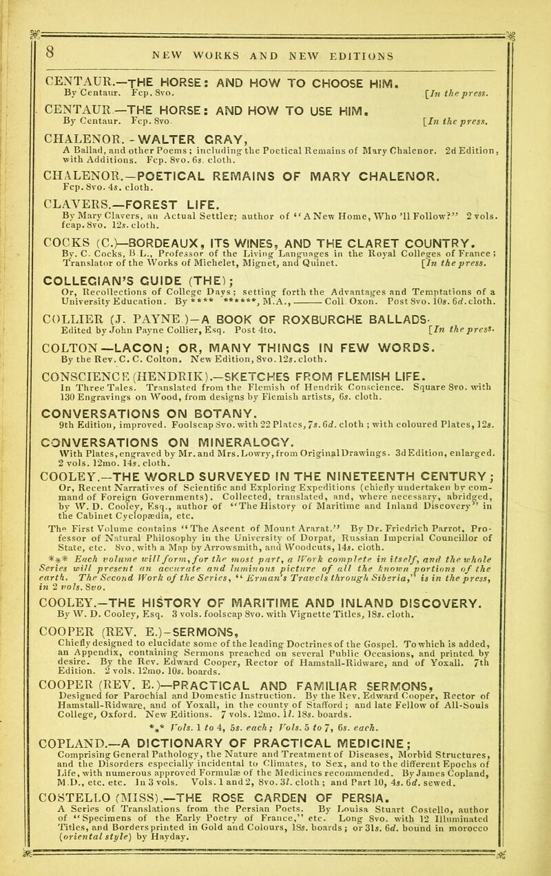 g—■ - — ■■■ 8 NEW WORKS AND NEW EDITIONS CENTAUR.—jHE HORSE: AND HOW TO CHOOSE HIM. By Centaur. Fcp.8vo. [In the press. CENTAUR—THE HORSE: AND HOW TO USE HIM. By Centaur. Fcp. 8vo. [In the press. CHALENOR.-WALTER CRAY, A Ballad, and other Poems ; including the Poetical Remains of Mary Chalenor. 2d Edition, with Additions. Fcp. 8vo. 6s. cloth. CHALENOR. —POETICAL REMAINS OF MARY CHALENOR. Fcp. 8vo. 4s. cloth. CLAVERS.—FOREST LIFE. By Mary Clavers, an Actual Settler; author of “ A New Home, Who’ll Follow?” 2yo1s. fcap.8vo. 12s. cloth. COCKS (C.)—BORDEAUX, ITS WINES, AND THE CLARET COUNTRY. By. C. Cocks, B L., Professor of the Living Languages in the Royal Colleges of France ; Translator of the Works of Michelet, Mignet, and Qtiinet. [In the press. COLLEGIAN’S GUIDE (THE); Or, Recollections of College Days; setting forth the Advantages and Temptations of a University Education. By**** ******,M.A., Coll.Oxon. Post Svo. 10s. 6rf. cloth. COLLIER (J. PAYNE )-A BOOK OF ROXBURCHE BALLADS- Edited by John Payne Collier, Esq. Post 4to. [In the press. COLTON—LACON ; OR, MANY THINGS IN FEW WORDS. By the Rev. C. C. Colton. New Edition, 8vo. 12s. cloth. CONSCIENCE (HENDRIK).-SKETCKES FROM FLEMISH LIFE. In Three Tales. Translated from the Flemish of Hendrik Conscience. Square 8vo. with 130 Engravings on Wood, from designs by Flemish artists, 6s. cloth. CONVERSATIONS ON BOTANY. 9th Edition, improved. Foolscap Svo. with 22 Plates, 7s. 6d. cloth ; with coloured Plates, 12s. CONVERSATIONS ON MINERALOGY. With Plates, engraved by Mr. and Mrs. Lowry, from Original Drawings. 3d Edition, enlarged. 2 vols. 12mo. 14s. cloth. COOLEY.—THE WORLD SURVEYED IN THE NINETEENTH CENTURY ; Or, Recent Narratives of Scienti6c and Exploring Expeditions (chiefly undertaken by com- mand of Foreign Governments). Collected, translated, and, where necessary, abridged, by W. D. Cooley, Esq., author of “The History of Maritime and Inland Discovery” in the Cabinet Cyclopaedia, etc. The First Volume contains “The Ascent of Mount Ararat.” By Dr. Friedrich Parrot, Pro- fessor of Natural Philosophy in the University of Dorpat, Russian Imperial Councillor of State, etc. Svo. with a Map by Arrowsmith, and Woodcuts, 14s. cloth. *** Each volume will form, for the most part, a Work complete in itself, anti the whole Series will present an accurate and luminous picture of all the known portions of the earth. The Second Work of the Series, “ Erman’s Travels through Siberia,” is in the press, in 2 vols. Svo. COOLEY.—THE HISTORY OF MARITIME AND INLAND DISCOVERY. By W. D. Cooley, Esq. 3 vols. foolscap 8vo. with Vignette Titles, ISs. cloth. COOPER (REV. E.)-SERMONS, Chiefly designed to elucidate some of the leading Doctrines of the Gospel. To which is added, an Appendix, containing Sermons preached on several Public Occasions, and printed, by desire. By the Rev. Edward Cooper, Rector of Hamstall-Ridware, and of Yoxall. 7th Edition. 2 vols. 12mo. 10s. boards. COOPER (REV. E.)—PRACTICAL AND FAMILIAR SERMONS, Designed for Parochial and Domestic Instruction. By the Rev. Edward Cooper, Rector of Hamstall-Ridware, and of Yoxall, in the county of Stafford ; and late Fellow of All-Souls College, Oxford. New Editions. 7 vols. 12mo. 11. 18s. boards. *»* f'ols. 1 to 4, 5s. each} Vols. 5 to 7, 6s. each. COPLAND.—A DICTIONARY OF PRACTICAL MEDICINE; Comprising General Pathology, the Nature and Treatment of Diseases, Morbid Structures, and the Disorders especially incidental to Climates, to Sex, and to the different Epochs of Life, with numerous approved Formulae of the Medicines recommended. ByJames Copland, M.D., etc. etc. In 3 vols. Vols. 1 and2, 8vo. 3L cloth ; and Part 10, 4s. 6rf. sewed. COSTELLO (MISS).—THE ROSE CARDEN OF PERSIA. A Series of Translations from the Persian Poets. By Louisa Stuart Costello, author of “Specimens of the Early Poetry of France,” etc. Long 8vo. with 12 Illuminated Titles, and Borders printed in Gold and Colours, 18s. boards; or 31s. 6 d. bound in morocco [oriental style) by Hayday. ■■ ■ •- • - M