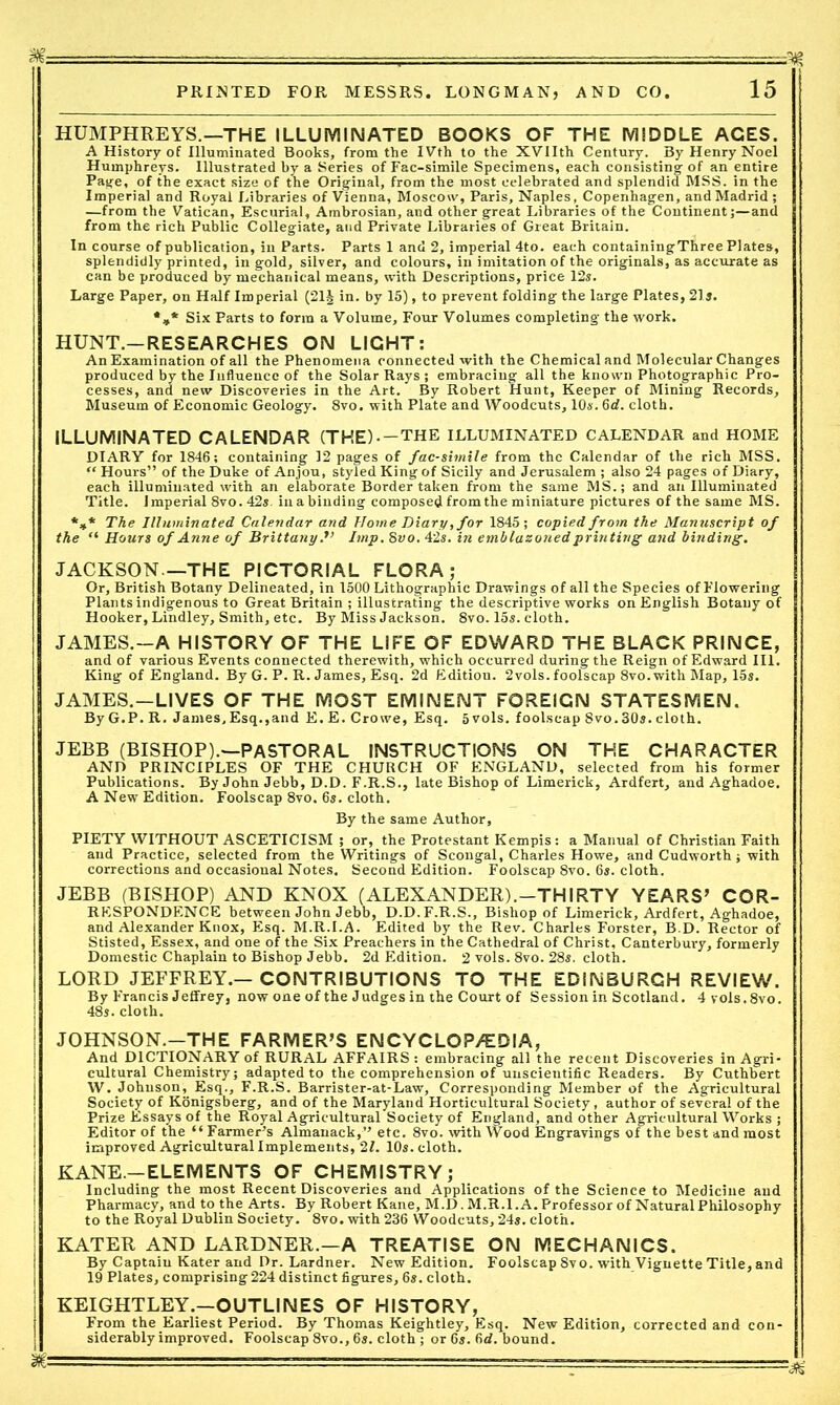 HUMPHREYS.—THE ILLUMINATED BOOKS OF THE MIDDLE AGES. A History of Illuminated Books, from the IVth to the XVIIth Century. By Henry Noel Humphreys. Illustrated by a Series of Fac-simile Specimens, each consisting of an entire Page, of the exact size of the Original, from the most celebrated and splendid MSS. in the Imperial and Royal Libraries of Vienna, Moscow, Paris, Naples, Copenhagen, and Madrid ; —from the Vatican, Escurial, Ambrosian, and other great Libraries of the Continent;—and from the rich Public Collegiate, and Private Libraries of Great Britain. In course of publication, in Parts. Parts 1 and 2, imperial 4to. each containingThree Plates, splendidly printed, in gold, silver, and colours, in imitation of the originals, as accurate as can be produced by mechanical means, with Descriptions, price 12s. Large Paper, on Half Imperial (21£ in. by 15), to prevent folding the large Plates, 21s. *** Six Parts to form a Volume, Four Volumes completing the work. HUNT.—RESEARCHES ON LIGHT: An Examination of all the Phenomena connected with the Chemical and Molecular Changes produced by the Influence of the Solar Rays ; embracing all the known Photographic Pro- cesses, and new Discoveries in the Art. By Robert Hunt, Keeper of Mining Records, Museum of Economic Geology. 8vo. with Plate and Woodcuts, 10s. 6d. cloth. ILLUMINATED CALENDAR (THE)--THE ILLUMINATED CALENDAR and HOME DIARY for 1846; containing 12 pages of fac-simile from the Calendar of the rich MSS. “ Hours” of the Duke of Anjou, styled King of Sicily and Jerusalem ; also 24 pages of Diary, each illuminated with an elaborate Border taken from the same MS.; and an Illuminated Title. Imperial 8vo. 42*. in a binding composed from the miniature pictures of the same MS. *** The Illuminated Calendar and Home Diary, for 1845; copied from the Manuscript of the “ Hours of Anne of Brittany ?’ Imp. 8 vo. 42 s. in emblazoned printing and binding. JACKSON—THE PICTORIAL FLORA; Or, British Botany Delineated, in 1500 Lithographic Drawings of all the Species of Flowering Plants indigenous to Great Britain ; illustrating the descriptive works on English Botany of Hooker, Lindley, Smith, etc. By Miss Jackson. 8vo. 15s. cloth. JAMES.—A HISTORY OF THE LIFE OF EDWARD THE BLACK PRINCE, and of various Events connected therewith, which occurred during the Reign of Edward III. King of England. By G. P. R. James, Esq. 2d Edition. 2vols. foolscap 8vo. with Map, 15s. JAMES.—LIVES OF THE MOST EMINENT FOREIGN STATESMEN. By G.P. R. James, Esq.,and E. E. Crowe, Esq. 5vols. foolscap 8vo.30s. cloth. JEBB (BISHOP).—PASTORAL INSTRUCTIONS ON THE CHARACTER AND PRINCIPLES OF THE CHURCH OF ENGLAND, selected from his former Publications. By John Jebb, D.D. F.R.S., late Bishop of Limerick, Ardfert, and Aghadoe. A New Edition. Foolscap 8vo. 6s. cloth. By the same Author, PIETY WITHOUT ASCETICISM ; or, the Protestant Kempis : a Manual of Christian Faith and Practice, selected from the Writings of Scongal, Charles Howe, and Cudworth; with corrections and occasional Notes. Second Edition. Foolscap 8vo. 6s. cloth. JEBB (BISHOP) AND KNOX (ALEXANDER).-THIRTY YEARS’ COR- RESPONDENCE between John Jebb, D.D.F.R.S., Bishop of Limerick, Ardfert, Aghadoe, and Alexander Knox, Esq. M.R.I.A. Edited by the Rev. Charles Forster, B.D. Rector of Stisted, Essex, and one of the Six Preachers in the Cathedral of Christ, Canterbury, formerly Domestic Chaplain to Bishop Jebb. 2d Edition. 2 vols. 8vo. 28s. cloth. LORD JEFFREY.—CONTRIBUTIONS TO THE EDINBURGH REVIEW. By Francis Jeffrey, now one of the Judges in the Court of Session in Scotland. 4vols.8vo. 48s. cloth. JOHNSON.-THE FARMER’S ENCYCLOP/EDIA, And DICTIONARY of RURAL AFFAIRS : embracing all the recent Discoveries in Agri- cultural Chemistry; adapted to the comprehension of unscientific Readers. By Cuthbert W. Johnson, Esq., F.R.S. Barrister-at-Law, Corresponding Member of the Agricultural Society of Konigsberg, and of the Maryland Horticultural Society, author of several of the Prize Essays of the Royal Agricultural Society of England, and other Agricultural Works ; Editor of the “ Farmer’s Almanack,” etc. 8vo. with Wood Engravings of the best and most improved Agricultural Implements, 21. 10s. cloth. KANE.—ELEMENTS OF CHEMISTRY; Including the most Recent Discoveries and Applications of the Science to Medicine and Pharmacy, and to the Arts. By Robert Kane, M.D. M.R.I.A. Professor of Natural Philosophy to the Royal Dublin Society. 8vo. with 236 Woodcuts, 24s. cloth. KATER AND LARDNER.—A TREATISE ON MECHANICS. By Captain Kater and Dr. Lardner. New Edition. Foolscap Svo. with Vignette Title, and 19 Plates, comprising224 distinct figures, 6s. cloth. KEIGHTLEY.—OUTLINES OF HISTORY, From the Earliest Period. By Thomas Keightley, Esq. New Edition, corrected and con- siderably improved. Foolscap 8vo., 6s. cloth ; or 6s. 6d. bound.