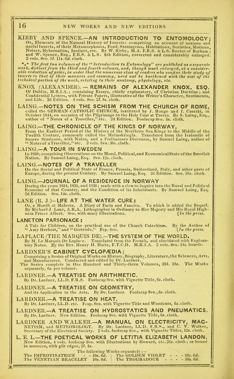 M- :• - - 16 NEW WORKS AND NEW EDITIONS KIRBY AND SPENCE.—AN INTRODUCTION TO ENTOMOLOGY; Or, Elements of the Natural History of Insects: comprising an account of noxious and useful Insects, of their Metamorphoses, Food, Stratagems, Habitations, Societies, Motions, Noises, Hybernation, Instinct, etc. By W. Kirby, M.A. F.R.S. & L.S. Rector of Barham ; and W. Spence, Esq., F.R.S. &L.S. 6th Edition, corrected and considerably enlarged. 2 vols. 8vo. If. 11a. 6d. cloth. *** The first two volumes of the “ Introduction to Entomology are published as aseparate work, distinct from the third and fourth volumes, and, though much enlarged, at a consider- able reduction of price, in order that the numerous class of readers who confine their study of insects to that of their manners and economy, need not be burthened with the cost of the technical portion of the work, relating to their anatomy, physiology, etc. KNOX (ALEXANDER). — REMAINS OF ALEXANDER KNOX, ESQ. Of Dublin, M.R.l.A.; containing Essays, chiefly explanatory, of Christian Doctrine; and Confidential Letters, with Private Papers, illustrative of the Writer’s Character, Sentiments, and Life. 3d Edition. 4 vols. 8vo. 21. 8s. cloth. LA1NG.—NOTES ON THE SCHISM FROM THE CHURCH OF ROME, called the GERMAN-CATHOLIC CHURCH, instituted by J. Ronge and I. Czerzki, in October 1844, on occasion of the Pilgrimage to the Holy Coat at Treves. By S.Laing, Esq., author of “Notes of a Traveller,” etc. 2d Edition. Foolscap 8vo. 5a. cloth. LAING.—THE CHRONICLE OF THE KINGS OF NORWAY, From the Earliest Period of the History of the Northern Sea Kings to the Middle of the Twelfth Century, commonly called the Heimskringla. Translated from the Icelandic of Snorro Sturleson, with Notes, and a Preliminary Discourse, by Samuel Laing, author of “ Notesof a Traveller,” etc. 3 vols. 8vo. 36s. cloth. LAING.—A TOUR IN SWEDEN In 1838; comprising Observations on the Moral, Political,and Economical State of the Swedish Natiou. By Samuel Laing, Esq. 8vo. 12s. cloth. LAING.—NOTES OF A TRAVELLER On the Social and Political State of France, Prussia, Switzerland, Italy, and other parts of Europe, during the present Century. By Samuel Laing, Esq. 2d Edition. 8vo. 16s. cloth. LAING.—JOURNAL OF A RESIDENCE IN NORWAY During the years 1834,1835, and 1836; made with a view to inquire into the Rural and Political Economy of that Country, and the Condition of its Inhabitants. By Samuel Laing, Esq. 2d Edition. 8vo. 14s. cloth. LANE (R. J.)—LIFE AT THE WATER CURE: Or, a Month at Malvern. A Diary of Facts and Fancies. To which is added the Sequel. By Richard J. Lane, A.R.A., Lithographer in Ordinary to Her Majesty and His Royal High- ness Prince Albert. 8vo. with many Illustrations. [In the press. LANETON PARSONACE: A Tale for Children, on the practical use of the Church Catechism. By the Author of “ Amy Herbert,” and “Gertrude.” Fcp. 8vo. [In the press. LAPLACE (THE MARQUIS DE).—THE SYSTEM OF THE WORLD. By M. Le Marquis De Laplace. Translated from the French, and elucidated with Explana- tory Notes. By the Rev. Henry H. Harte, F.T.C.D. M.R.l.A. 2 vols. 8vo. 24s. boards. LARDNER’S CABINET CYCLOP/EDIA ; Comprising a Series of Original Works on History, Biography, Literature, the Sciences, Arts, and Manufactures. Conducted and edited by Dr. Lardner. The Series complete in One Hundred and Thirty-three Volumes, 39L 18s. The Works separately, 6s. per volume. LARDNER.—A TREATISE ON ARITHMETIC. By Dr. Lardner, LL.D. F.R.S. Foolscap 8vo. with Vignette Title, 6s. cloth. LARDNER.—A TREATISE ON GEOMETRY, And its Application to the Arts. By Dr. Lardner. Foolscap 8vo.,6s. cloth. LARDNER.—A TREATISE ON HEAT. By Dr. Lardner, LL.D. etc. Fcap. 8vo. with Vignette Title and Woodcuts, 6s.cloth. LARDNER.—A TREATISE ON HYDROSTATICS AND PNEUMATICS. By Dr. Lardner. New Edition. Foolscap 8vo. with Vignette Title, 6s. cloth. LARDNER AND WALKER.—A MANUAL ON ELECTRICITY, MAG- NETISM, and METEOROLOGY. By Dr. Lardner, LL.D. F.R.S., and C. V. Walker, Secretary of the Electrical Society. 2 vols. foolscap 8vo., with Vignette Titles, 12s. cloth. L. E. L.—THE POETICAL WORKS OF LETITIA ELIZABETH LANDON. New Edition, 4 vols. foolscap 8vo. with Illustrations by Howard, etc.28s. cloth; or bound in morocco, with gilt edges, 21. 4s. The following Works separately:— The IMPROVISATRICE - - 10s. 6rf. I The GOLDEN VIOLET - - - 10s. 6d. The VENETIAN BRACELET 10s. 6d. | The TROUBADOUR - - - - 10s. 6d. Bfe— -- : ' r ~~r~~