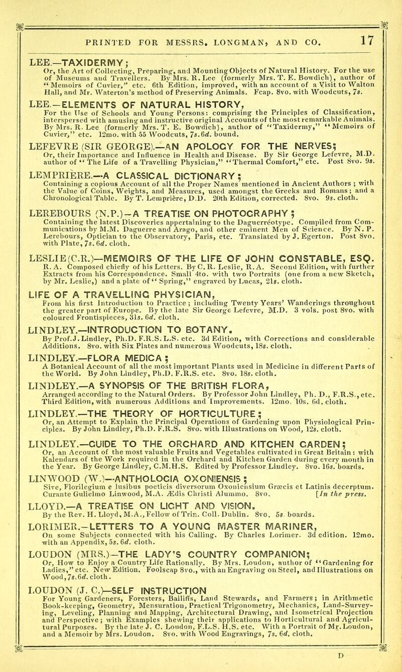 LEE—TAXIDERMY; Or, the Art of Collecting, Preparing, and MountingObjects of Natural History. For the use of Museums and Travellers. By Mrs. R. Lee (formerly Mrs. T. E. Bowdicli), author of “Memoirs of Cuvier, ” etc. 6th Edition, improved, with an account of a Visit to Walton Hall, and Mr. Waterton’s method of Preserving Animals. Fcap. 8vo. with Woodcuts, 7s. LEE.—ELEMENTS OF NATURAL HISTORY, For the Use of Schools and Young Persons: comprising the Principles of Classification, interspersed with amusing and instructive original Accounts of the most remarkable Animals. ByMrSiR.Lee (formerly Mrs. T. E. Bowdicb), author of “Taxidermy,” “Memoirs of Cuvier,” etc. 12mo. with 55 Woodcuts, 7*.6rf. bound. LEFEYRE (SIR GEORGE).—AN APOLOCY FOR THE NERVES; Or, their Importance and Influence in Health and Disease. By Sir George Lefevre, M.D. author of “ The Life of a Travelling Physician,” “Thermal Comfort,” etc. Post 8vo. 9s. LEMPRIERE.—A CLASSICAL DICTIONARY; Containing a copious Account of all the Proper Names mentioned in Ancient Authors ; with the Value of Coins, Weights, and Measures, used amongst the Greeks and Romans; and a Chronological Table. By T. Lempribre, D.D. 20th Edition, corrected. 8vo. 9s. cloth. LEREBOURS (N.P.)-A TREATISE ON PHOTOGRAPHY ; Containing the latest Discoveries appertaining to the Daguerreotype. Compiled from Com- munications by M.M. Daguerre and Arago, and other eminent Men of Science. By N. P. Lerebours, Optician to the Observatory, Paris, etc. Translated by J. Egerton. Post 8vo. with Plate, 7s. 6d. cloth. LESLIE(C.R.)—MEMOIRS OF THE LIFE OF JOHN CONSTABLE, ESQ. R. A. Composed chiefly of his Letters. By C. R. Leslie, R. A. Second Edition, with further Extracts from his Correspondence. Small 4to. with two Portraits (one from a new Sketch, by Mr. Leslie,) and a plate of “ Spring,” engraved by Lucas, 21s. cloth. LIFE OF A TRAVELLING PHYSICIAN, From his first Introduction to Practice; including Twenty Years’ Wanderings throughout the greater part of Europe. By the late Sir George Lefevre, M.D. 3 vols. post 8vo. with coloured Frontispieces, 31s. 6d. cloth. LINDLEY.—INTRODUCTION TO BOTANY. By Prof. J. Lindley, Ph.D. F.R.S. L.S. etc. 3d Edition, with Corrections and considerable Additions. 8vo. with Six Plates and numerous Woodcuts, 18s. cloth. LINDLEY.—FLORA MEDICA ; A Botanical Account of all the most important Plants used in Medicine in different Parts of the World. By John Lindley, Ph.D. F.R.S. etc. 8vo. 18s. cloth. LINDLEY.—A SYNOPSIS OF THE BRITISH FLORA, Arranged according to the Natural Orders. By Professor John Lindley, Ph. D., F.R.S., etc. Third Edition, with numerous Additions and Improvements. 12mo. 10s. 6d. cloth. LINDLEY.—THE THEORY OF HORTICULTURE; Or, an Attempt to Explain the Principal Operations of Gardening upon Physiological Prin- ciples. By John Lindley, Ph.D. F.R.S. 8vo. with Illustrations on Wood, 12s. cloth. LINDLEY.—GUIDE TO THE ORCHARD AND KITCHEN CARDEN; Or, an Account of the most valuable Fruits and Vegetables cultivated in Great Britain : with Kalendars of the Work required in the Orchard and Kitchen Garden during every month in the Year. By George Lindley, C.M.H.S. Edited by Professor Lindley. 8vo. 16s. boards. LIN WOOD (W.)—ANTHOLOCIA OXOMIENSIS ; Sive, Florilegium e jusibus poeticis diversorum Oxoniensium Graacis et Latinis decerptum. Curante Gulielmo Linwood, M.A. JSdis Christi Alummo. 8vo. [In the press. LLOYD.—A TREATISE ON LIGHT AND VISION. By the Rev. H. Lloyd, M.A., Fellow of Trin. Coll. Dublin. 8vo. 5s. boards. LORIMER.-LETTERS TO A YOUNG MASTER MARINER, On some Subjects connected with his Calling. By Charles Lorimer. 3d edition. 12mo. with an Appendix, 5s. 6d. cloth. LOUDON (MRS.)—THE LADY’S COUNTRY COMPANION; Or, How to Enjoy a Country Life Rationally. By Mrs. Loudon, author of “Gardening for Ladies,” etc. New Edition. Foolscap 8vo., with an Engraving on Steel, and Illustrations on Wood,7s.6d. cloth. LOUDON (J. C.)—SELF INSTRUCTION For Young Gardeners, Foresters, Bailiffs, Land Stewards, and Farmers; in Arithmetic Book-keeping, Geometry, Mensuration, Practical Trigonometry, Mechanics, Land-Survey- ing, Leveling, Planning and Mapping, Architectural Drawing, and Isometrical Projection and Perspective; with Examples shewing their applications to Horticultural and Agricul- tural Purposes. By the late J. C. Loudon, F.L.S. H.S. etc. With a Portrait of Mr.Loudon, and a Memoir by Mrs. Loudon. 8vo. with Wood Engravings, 7*. 6d. cloth.