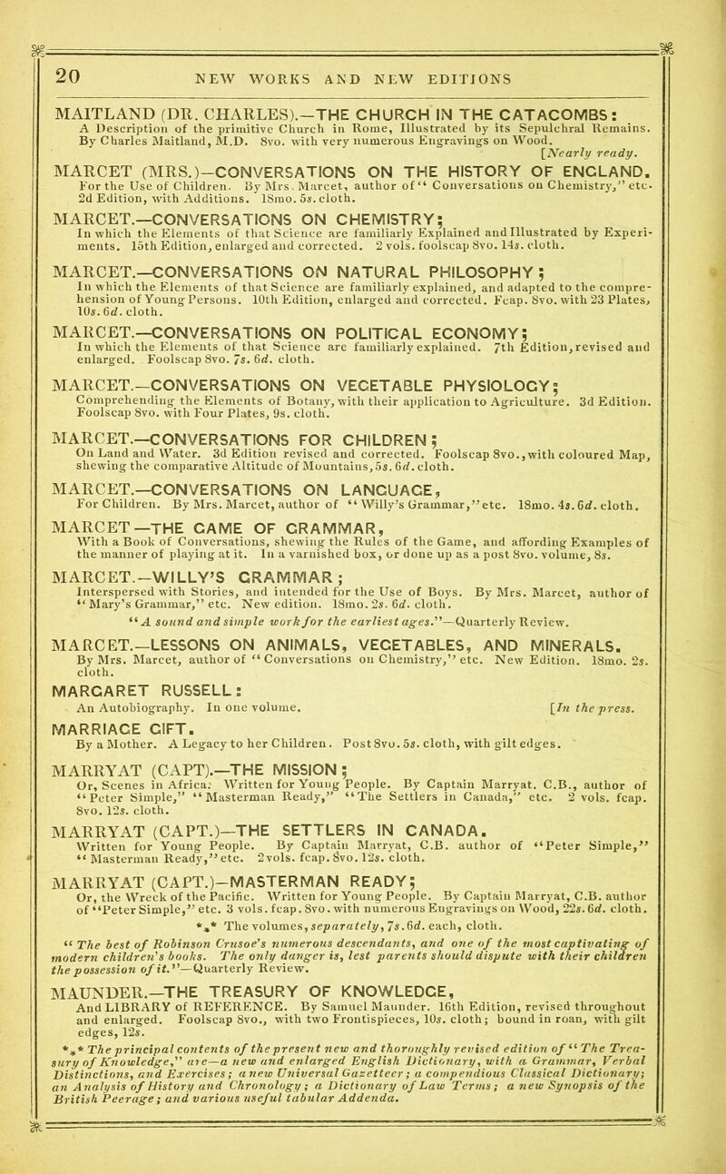 MAITLAND (DR. CHARLES).—THE CHURCH IN THE CATACOMBS: A Description of the primitive Church in Rome, Illustrated by its Sepulchral Remains. By Charles Maitland, M.D. 8vo. with very numerous Engravings on Wood. [Nearly ready. MARCET (MRS.)—CONVERSATIONS ON THE HISTORY OF ENCLAND. For the Use of Children. By Mrs, Marcet, author of “ Conversations on Chemistry,” etc. 2d Edition, with Additions. ISmo. 5s. cloth. MARCET.—CONVERSATIONS ON CHEMISTRY; In which the Elements of that Science are familiarly Explained and Illustrated by Experi- ments. 15th Edition, enlarged and corrected. 2 vols. foolscap 8vo. 14s. cloth. MARCET.—CONVERSATIONS ON NATURAL PHILOSOPHY; In which the Elements of that Science are familiarly explained, and adapted to the compre- hension of Young Persons. 10th Edition, enlarged and corrected. Fcap. 8vo. with 23 Plates, 10s. 6d. cloth. MARCET.—CONVERSATIONS ON POLITICAL ECONOMY; In which the Elements of that Science are familiarly explained. 7th Edition,revised and enlarged. Foolscap 8vo. 7s. 6d. cloth. MARCET.—CONVERSATIONS ON VECETABLE PHYSIOLOCY; Comprehending the Elements of Botany, with their application to Agriculture. 3d Edition. Foolscap 8vo. with Four Plates, 9s. cloth. MARCET.—CONVERSATIONS FOR CHILDREN; On Land and Water. 3d Edition revised and corrected. Foolscap 8vo., with coloured Map, shewing the comparative Altitude of Mountains, 5s. 6<f. cloth. MARCET.—CONVERSATIONS ON LANCUACE, ForChildren. By Mrs. Marcet, author of “ Willy’s Grammar,” etc. 18mo. 4s. 6d. cloth. MARCET—THE CAME OF GRAMMAR, With a Book of Conversations, shewing the Rules of the Game, and affording Examples of the manner of playing at it. In a varnished box, or done up as a post 8vo. volume, 8s. MARCET.—WILLY’S GRAMMAR; Interspersed with Stories, and intended for the Use of Boys. By Mrs. Marcet, author of “ Mary’s Grammar,” etc. New edition. 18mo. 2s. 6d. cloth. “A sound and simple work for the earliest ages.—Quarterly Review. MARCET.—LESSONS ON ANIMALS, VEGETABLES, AND MINERALS. By Mrs. Marcet, author of “ Conversations on Chemistry,” etc. New Edition. 18mo. 2s. cloth. MARGARET RUSSELL: An Autobiography. In one volume. [In the press. MARRIACE GIFT. ByaMother. A Legacy to her Children. Post8vo. 5s. cloth, with gilt edges. MARRYAT (CAPT).—THE MISSION; Or, Scenes in Africa: Written for Young People. By Captain Marryat. C.B., author of “Peter Simple,” “ Masterman Ready,” “The Settlers in Canada,” etc. 2 vols. fcap. 8vo. 12s. cloth. MARRYAT (CAPT.)—THE SETTLERS IN CANADA. Written for Young People. By Captaiii Marryat, C.B. author of “Peter Simple,” • “ Masterman Ready,”etc. 2vols. fcap. 8vo. 12s. cloth. MARRYAT (CAPT.)—MASTERMAN READY; Or, the Wreck of the Pacific. Written for Young People. By Captain Marryat, C.B. author of “Peter Simple,” etc. 3 vols. fcap. 8vo. with numerous Engravings on Wood, 22s. 6d. cloth. *»* The volumes, separately, 7s.6d. each, cloth. “ The best of Robinson Crusoe’s numerous descendants, and one of the most captivating of modern children's books. The only danger is, lest parents should dispute with their children the possession of it. ’’—Quarterly Review. MAUNDER.—THE TREASURY OF KNOWLEDCE, And LIBRARY of REFERENCE. By Samuel Maunder. 16th Edition, revised throughout and enlarged. Foolscap 8vo., with two Frontispieces, 10s. cloth; bound in roan, with gilt edges, 12s. The principal contents of the present new and thoroughly revised edition of “ The Trea- sury of Knowledge, are—a new and enlarged English Dictionary, with a Grammar, Verbal Distinctions, and Exercises; anew Universal Gazetteer; a compendious Classical Dictionary; an Analysis of History and Chronology; a Dictionary of Law Terms; a new Synopsis of the British Peerage; and various useful tabular Addenda. *'■ :As