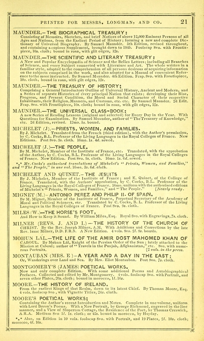 M §jg — — - PRINTED FOR MESSRS. LONGMAN, AND CO. 21 MAUNDER.-THE BIOGRAPHICAL TREASURY: Consisting of Memoirs, Sketches, ami brief Notices of above 12,000 Eminent Persons of all Ages and Nations, from the Earliest Period of History ; forming a new and complete Dic- tionary of Universal Biography. By Samuel Maunder. 5th Edition, revised throughout, and containing a copious Supplement, brought down to 1845. Foolscap 8vo. with Frontis- piece, 10s. cloth; bound in roan, with gilt edges, 12s. MAUNDER.—THE SCIENTIFIC AND LITERARY TREASURY: A New and Popular Encyclopaedia of Science and the Belles Lettres; includingall Branches of Science, and every Subject connected with Literature and Art. The whole written in a familiar style, adapted to the comprehension of all persons desirous of acquiring information on the subjects comprised in the work, and also adapted for a Manual of convenient Refer- ence to the more instructed. By Samuel Maunder. 4th Edition. Fcap.8vo. with Frontispiece, 10s. cloth; bound in roan, with gilt edges, 12s. MAUNDER.—THE TREASURY OF HISTORY; Comprising a General Introductory Outline of Universal History, Ancient and Modern, and a Series of separate Histories of every principal Nation that exists ; developing their Rise, Progress, and Present Condition, the Moral and Social Character of their respective Inhabitants, their Religion, Manners, and Customs, etc. etc. By Samuel Maunder. 2d Edit. Fcap. 8vo. with Frontispiece, 10s. cloth; bound in roan, with gilt edges, 12s. MAUNDER.—THE UNIVERSAL CLASS-BOOK: A new Series of Reading Lessons (original and selected) for Every Day in the Year. With Questions for Examination. By Samuel Maunder, author of “TheTreasury of Knowledge,” etc. 2d Edition, revised. 12mo. 5s. bound. MICHELET (J).-PRIESTS, WOMEN, AND FAMILIES. By J. Michelet. Translated from the French (third edition), with the Author’s permission, by C. Cocks,B.L. Professor of the Living Languages in theRoyal Colleges of France. New Editions. Post 8vo. 9s. cloth. 16mo. Is. 4d. sewed. MICHELET (J.)—THE PEOPLE. By M. Michelet, Member of the Institute of France, etc. Translated, with the approbation of the Author, by C. Cocks, B.L. Professor of the Living Languages in the Royal Colleges of France. New Edition. Post 8vo. 9s. cloth. 16mo. Is. 6d. sewed. *** Mr. Cocks's authorised translations of Michelet's “ Priests, Women, and Families, and “ The People, in one vol. 16mo. 3s. 6d. cloth. MICHELET AND QUINET.-THE JESUITS By J. Michelet, Member of the Institute of France ; and E. Quinet, of the College of France. Translated, with the Authors’ approbation, by C. Cocks, B.L. Professor of the Living Languages in the Royal Colleges of France. 16mo. uniform with the authorised editions of Michelet’s “ Priests, Women, and Families,” and “The People.” [Nearly ready. MIGNET (M.)- ANTONIO PEREZ AND PHILIP ||. OF SPAIN. By M. Mignet, Member of the Institute of France, Perpetual Secretary of the Academy of Moral and Political Sciences, etc. Translated by C. Cocks, B. L. Professor of the Living Languages in the Royal Colleges of France. Post 8vo. 9s. cloth. MILES (W.)—THE HORSE’S FOOT, And How to Keep it Sound. By William Miles,Esq. Royal 8vo. with Engravings, 7s. cloth. MILNER (REVS. J. AND I.) —THE HISTORY OF THE CHURCH OF CHRIST. By the Rev. Joseph Milner, A.M. With Additions and Corrections by the late Rev. Isaac Milner, D.D. F.R.S. A New Edition. 4 vols. 8vo. 21. 8s. boards. MOHUN LAL.—THE LIFE OF THE AMIR DOST MAHOMED KHAN OF CABOUL. By Mohun Lai, Knight of the Persian Order of the Sun ; lately attached to the Mission at Caboul; author of “ Travels in the Punjab, Affglianistan,” etc. 8vo. with nume- rous Portraits. ' [2 vols. in the press. MONTAUBAN (MRS. E)-A YEAR AND A DAY IN THE EAST; Or, Wanderings over Land and Sea. By Mrs. Eliot Montauban. Post 8vo. Js. cloth. MONTGOMERY’S (JAMES) POETICAL WORKS. New and only complete Edition. With some additional Poems and Autobiographical Prefaces. Collected and edited by Mr. Montgomery. 4 vols. foolscap 8vo. with Portrait, and seven other Plates, 20s. cloth; bound in morocco. If. 16s. MOORE.—THE HISTORY OF IRELAND. -From the earliest Kings of that Realm, down to its latest Chief. By Thomas Moore, Esq. 4 vols. foolscap 8vo., with Vignette Titles, 24s. cloth. MOORE’S POETICAL WORKS; Containing the Author’s recent Introduction and Notes. Complete in one volume, uniform _ with Lord Byron’s Poems. With aNew Portrait, by George Richmond, engraved in theline manner, and a View of Sloperton Cottage, the Residence of the Poet, bv Thomas Creswick, A.R.A. Medium 8vo If. Is. cloth; or 42s. bound in morocco, by Hayday. *»* Also, an Edition in 10 vols. foolscap 8vo. with Portrait, and 19 Plates, 2f. 10s. cloth; morocco, 4f. 10s. ill’