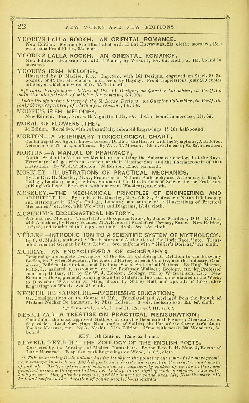 %======rrr- ■: — 22 NEW WORKS AND NEW EDITIONS MOORE’S LALLA ROOKH. AN ORIENTAL ROMANCE. New Edition. Medium 8vo. illustrated with 13 fine Engravings, 21s. cloth; morocco, 35s.; with India Proof Plates, 35s. cloth. MOORE’S LALLA ROOKH. AN ORIENTAL ROMANCE. New Edition. Foolscap 8vo. with 4 Plates, by YVestall, 10s. 0d. cloth; or 14s. bound in morocco. MOORE’S IRISH MELODIES. Illustrated by D. Maclise, R.A. Imp.8vo. with 161 Designs, engraved on Steel, 31. 3s. boards ; or 41. 14s. 6d. botind in morrocco, by Hayday. Proof Impressions (only 200 copies printed, of which a few remain), 61. 6s. boards. *»* India Proofs before letters of the 161 Designs, on Quarter Colombier, in Portjolio (only 25 copies printed, of which a few remain), 311.10s. India Proofs before letters of the 51 Large Designs, on Quarter Colombier, in Portfolio (only 25 copies printed, of which a few remain), 181. 18s. MOORE’S IRISH MELODIES. New Edition. Fcap. 8vo. with Vignette Title, 10s. cloth; bound in morocco, 13s. 6d. MORAL OF FLOWERS (THE). 3d Edition. Royal 8vo. with 24 beautifully coloured Engravings, If. 10s. half-bound. MORTON.—A VETERINARY TOXICOLOGICAL CHART, Containing those Agents known to cause Death in the Horse ; with the Symptoms, Antidotes, Action on the Tissues, and Tests. ByYV. J. T. Morton. 12mo. 6s. in case ; 8s. 6d.on rollers. MORTON.—A MANUAL OF PHARMACY, For the Student in Veterinary Medicine ; containing the Substances employed at the Royal Veterinary College, with an Attempt at their Classification, and the Pharmacopoeia of that Institution. By W. J. T. Morton. 3d Edition, 12mo. 10s. cloth. MOSELEY.—ILLUSTRATIONS OF PRACTICAL MECHANICS. By the Rev. H. Moseley, M.A., Professor of Natural Philosophy and Astronomy in King’s College, London ; being the First Volume of the Illustrations of Science by the Professors of King’s College. Fcap. 8vo. with numerous Woodcuts, 8s. cloth. MOSELEY.—THE MECHANICAL PRINCIPLES OF ENGINEERING AND ARCHITECTURE. By the Rev. H. Moseley, M.A. F.R.S., Professorof Natural Philosophy and Astronomy in King’s College, London; and author of “ Illustrations of Practical Mechanics,’’ etc. 8vo. with Woodcuts and Diagrams, If.4s. cloth. MOSHEIM’S ECCLESIASTICAL HISTORY, Ancient and Modern. Translated, with copious Notes, by James Murdock, D.D. Edited, with Additions, by Henry Soames, M .A. Rector of Stapleford-Tawney, Essex. New Edition, revised, and continued to the present time. 4 vols. 8vo. 48s. cloth. MULLER.—INTRODUCTION TO A SCIENTIFIC SYSTEM OF MYTHOLOGY. By C. O. Muller, author of “The History and Antiquities of the Doric Race,” etc. Trans- lated from the German by John Leitch. 8vo. uniform with “ Muller’s Dorians,” 12s. cloth. MURRAY.—AN ENCYCLOPEDIA OF GEOGRAPHY; Comprising a complete Description of the Earth: exhibiting its Relation to the Heavenly Bodies, its Physical Structure, the Natural History of each Country, and the Industry, Com- merce, Political Institutions, and Civil and Social State of all Nations. By Hugh Murray, F.R.S.E.: assisted in, Astronomy, etc. by Professor Wallace; Geology, etc. by Professor Jameson; Botany, etc. by Sir W. J. Hooker; Zoology, etc. by W. Swainson, Esq. New Edition, with Supplement, bringing down the Statistical Information contained in the Work, to December 1843: with 82 Maps, drawn by Sidney Hall, and upwards of 1,000 other Engravings on Wood. 8vo. 31. cloth. NECKER DE SAUSSURE.—PROGRESSIVE EDUCATION; Or, Considerations on the Course of Life. Translated arid Abridged from the French of Madame Necker De Saussure, by Miss Holland. 3 vols. foolscap 8vo. 19s. 6d. cloth. *** Separately, vols. I. and II. 12s.; vol. III. 7s. 6d. NESBIT (A.)—A TREATISE ON PRACTICAL MENSURATION; Containing the most approved Methods of drawing Geometrical Figures ; Mensuration of Superficies; Land-Surveying; Mensuration of Solids; the Use of the Carpenter’s Rule; Timber Measure, etc. By A. Nesbit. 12th Edition. 12mo. with nearly 300 Woodcuts, 6s. bound. KEY. 7th Edition. 12mo. 5s. bound. NEWELL (REV.R.H.)—THE ZOOLOGY OF THE ENGLISH POETS, Corrected by the Writings of Modern Naturalists. By the Rev. R.H. Newell, Rector of Little Hormead. Fcap. 8vo. with Engravings on Wood, 5s. 6d., cloth. “ This interesting little volume has for its object the pointing out some of the more promi- nent passages in which our English poets have erred with respect to the structure and habits of animals. Birds, reptiles, and mammalia, are successively spoken of by the author, and practical errors with regard to them are held up to the light of modern science. As a note- book for correcting false impressions, and the imparting sound ones, Mr, Newell’s work will be found useful in the education of young people.—Atliena3um.