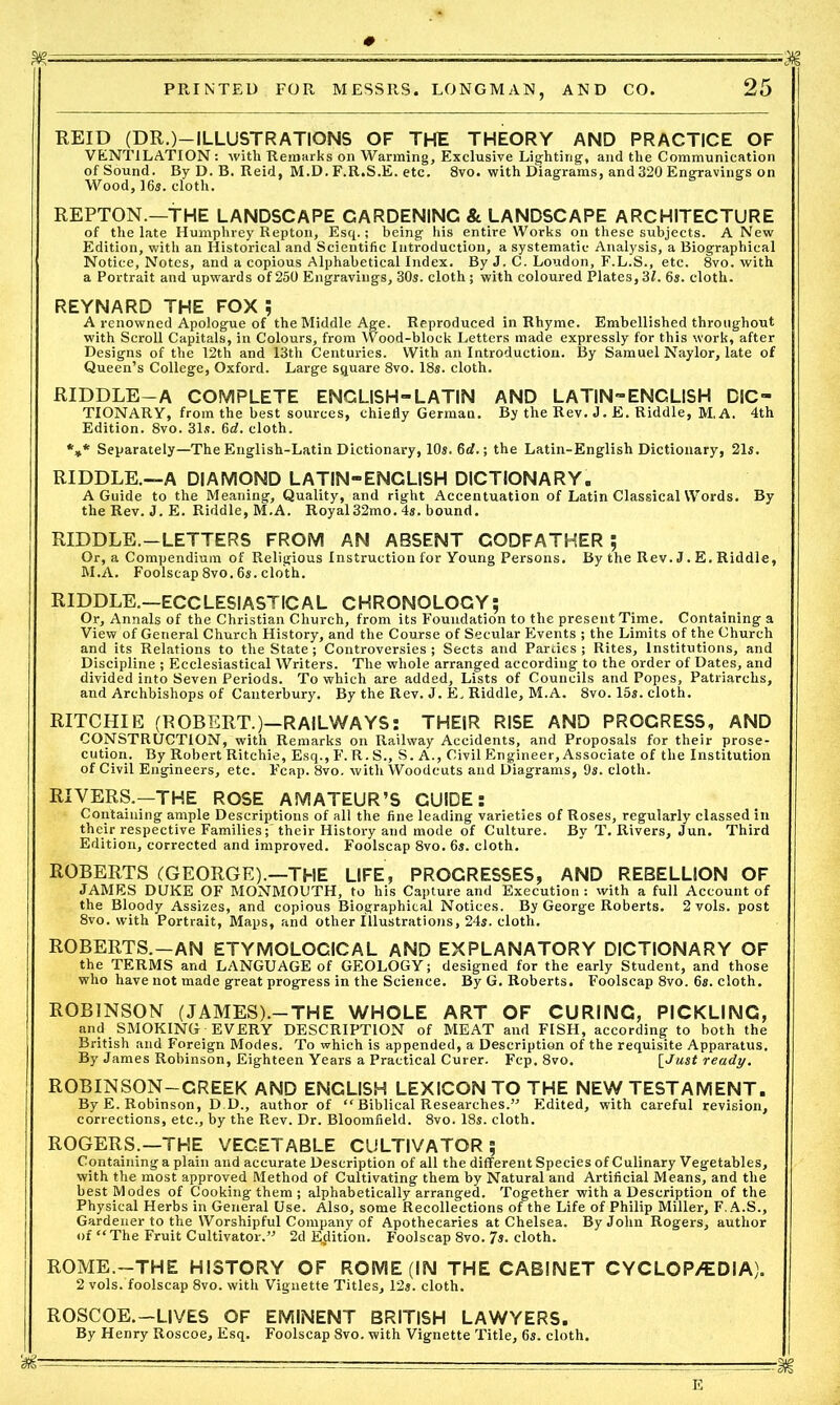 rr^ ^^--^----,1 PRINTED FOR MESSRS. LONGMAN, AND CO. 25 REID (DR.)—ILLUSTRATIONS OF THE THEORY AND PRACTICE OF VENTILATION : with Remarks on Warming, Exclusive Lighting, and the Communication of Sound. By D. B. Reid, M.D.F.R.S.E. etc. 8vo. with Diagrams, and320 Engravings on Wood, 16s. cloth. REPTON.—THE LANDSCAPE GARDENING & LANDSCAPE ARCHITECTURE of the late Humphrey Repton, Esq.; being his entire Works on these subjects. A New Edition, with an Historical and Scientific Introduction, a systematic Analysis, a Biographical Notice, Notes, and a copious Alphabetical Index. By J. C. Loudon, F.L.S., etc. 8vo. with a Portrait and upwards of 250 Engravings, 30s. cloth; with coloured Plates,31. 6s. cloth. REYNARD THE FOX A renowned Apologue of the Middle Age. Reproduced in Rhyme. Embellished throughout with Scroll Capitals, in Colours, from Wood-block Letters made expressly for this work, after Designs of the 12th and 13th Centuries. With an Introduction. By Samuel Naylor, late of Queen’s College, Oxford. Large square 8vo. 18s. cloth. RIDDLE-A COMPLETE ENGLISH-LATIN AND LATIN-ENGLISH DIC- TIONARY, from the best sources, chiefly German. By the Rev. J. E. Riddle, M.A. 4th Edition. 8vo. 31s. 6d. cloth. *»* Separately—The English-Latin Dictionary, 10s. 6d.; the Latin-English Dictionary, 21s. RIDDLE.—A DIAMOND LATIN-ENGLISH DICTIONARY. A Guide to the Meaning, Quality, and right Accentuation of Latin Classical Words. By the Rev. J. E. Riddle, M.A. Royal32mo. 4s. bound. RIDDLE.—LETTERS FROM AN ABSENT GODFATHER ; Or, a Compendium of Religious Instruction for Young Persons. By the Rev. J. E. Riddle, M.A. Foolscap 8vo. 6s. cloth. RIDDLE.—ECCLESIASTICAL CHRONOLOGY; Or, Annals of the Christian Church, from its Foundation to the present Time. Containing a View of General Church History, and the Course of Secular Events ; the Limits of the Church and its Relations to the State; Controversies ; Sects and Parties ; Rites, Institutions, and Discipline ; Ecclesiastical Writers. The whole arranged according to the order of Dates, and divided into Seven Periods. To which are added. Lists of Councils and Popes, Patriarchs, and Archbishops of Canterbury. By the Rev. J. E, Riddle, M.A. 8vo. 15s. cloth. RITCHIE (ROBERT.)—RAILWAYS: THEIR RISE AND PROGRESS, AND CONSTRUCTION, with Remarks on Railway Accidents, and Proposals for their prose- cution. By Robert Ritchie, Esq., F. R. S., S. A., Civil Engineer, Associate of the Institution of Civil Engineers, etc. Feap. 8vo. with Woodcuts and Diagrams, 9s. cloth. RIVERS.—THE ROSE AMATEUR’S GUIDE: • Containing ample Descriptions of all the fine leading varieties of Roses, regularly classed in their respective Families;'their History and mode of Culture. By T. Rivers, Jun. Third Edition, corrected and improved. Foolscap 8vo. 6s. cloth. ROBERTS (GEORGE).—THE LIFE, PROCRESSES, AND REBELLION OF JAMES DUKE OF MONMOUTH, to his Capture and Execution : with a full Account of the Bloody Assizes, and copious Biographical Notices. By George Roberts. 2 vols. post 8vo. with Portrait, Maps, and other Illustrations, 24s. cloth. ROBERTS.-AN ETYMOLOGICAL and EXPLANATORY DICTIONARY OF the TERMS and LANGUAGE of GEOLOGY; designed for the early Student, and those who have not made great progress in the Science. By G. Roberts. Foolscap 8vo. 6s. cloth. ROBINSON (JAMES).—THE WHOLE ART OF CURING, PICKLING, and SMOKING EVERY DESCRIPTION of MEAT and FISH, according to both the British and Foreign Modes. To which is appended, a Description of the requisite Apparatus. By James Robinson, Eighteen Years a Practical Curer. Fcp. 8vo. [Just ready. ROBINSON—CREEK AND ENGLISH LEXICON TO THE NEW TESTAMENT. By E. Robinson, D.D., author of “ Biblical Researches.” Edited, with careful revision, corrections, etc., by the Rev. Dr. Bloomfield. 8vo. 18s. cloth. ROGERS.—THE VEGETABLE CULTIVATOR; Containing a plain and accurate Description of all the different Species of Culinary Vegetables, with the most approved Method of Cultivating them by Natural and Artificial Means, and the best Modes of Cooking them ; alphabetically arranged. Together with a Description of the Physical Herbs in General Use. Also, some Recollections of the Life of Philip Miller, F.A.S., Gardener to the Worshipful Company of Apothecaries at Chelsea. By John Rogers, author of “The Fruit Cultivator.” 2d Edition. Foolscap 8vo. 7s. cloth. ROME.-THE HISTORY OF ROME (IN THE CABINET CYCLOP/EDIA). 2 vols. foolscap 8vo. with Vignette Titles, 12s. cloth. ROSCOE.—LIVES OF EMINENT BRITISH LAWYERS. By Henry Roscoe, Esq. Foolscap 8vo. with Vignette Title, 6s. cloth.